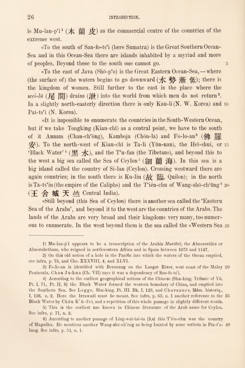 is Mu-lan-p’i1 2 (木蘭皮) as the commercial centre of the countries of the extreme west. «To the south of San-fo-tsfi (here Sumatra) is the Great Southern Ocean- Sea and in this Ocean-Sea there are islands inhabited by a myriad and more of peoples. Beyond these to the south one cannot go. 5 ((To the east of Java (Sho-pfo) is the Great Eastern Ocean-Sea,—where (the surface of) the waters begins to go downward (水勢：j斬低)；there is the kingdom of women. Still farther to the east is the place where the wei-lii (尾閭） drains (紙)into the world from which men do not return3 4 5. In a slightly north-easterly direction there is only Kau-li (N. W. Korea) and 10 Pai-tsfi (N. Korea). ((It is impossible to enumerate the countries in the South-Western Ocean, but if we take Tongking (Kiau-chi) as a central point, we have to the south of it Annam (Chan-chfong), Kamboja (Chon-la) and Fo-lo-an3 (佛羅 安)• To the north-west of Kian-chi is Ta-li (Yiln-nan), the Hei-shui, or 15 ‘Black Water7 4 (黑7JC)，and the Tfu-fan (the Tibetans), and beyond this to the west a big sea called the Sea of Ceylon5 (系田蘭海)• In this sea is a big island called the country of Si-lan (Ceylon). Crossing westward there are again countries; in the south there is Ku-lin (故臨，Quilon); in the north is Ta-tsfin (the empire of the Caliphs) and the Tfien-chu of Wang-sho-ch^ong6 20 (王舍城天竺Central India). ((Still beyond (this Sea of Ceylon) there is another sea called the ’Eastern Sea of the Arabs’，and beyond it to the west are the countries of the Arabs. The lands of the Arabs are very broad and tlieir kingdoms very many, too numer- ous to enumerate. In the west beyond them is the sea called the ((Western Sea 25 1) Mu-lan-p i appears to be a transcription of the Arabic Murabit: the Almoravides or Almorabethum, who reigned in northwestern Africa and in Spain between 1073 and 1147. 2) Oil this old notion of a hole in the Pacific into which tlie waters of tlie Ocean emptied, see infra, p. 75, and Chs. XXXVIII, 4, and XLVI. 3) Fo-lo-an is identified with Beranang on the Langat River, west coast of the Malay 30 Peninsula. Chau Ju-kua (Cli. YII) says it was a dependency of San-fo-ts i. 4) According to the earliest geographical notions of the Chinese (Shu-king, Tribute of Yii, Pt. I, 71, Pt. IIj 6) the Black Water formed the western boundary of China, and emptied into the Southern Sea. See Legge, Shu-king, Pt. III. Bk. I, 123, and Chav a lines, Mem. historiq., T, 126, n. 2. Here the Irrawadi must be meant. See infra, p. 63, n. 1 another reference to the 35 Black Water by Cliou Kr ii - f e i, and a repetition of this whole passage in slightly different words. 5) This is the earliest use known in Chinese literature of the Arab name for Ceylon. See infra, p. 71, n. 2. 6) According to another passage of Ling-wai-tai-ta (3,4) this T'ien-chu was the country of Magadlia. He mentions another Wang-slio-ch'ong as being located by some writers in Pin-t'o- 40 lung. See infra, p. 51, n. 1.