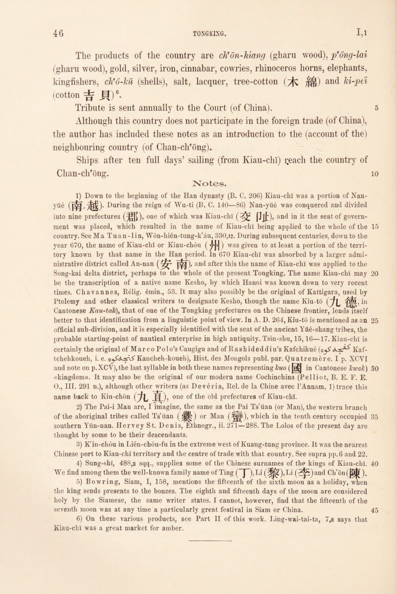 The products of the country are dh’dn-hiang (gharu wood), p'ong-lai (gharu wood), gold, silver，iron, cinnabar, cowries, rhinoceros liorns, elephants, kingfishers, cJi'o-kii (shells), salt, lacquer, tree-cotton (木綿）and M-pei (cotton 吉貝)6. Tribute is sent annually to the Court (of China). 5 Although this country does not participate in the foreign trade (of China), the author has included these notes as an introduction to the (account of the) neighbouring country (of Clian-chfong). Ships after ten full days’ sailing (from Kiau-chi) i;eacli the country of Clian-ch?ong. 10 Notes. 1) Down to the beginning of the Han dynasty (B. C. 206) Kiau-clii was a portion of Nan- yiie 痛越)• During the reign of Wu-ti (B. C. 140—86) Nan-yiie was conquered and divided into nine prefectures (君[5)，one of which was Kiau-chi Pit)，and in it the seat of govern- ment was placed, which resulted in the name of Kiau-chi being applied to the whole of the 15 country. See Ma Tuan-lin, Won-hien-tung-k'au, 330,12. During subsequent centuries, down to the year 670, the name of Kiau-chi or Kiau-chou () was given to at least a portion of the terri- tory known by that name in the Han period. In 670 Kiau-chi was absorbed by a larger admi- nistrative district called An-nan 由▲), and after this tlie name of Kiau-chi was applied to the Song-kai delta district, perhaps to the whole of the present Tongking. The name Kiau-chi may 20 be the transcription of a native name Kesho, by which Hanoi was known down to very recent times. Chavannes, Relig. emin., 53. It may also possibly be the original of Kattigara, used by Ptolemy and other classical writers to designate Kesbo, though the name Kiu-to (九德> Cantonese Kau-taTc), that of one of the TongkiDg prefectures on the Chinese frontier, lends itself better to that identification from a linguistic point of view. In A. D. 264, Kiu-to is mentioned as an 25 official sub-division, and it'is especially identified with the seat of the ancient Yile-shang tribes, the probable starting-point of nautical enterprise in high antiquity. Tsin-shu, 15,16 —17. Kiau-chi is certainly the original of Marco Polo?s Caugigu and of Rashideddin7s Kafchikue (c^*Kaf- tcliehkoueh, i. e. Kancheh-koueli), Hist, des Mongols publ. par. Quatremere. I p. XCVI and note on p.XCY),the last syllable in both these names representing leuo (國 in Cantonese JcwoJc) 30 ((kingdom)). It may also be the original of our modern name Cochinchina (Pelliot, B. E. F. E. 0., III. 291 n.), although other writers (as Deveria, Rel. de la Chine avec PAnnam, 1) trace this name back to Kiu-chon ( W). one of the old prefectures of Kiau-chi. 2) The Pai-i Man are, I imagine, the same as the Pai Ts'iiau (or Man), the western branch of the aboriginal tribes called Ts'iian or Man (^^), which in the tenth century occupied 85 southern Yiin-nan. HerveySt. Denis, Ethnogr., ii. 271—288. The Lolos of the present day are thought by some to be their descendants. 3) K'in-chou in Lien-chou-fu in the extreme west of Kuang-tung province. It was the nearest Chinese port to Kiau-chi territory and the centre of trade with that country. See supra pp. 6 and 22. 4) Sung-shi, 488,2 sqq.，supplies some of the Chinese surnames of the kiugs of Kiau-chi'. 40 We find among them the well-known family name of Ting (~jp)，Li (^^)，Li (^^)and Chfon(|^). 5) Bowring, Siam, I, 158，mentions the fifteenth of the sixth moon as a holiday, when the king sends presents to the bonzes. The eighth and fifteenth days of the moon are considered holy by the Siamese, the same writer states. I cannot, however, find that the fifteenth of the seventli moon was at any time a particularly great festival in Siam or China. 45 6) On these various products, see Part II of this work. Ling-wai-tai-ta, 7,8 says that Kiau-chi was a great market for amber.