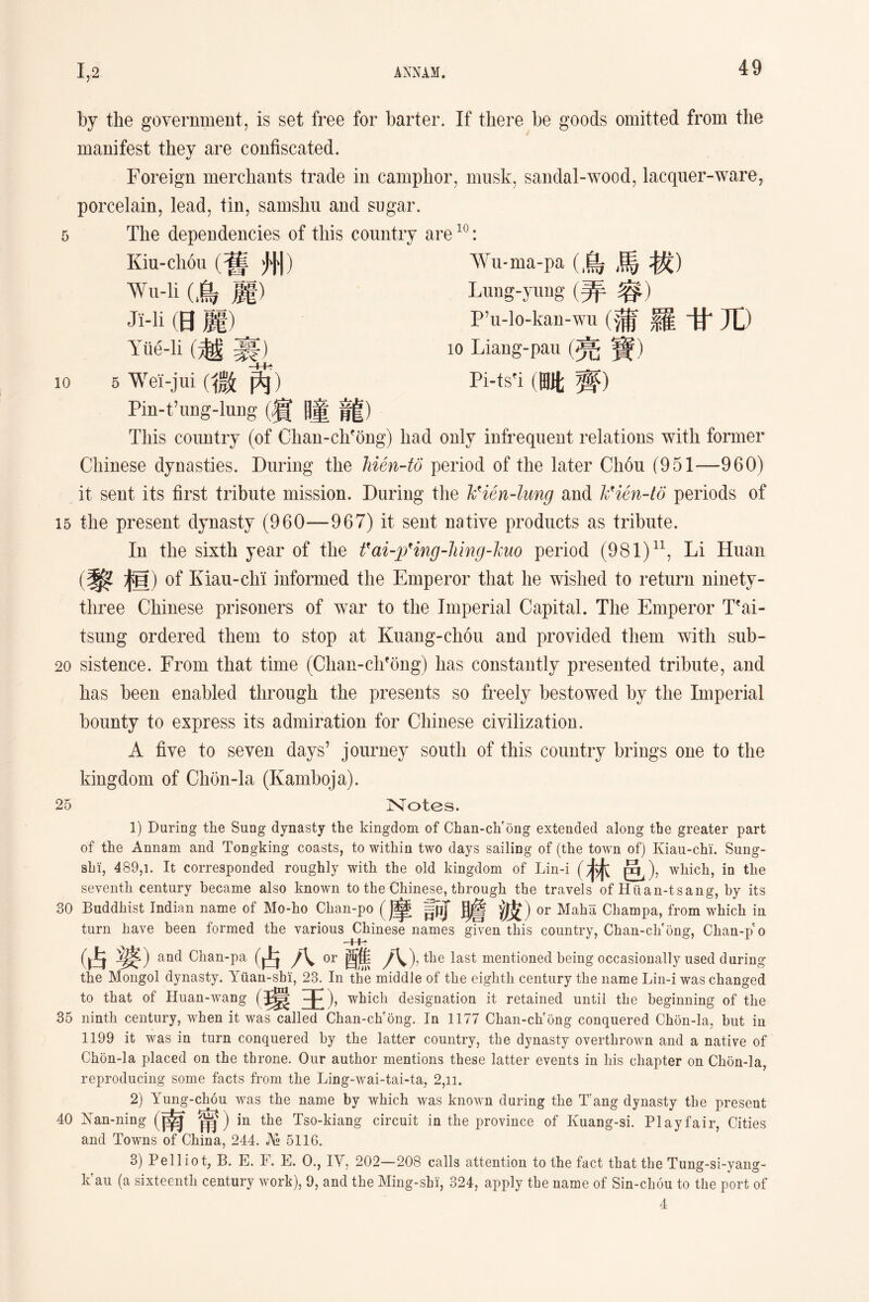 by the government, is set free for barter. If there be goods omitted from the manifest they are confiscated. 5 10 Foreign merchants trade in camphor, musk, sandal-wood，lacquer-ware, porcelain, lead, tin, samsliu and sugar. The dependencies of this country are10: Kiu-cli6u (舊州） Wu-li (烏麗） Ji-li (日麗） Y狀-li (越裹） 5 Wei-jui (微芮） Pin-t’img-lung (賓曈龍) This country (of Chan-chfong) had Wu-ma-pa (鳥馬拔) Lung-yimg (弄容) P’u-lG-kan-，(蒲羅甘兀） io Liang-pau (亮寶) Pi-tsfi (晒;齊) only infrequent relations with former Chinese dynasties. During the Jiien-to period of the later Ch6u (951—960) it sent its first tribute mission. During the hHen-lung and hHen-lo periods of 15 the present dynasty (960—967) it sent native products as tribute. In the sixth year of the fai-pHng-liing-huo period (981)11, Li Huan (黎桓) of Kiau-cli'i informed the Emperor that lie wished to return ninety- three Chinese prisoners of war to the Imperial Capital. The Emperor Tfai- tsniig ordered them to stop at Kuang-chou and provided them with sub- 20 sistence. From that time (Clian-ch?6ng) has constantly presented tribute, and has been enabled through the presents so freely bestowed by the Imperial bounty to express its admiration for Chinese civilization, A five to seven days’ journey south of this country brings one to the kingdom of Chon-la (Kamboja). 25 Notes. 1) During the Sung dynasty the kingdom of Cban-cli ong extended along tbe greater part of the Annam and ToDgking coasts, to within two days sailing of (the town of) Kiau-chi. Sung- sbi, 489,1. It corresponded roughly with the old kingdom of Lin-i (林邑) ,wliich, in tlie seventh century became also known to the Cliinese, through the travels of Hiian-tsang, by its 30 Buddhist Indian name of Mo-ho Chan-po §p[ |j® 波) or Maha Champa, from which ia turn have been formed the various Chinese names given this country, Chan-chfong, Chan-pe o (占 and Chan-pa (占 or 酉焦 y\), the last mentioned being occasionally used during the Mongol dynasty. Yuan-shii, 23. In the middle of the eighth century the name Lin-i was changed to that of Huan-wang (環王)， which designation it retained until the beginning of the 35 ninth century, when it was called Chan-ch'ong. In 1177 Chan-ch'ong conquered Chon-la, but iu 1199 it was in turn conquered by the latter country, the dynasty overthrown and a native of Chon-la placed on the throne. Our author mentions these latter events in Ms chapter on Clion-la, reproducing some facts from the Ling-wai-tai-ta, 2，ii. 2) Yung-chou was the name by which was known during the T’ang dynasty the present 40 Nan-ning (南甯 )in the Tso-kiang circuit in the province of Kuang-si. Playfair, Cities and Towns of China, 244. J\« 5116. 3) Pelliot, B. E. F. E. 0., IY, 202—208 calls attention to the fact that the Tung-si-yang- k'au (a sixteenth century work), 9, and the Ming-shi, 324, apply the name of Sin-chou to the port of 4