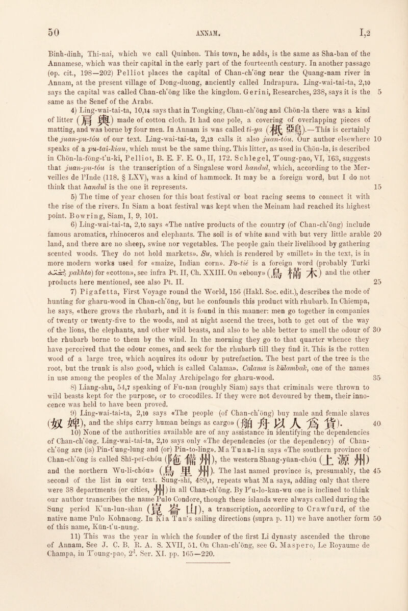 Binh-dinh, Thi-nai, which we call Quinhon. This town, he adds, is the same as Sha-ban of the Annamese, which was their capital in the early part of the fourteenth century. In another passage (op. cit” 198—202) Pelliot places the capital of Chan-cVong near the Quang-nam river in Annam, at the present village of Dong-duong, anciently called Indrapnra. Ling-wai-tai-ta, 2,io says the capital was called Chan-chfong like the kingdom. Gerini, Researches, 238, says it is the 5 same as the Senef of the Arabs. 4) Ling-wai-tai-ta, 10,u says that in Tongking, Chan-cli'ong and Clion-la there was a kind of litter (肩輿) made of cotton cloth. It had one pole, a covering of overlapping pieces of matting, and was borne by four men. In Annam is was called U-ya (柢趣 鳥).一This is certainly the juan-pu-tou of our text. Ling-wai-tai-ta, 2,13 calls it also juan-tou. Our author elsewhere 10 speaks of a pu-tai-kiau, wliicli must be the same tiling. This litter, as used in Chon-la, is described in Clion-la-fong-t'n-ki, Pelliot, B. E. F. E. 0., II, 172. Sclilegel, T'oung-pao, YI, 163, suggests that juan-pu-tou is the transcription of a Singalese word handul, which, according to the Mer- veilles de l’Inde (118. § LXY), was a kind of hammock. It may be a foreign word, but I do not think that handul is tlie one it represents. 15 5) The time of year chosen for tliis boat festival or boat racing seems to connect it with the rise of the rivers. In Siam a boat festival was kept when the Meinam had reached its highest point. Bowring, Siam, I, 9, 101. 6) Ling-wai-tai-ta, 2,io says «Tlie native products of the country (of Chan-cVong) include famous aromatics, rhinoceros and elephants. The soil is of white sand with but very little arable 20 land, and there are no sheep, swine nor vegetables. The people gain tlieir livelihood by gathering scented woods. They do not liold markets)). Su, wliich is rendered by ((millet)) in the text, is in more modern works used for ((maize, Indian corn)). Fo-tie is a foreign word (probably Turki palchta) for ((cotton)), see infra Pt. II, Ch. XXIII. On ((ebony)) (鳥權木) and the other products here mentioned, see also Pt. II. 25 7) Pigafetta, First Voyage round the World, 156 (Hakl. Soc. edit.), describes the mode of hunting for gharu-wood in Chan-clir6ng, but be confounds this product with rhubarb. In Chiempa, lie says, ((there grows the rhubarb, and it is found in this manner: men go together in companies of twenty or twenty-five to the woods, and at night ascend the trees, both to get out of the way of the lions, the elephants, and other wild beasts, and also to be able better to smell the odour of 30 the rhubarb borne to them by the wind. In the morning they go to that quarter whence they have perceived that the odour comes, and seek for the rhubarb till they find it. This is the rotten wood of a large tree, which acquires its odour by putrefaction. The best part of the tree is the root, but the trunk is also good, which is called Calama». Ccdama is Tiolanibak, one of the names in use among the peoples of the Malay Archipelago for gharu-wood. 35 8) Liang-sliu, 54,7 speaking of Fu-nan (roughly Siam) says that criminals were thrown to wild beasts kept for the purpose, or to crocodiles. If they were not devoured by them, tlieir inno- cence was held to have been proved. 9) Ling-wai-tai-ta, 2,io says «The people (of Chan-cVong) buy male and female slaves (奴婢) ? and the ships carry human beings as cargo》(舟^ 40 10) None of the authorities available are of any assistance in identifying the dependencies of Chan-chfong. Ling-wai-tai-ta, 2,io says only ((The dependencies (or the dependency) of Chan- ch'ong are (is) Pin-trung-lung and (or) Pin-to-ling». Ma Tuan-1 in says ((The southern province of Chan-cli'ong is called Shi-pei-chon (|^包 j菌 the western Shang-yiian-chou (上源州) and the northern Wu-li-chou» 甲-少|、|). The last named province is, presumably, the 45 second of the list in our text. Sung-shi, 489,1, repeats what Ma says, adding only that there were 38 departments (or cities, 州)in all Chan-ch'ong. By P'u-lo-kan-wu one is inclined to think our author transcribes the name Palo Condore, though these islands were always called during the Sung period Ivun-lun-shan 山a transcription, accordirg to Crawfurd, of the native name Pulo Kohnaong. In Kia Tan's sailing directions (supra p. 11) we have another form 50 of this name, Kun-t'u-rmng. 11) This was the year in which the founder of the first Li dynasty ascended the throne of Annam. See J. C. B. R. A. S. XVII，51. On Chan-ch'ong, see G. Maspero, Le Royaume de Champa, in Toung-pao, 2(1. Ser. XI. pp. 1(35—220.