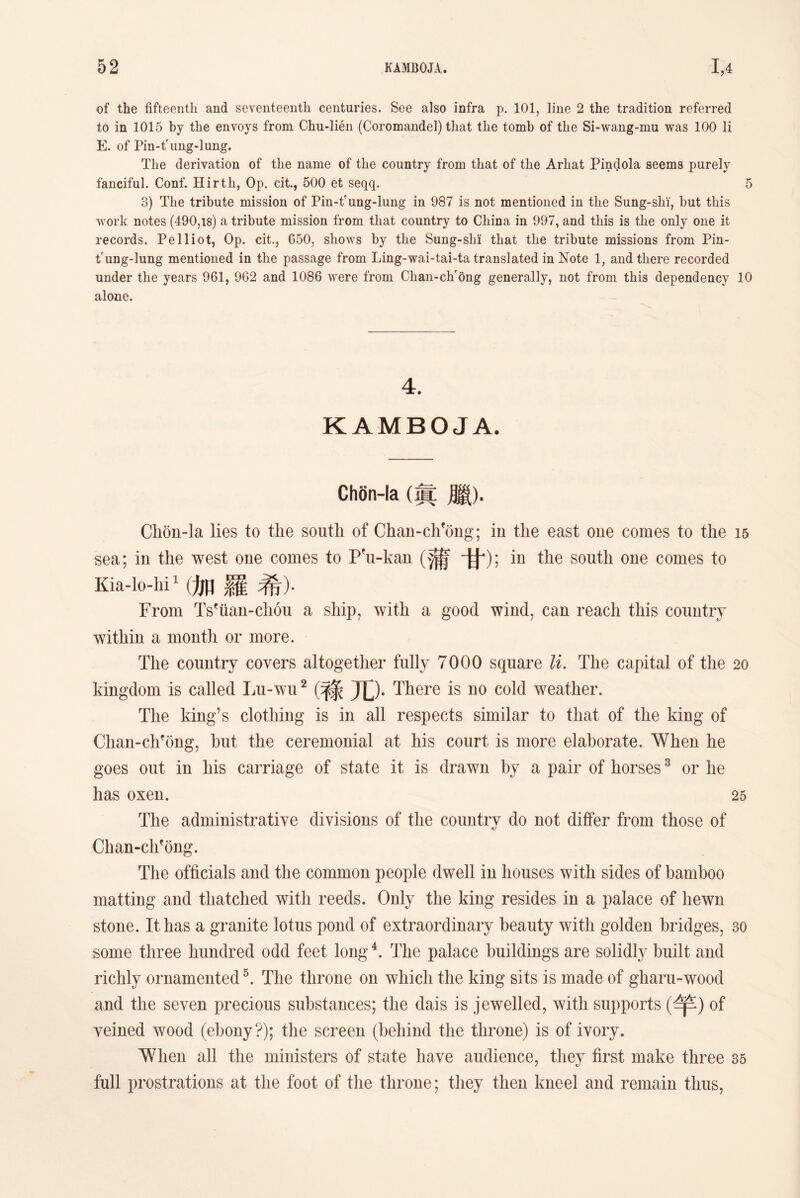 of the fifteenth and seventeenth centuries. See also infra p. 101，line 2 the tradition referred to in 1015 by the envoys from Chu-lien (Coromandel) that the tomb of the Si-wang-mu was 100 li E. of Pin-tfung-lung. The derivation of tlie name of the country from that of the Arliat Pindola seems purely fanciful. Conf. Hirtli, Op. cit., 500 et seqq. 5 3) The tribute mission of Pin-t?ung-lnng in 987 is not mentioned in the Sung-shi, but this work notes (490,18) a tribute mission from that country to China in 997, and this is the only one it records. Pelliot, Op. cit., 650, shows by the Sung-shi that tlie tribute missions from Pin- t'ung-lung mentioned in the passage from Ling-wai-tai-ta translated in Note 1, and there recorded under the years 961, 962 and 1086 were from Clian-ch'ong generally, not from this dependency 10 alone. 4. KAMBOJA. ChSn-la (眞腮)• Chon-la lies to the south of Chan-chfong； in the east one comes to the 15 sea; in the west one comes to Pfu-kan (蒲甘)；in the south one comes to Kia-lo-lii】(加羅希)• From Ts^tian-chon a ship, with a good wind, can reach this country within a month or more. The country covers altogether fully 7000 square li. The capital of the 20 kingdom is called Lu-wu2 (亏条兀)• There is no cold weather. The king’s clotliing is in all respects similar to that of the king of Clian-chfong, but the ceremonial at his court is more elaborate. When he goes out in liis carriage of state it is drawn by a pair of horses3 or lie has oxen. 25 The administrative divisions of the country do not differ from those of Chan-clifong. The officials and the common people dwell in houses with sides of bamboo matting and thatched with reeds. Only the king resides in a palace of liewn stone. It has a granite lotus pond of extraordinary beauty with golden bridges, 30 some three hundred odd feet long4. The palace buildings are solidly built and richly ornamented5. The throne on which the king sits is made of gharu-wood and the seven precious substances; the dais is jewelled, with supports (竿）of veined wood (ebony?); the screen (behind the throne) is of ivory. When all the ministers of state have audience, they first make three 35 full prostrations at the foot of the throne; they then kneel and remain thus,