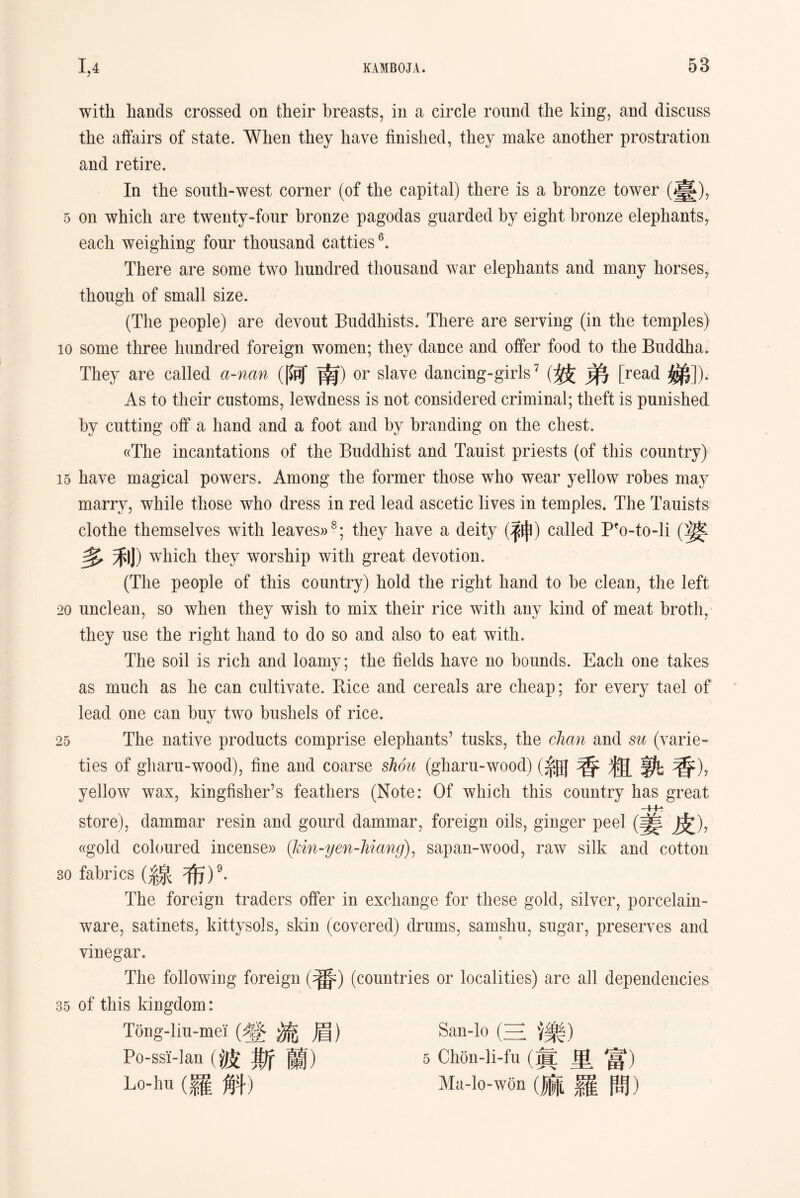 with hands crossed on their breasts, in a circle round the king, and discuss the affairs of state. When they have finished, they make another prostration and retire. In the south-west corner (of the capital) there is a bronze tower (臺)，. 5 on which are twenty-four bronze pagodas guarded by eight bronze elephants, each weighing four thousand catties6. There are some two hundred thousand war elephants and many horses, though of small size. (The people) are devout Buddhists. There are serving (in the temples) 10 some three hundred foreign women; they dance and offer food to the Buddha. They are called a-nan (阿南) or slave dancing-girls7 (妓弟[read 涕])• As to their customs，lewdness is not considered criminal; theft is punished by cutting off a hand and a foot and by branding on the chest. «The incantations of the Buddhist and Tauist priests (of this country) 15 have magical powers. Among the former those who wear yellow robes may marry, while those who dress in red lead ascetic lives in temples. The Tauists clothe themselves with leaves))s; they have a deity (神）called Pfo-to-li (婆 多禾J) which they worship with great devotion. (The people of this country) hold the right hand to be clean, the left 20 unclean, so when they wish to mix their rice with any kind of meat broth, they use the right hand to do so and also to eat with. The soil is rich and loamy; the fields have no bounds. Each one takes as much as lie can cultivate. Rice and cereals are cheap; for every tael of lead one can buy two bushels of rice. 25 The native products comprise elephants7 tusks，the chan and su (varie- ties of gharn-wood), fine and coarse shou (gharu-wood)(系田香粗孰香)， yellow wax, kingfisher’s feathers (Note: Of which this country has great store), dammar resin and gourd dammar, foreign oils, ginger peel (姜皮)， ((gold coloured incense〉）(kin-yen-liiang), sapan-wood, raw silk and cotton 30 fabrics (線布)9. The foreign traders offer in exchange for these gold, silver, porcelain- ware, satinets, kittysols, skin (covered) drums, samshu, sugar, preserves and vinegar. The following foreign (番）(countries or localities) are all dependencies 35 of this kingdom: Tong-lm-mel (盤流眉） San-lo (三、;樂） Po-ssi-lan (波斯蘭） 5 Chon-li-fu (危里富） Lo如（羅斛） Ma-lo-w(3n漏羅問）