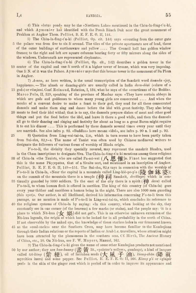 4) This «lotus pond)) may be the ((Northern Lake)) mentioned in the Chon-la-fong-t'u-ki, and which Aymonifir has identified with the Preah Reach Dak near the great monument of Prakhan at Angkor Thom. Pelliot, B. E. F. E. 0. II, 144. 5) The Chon-la-fong-tru-ki (Pelliot, Op. cit. 144) says ((counting from the outer gate 5 the palace was from five to six li around. The tiles of the private apartments are of lead, those of the outer buildings of earthenware and yellow .…The Council hall has golden window frames; to the right and left are square columns bearing forty or fifty mirrors along the sides of the windows. Underneath are represented elephants)). 6) The ChoQ-la-fong-t'u-ki (Pelliot, Op. cit, 142) describes a golden tower in the 10 center of the capital and one li north of it a higher tower of bronze, which was very imposing. One li N. of it wa3 tlie Palace. Aymonier says that this bronze tower is the monument of Ba Pliun in Angkor. 7) A-nan, as here written, is the usual transcription of the Sanskrit word ananda ((joy， happiness)). — The almeli or dancing-girls are usually called in India deva-dasl («slave of a 15 god») or ramjani. Conf. Reinaud, Relation, 1,134, what he says of the ((courtizans of tlie Bodda». Marco Polo, II, 329, speaking of the province of Maabar says: ((They have certain abbeys in which are gods and goddesses to whom many young girls are consecrated .…And when the monks of a convent desire to make a feast to their god, they send for all these consecrated damsels and make them sing and dance before the idol with, great festivity. They also bring 20 meats to feed tlieir idol witlial; that is to say, the damsels prepare dishes of meat and other good things and put tlie food before tlie idol, and leave it there a good while, and then tlie damsels all go to tlieir dancing and singing and festivity for about as long as a great Baron might require it to eat Ms dinner This is performed by these damsels several times every year until they are married)). See also infra p. 92. «Buddha» here means ((idol))，see infra p. 90 n. 5 and p. 92. 25 8) Quotation from Ling-wai-tai-ta, 2,n, wliicli in turn seems to liave been partly taken from Sui-shu, 82,7—8. The name of Tauist was often used by Chinese mediaeval writers to designate the followers of various forms of worship of Hindu origin. Pro-to-li, the divinity they specially revered, may represent the Sanskrit Bhadra, used in the Cham inscriptions to designate Siva. The Cli6n-la-f6ng-tru-ki mentions among these religions 30 of Chon-la ((the Tauists, who are called Pa-ssi'-wei <留、^[^))). Finot lias suggested that this is tlie name Paggepatas, that of a Sivaite sect, and mentioned in an inscription of Angkor. Pelliot, B. E. F. E. 0. II, 149—151. The Sui-shu, 82,8 says in connexion witli the worship of P'o-to-li in Chon-la, ((Near the capital is a mountain called Liag-kie-po-p 。職伽鉢婆); on the summit of tlie mountain there is a temple (子申.乎司 Sanskrit, devaJayo) which is con- 35 tinually guarded by 5000 soldiers. To the east of the city there is a spirit (节申 cleva) called Fo-to-li, to whom human flesh is offered in sacrifice. The king of this country (of Clion-la) goes every year thither and sacrifices a human being ia the night. There are also 1000 men guarding (this spot))). Our author, in all likelihood, derived his information concerning P'o-to-li from this passage, as no mention is made of Pro-to-li in Ling-wai-tai-ta, which concludes its reference to 40 the religious systems of Clion-la by saying: ((In this country, wlien looking at the sky, they constantly see in one corner (of the heavens) a few marks (or stains), and tlie people say: ‘it is a place to which ISTii-kua {~^ 女尚)did not get’)). This is an otherwise unknown extension of the Nu-kua legends, the origin of which lias to be looked for in all probability in the north of China. If not observable by tlie naked eye, the knowledge of those starless liole9 in our firmament known 45 as the «coal-sacks» near the Southern Cross, may have become familiar to the Kambojians through their Indian relations or the reports of Indian or Arab l.c. travellers, whose attention might have been attracted by the phenomena in the southern seas. Cf. Hirtli, The Ancient History of China, etc., 10. On Nii-kua, see F. W. Mayers, Manual, 162. 9) The Chon-la-fong-t'u-ki gives the name of some other Kambojian products not mentioned 50 by our author; they are hua-huang - lit., ((painter’s yellow)), gamboge), a kind of lacquer called tzi-Tiong ( 紫粳) , oil of lucrabau seeds (大風子油)， kiang-clion (降眞 myrcitica iners) and. some pepper. See Pelliot, B. E. F. E. 0/ II, 166. Kiang p i or «ginger peel» is the skin of the ginger root whicli is peeled off in order to improve its appearance and