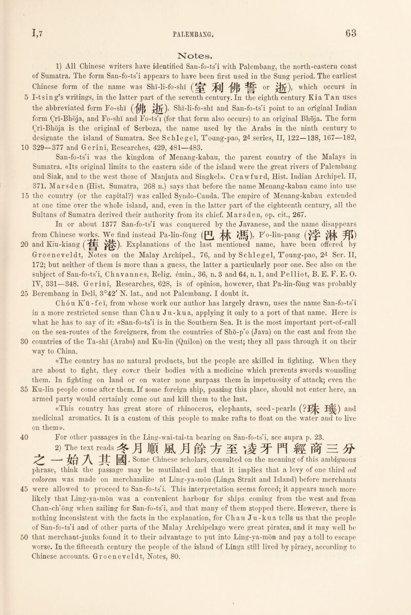 6B Notes. 1) All Chinese writers have identified San-fo-tsfi with Palembang, the north-eastern coast of Sumatra. The form San-fo-ts'i appears to have been first used in the Sung period. The earliest Chinese form of the name was SM-]i-fo-slii the abbreviated form Fo-shi (佛逝). Shi-li-fo-slii and San-fo-ts'i point to an original Indian form Qrl-Bhoja, and Fo-slii and Fo-ts'i (for that form also occurs) to an original Bhoja. The form Qn-Bhoja is tlie original of Serboza, the name used by the Arabs in tlie ninth century to designate the island of Sumatra. See Schlegel, T'oung-pao, 2^ series, II, 122—138, 167—182, 10 329—377 and Gerini, Researches, 429, 481—483. San-fo-ts'i was the kingdom of Menang-kaban, the parent country of the Malays in Sumatra. ((Its original limits to the eastern side of the island were the great rivers of Palembang and Siak, and to the west those of Manjuta and Singkel)). Crawfurd, Hist. Indian Ar chip el. II, 371. Marsden (Hist. Sumatra, 268 n.) says that before tlie name Menang-kabau came into use 15 tlie country (or tlie capital?) was called Syndo-Canda. Tlie empire of Menang-kabau extended at one time over the whole island, and, even in tlie latter part of the eigliteenth century, all the Sultans of Sumatra derived their authority from its chief. Marsden, op. cit., 267. In or about 1377 San-fo-ts'i was conquered by the Javanese, and the name disappears from Chinese works. We find instead Pa-lin-fong (巴林媽)， Pfo-lin-pang (浮淋邦) 20 and Kin-kiang (Explanations of the last mentioned name, have been offered by Groeneveldt, Notes on the Malay Arcliipel., 76, and by Sclilegel, T'oung-pao, 2*1 Ser. II, 172; but neither of them is more than a guess, the latter a particularly poor one. See also on the subject of San-fo-ts'i, Cliavannes, Relig. emin.，36, n. 3 and 64, n. 1, and Pelliot, B. E. F. E. 0. IY, 331—348. Gerini, Researches, 628, is of opinion, however, that Pa-lin-fong was probably 25 Berembang in Deli, 3042r N. lat” and not Palembang. I doubt it. Chou Kfii- fei, from whose work our author has largely drawn, uses the name San-fo-tsi in a more restricted sense than Chau Ju-kua, applying it only to a port of that name. Here is what lie has to say of it: ((San-fo-ts’i is in tlie Southern Sea. It is the most important port-of-call on the sea-routes of the foreigners, from the countries of Slio-p'o (Java) on the east and from tlie 30 countries of the Ta-slii (Arabs) and Ku-lin (Quilon) on the west; they all pass tlirougli it on their way to China. «The country has no natural products, but the people are skilled in fighting. When they are about to fight, they cover their bodies with a medicine which prevents swords wounding them. In fighting on land or on water none surpass them in impetuosity of attack; even tlie 35 Ku-lin people come after them. If some foreign ship, passing this place, should not enter here, an armed party would certainly come out and kill them to the last. ((This country lias great store of rhinoceros, elephants, seed-pearls (?珠璣) and medicinal aromatics. It is a custom of tliis people to make rafts to float on the water and to live on 40 For other passages in the Ling-wai-tai-ta bearing on San-fo-tsfi, see supra p. 23. 2) The text reads冬月順風月餘方至、凌牙門經商三分 之一始A其國 .Some Chinese scholars, consulted on the meaning of this ambiguous phrase, think the passage may be mutilated and that it implies that a levy of one third ad valorem was made on merchandize at Ling-ja-mon (Linga Strait and Island) before merchants 45 were allowed to proceed to San-fo-ts'i. This interpretation seems forced; it appears much more likely that Ling-ya-mon was a convenient harbour for ships coming from the west and from Clian-ch'ong when sailing for San-fo-tsri, and that many of them stopped there. However, there is nothing inconsistent with the facts in the explanation, for Chau Ju-kua tells us that the people of San-fo-ts'i and of other parts of the Malay Archipelago were great pirates, and it may well be 50 that merchant-junks found it to their advantage to put into Ling-ya-mon and pay a toll to escape worse. In the fifteenth century tlie people of tlie island of Linga still lived by piracy, according to Chinese accounts. Groeneveldt, Notes, 80. ^|J or wliich occurs in