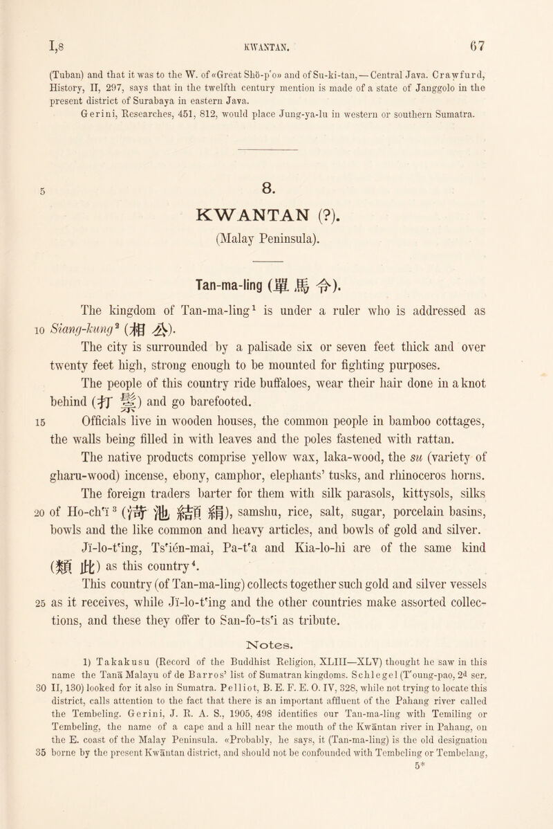 (Tuban) and that it was to the W. of «Great Sho-pro» and of Su-ki-tan, — Central Java. Crawfurd, History, II, 297, says that in the twelfth century mention is made of a state of Janggolo in the present district of Surabaya in eastern Java. Gerini, Researches, 451, 812, would place Jung-ya-lu in western or southern Sumatra. KWANTAN (?). (Malay Peninsula). Tan-ma-ling (單馬令). The kingdom of Tan-ma-ling1 is under a ruler who is addressed as io Siang-hang 2 (相必)• The city is surrounded by a palisade six or seven feet thick and over twenty feet high, strong enough to be mounted for fighting purposes. The people of this country ride buffaloes, wear their hair done in a knot behind (打寧)and go barefooted. 15 Officials live in wooden houses, the common people in bamboo cottages, the walls being filled in with leaves and the poles fastened with rattan. The native products comprise yellow wax, laka-wood, the su (variety of gliaru-wood) incense, ebony, camphor, elephants5 tusks, and rhinoceros horns. The foreign traders barter for them with silk parasols, kitty sols, silks 20 of Ho-chfi3 (倚池結頁絹)， samshu, rice, salt, sugar, porcelain basins, bowls and the like common and heavy articles, and bowls of gold and silver. Ji-lo-tfing, Tseien-mai, Pa-t?a and Kia-lo-hi are of the same kind (類此) as this country4. This country (of Tan-ma-ling) collects together such gold and silver vessels 25 as it receives, while Ji-lo-tfing and the other countries make assorted collec- tions, and these they offer to San-fo-tsfi as tribute. Notes. 1) Takakusn (Record of the Buddhist Religion, XLIII—XLY) thought he saw in this name the Tana Malayu of de Barros, list of Sumatran kingdoms. Schiegel (Toung-pao, 2d ser. 30 II，130) looked for it also in Sumatra. Pelliot, B. E. F. E. 0. IV, 328, while not trying to locate this district, calls attention to the fact that there is an important affluent of the Pahang river called the Tembeling. Gerini, J. R. A. S.? 1905, 498 identifies our Tan-ma-ling with Temiling or Tembeling, the name of a cape and a hill near the moutii of the Kwantan river in Pahang, on the E. coast of the Malay Peninsula. ((Probably, lie says, it (Tan-ma-ling) is the old designation 35 borne by the present Kwantan district, and should not be confounded with Tembeling or Tembelang,