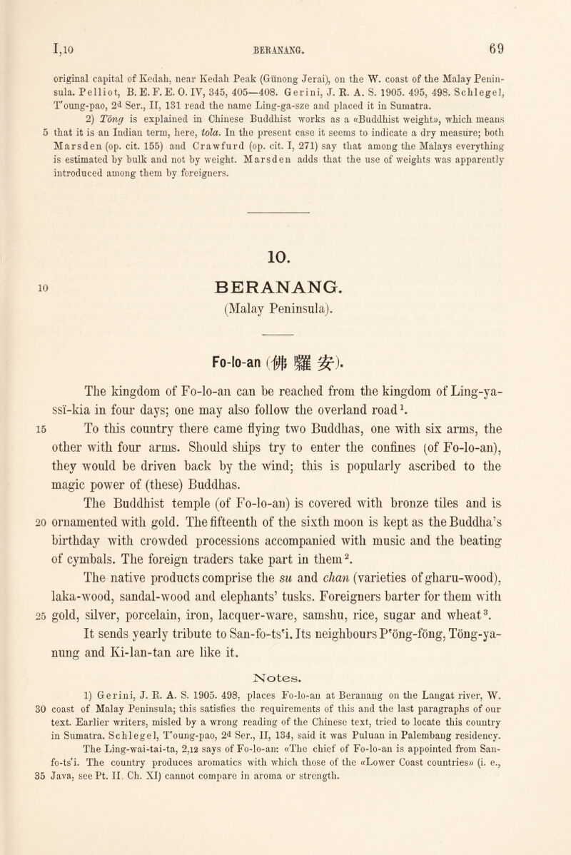 original capital of Kedah, near Kedali Peak (Gunong Jerai), on the W. coast of the Malay Penin- sula. Pelliot, B. E. F. E. 0. IV, 345, 405—408. Gerini, J. R. A. S. 1905. 495, 498. Schlegel， Toung-pao, Ser.，II，131 read tlie name Ling-ga-sze and placed it in. Sumatra. 2) Tong is explained in Chinese Buddhist works as a «Bud(lhist weight))，which, means 5 that it is an Indian term, here, tola. In the present case it seems to indicate a dry measure; botli Marsden (op. cit. 155) and Crawfurd (op. cit. I, 271) say that among tlie Malays everything is estimated by bulk and not by weight. Marsden adds that the use of weights was apparently introduced among them by foreigners. 10. 10 BERANANG. (Malay Peninsula). Fo-lo-an (佛囉安)■ The kingdom of Fo-lo-an can be reached from the kingdom of Ling-ya- ssi-kia in four days; one may also follow the overland road \ 15 To this country there came flying two Buddhas, one with six arms, the other with four arms. Should ships try to enter the confines (of Fo-lo-an), they would be driven back by the wind; this is popularly ascribed to the magic power of (these) Buddhas. The Buddhist temple (of Fo-lo-an) is covered with bronze tiles and is 20 ornamented with gold. The fifteenth of the sixth moon is kept as the Buddha’s birthday with crowded processions accompanied with music and the beating of cymbals. The foreign traders take part in them2. The native products comprise the su and chan (varieties of gharu-wood), laka-wood, sandal-wood and elephants’ tusks. Foreigners barter for them with 25 gold, silver, porcelain, iron, lacquer-ware, samshu, rice, sugar and wheat3. It sends yearly tribute to San-fo-tsfi. Its neighbours P?ong-f6ng, Tong-ya- nung and Ki-lan-tan are like it. Notes. 1) Gerini, J. K. A. S. 1905. 498, places Fo-lo-an at Beranang on the Langat river, W. 30 coast of Malay Peninsula； this satisfies tlie requirements of this and the last paragraphs of our text. Earlier writers, misled by a wrong reading of the Chinese text, tried to locate this country in Sumatra. Schlegel, Toung-pao, 2d Ser.，II，134, said it was Pulnan in Palembang residency. The Ling-wai-tai-ta, 2,12 says of Fo-lo-an: ((Tlie chief of Fo-lo-an is appointed, from San- fo-ts’i. The country produces aromatics with which those of the ((Lower Coast countries)) (i. e.， 35 Java； see Pt. II, Ch. XI) cannot compare in aroma or strength.