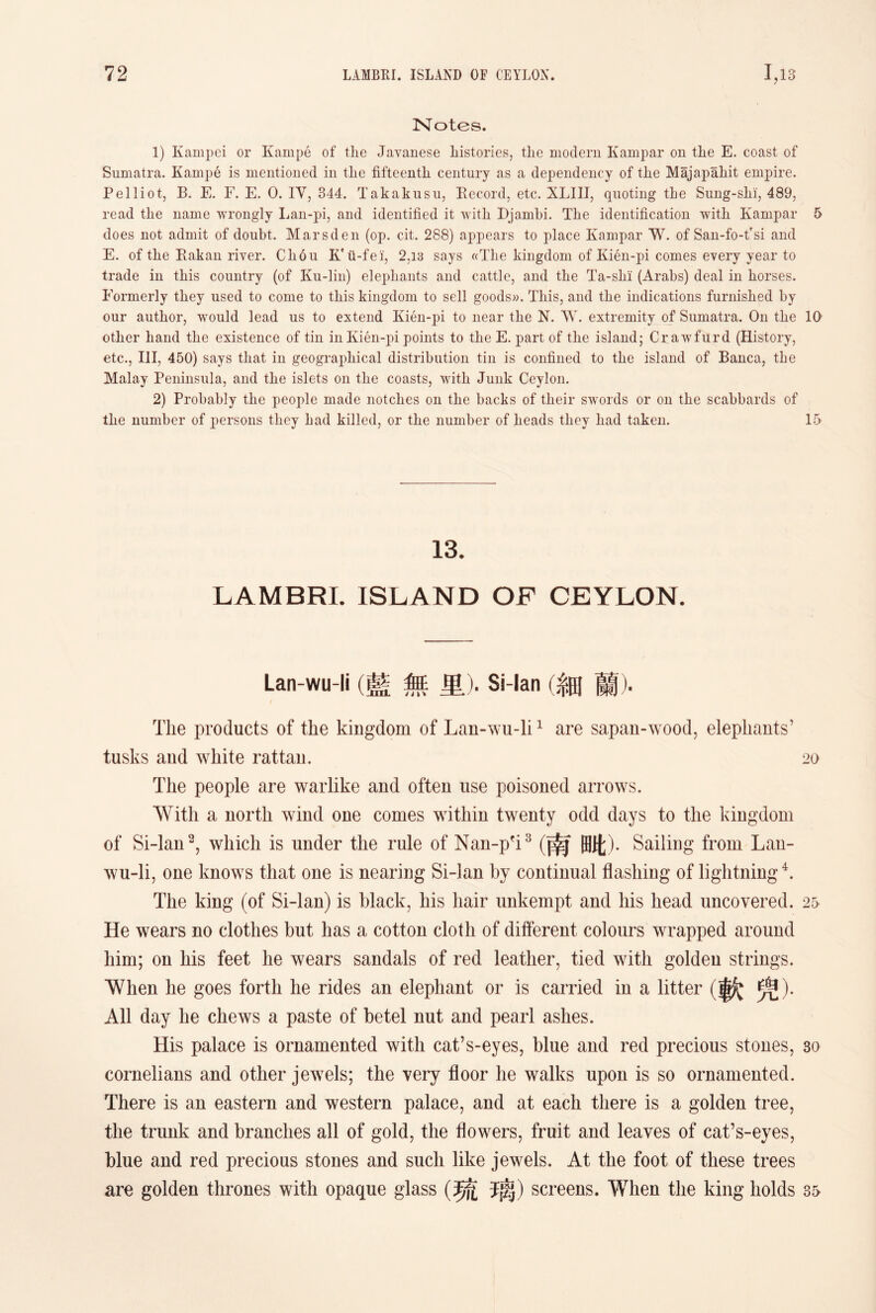 Notes. 1) Kampei or Kainpe of the Javanese histories, the modern Kampar on the E. coast of Sumatra. Kampe is mentioned in the fifteenth century as a dependency of the Majapahit empire. Pelliot, B. E. F. E. 0. IV, 844. Takakusu, Eecord, etc. XLIII, quoting the Sung-slii, 489， read the name wrongly Lan-pi, and identified it witli D.jambi. The identification with Kampar 5 does not admit of doubt. Mars den (op. cit. 288) appears to place Kampar W. of San-fo-t'si and E. of the Eakan river. Cliou ii-fei, 2,13 says «Tlie kingdom of Kien-pi comes every year to trade in this country (of Ku-lin) elephants and cattle, and the Ta-slii (Arabs) deal in horses. Formerly they used to come to this kingdom to sell goods)). This, and the indications furnished by our author, would lead us to extend Kien-pi to near the N. W. extremity of Sumatra. On tlie 10 other hand the existence of tin inKi6n-pi points to the E. part of the island; Cr awfurd (History, etc.，III，450) says that in geographical distribution tin is confined to the island of Banca, the Malay Peninsula, and the islets on tlie coasts, 'vvitli Junk Ceylon. 2) Probably the people made notches on tlie backs of their swords or on the scabbards of tlie number of persons they had killed, or the number of heads they had taken. 15 13. LAMBRI. ISLAND OF CEYLON. Lan-wu-li (藍無里)_ Si-lan (細蘭)• The products of the kingdom of Lan-wu-li1 are sapan-wood, eleplmnts’ tusks and white rattan. 20 The people are warlike and often use poisoned arrows. With a north wind one comes within twenty odd days to the kingdom of Si-lan2, which is under the rule of Nan-pfi 3湳毗). Sailing from Lan- wu-li，one knows that one is nearing Si-lan by continual flashing of lightning4. The king (of Si-lan) is black, his hair unkempt and his head uncovered. 25 He wears no clothes but has a cotton cloth of different colours wrapped around him; on his feet he wears sandals of red leather, tied with golden strings. When he goes forth he rides an elephant or is carried in a litter (軟焭)• All day he chews a paste of betel nut and pearl ashes. His palace is ornamented with cat’s-eyes，blue and red precious stones, 30 cornelians and other jewels; the very floor he walks upon is so ornamented. There is an eastern and western palace, and at each there is a golden tree, the trunk and branches all of gold, the flowers, fruit and leaves of cafs-eyes, blue and red precious stones and such like jewels. At the foot of these trees are golden thrones with opaque glass (琉璃）screens. When the king holds 35