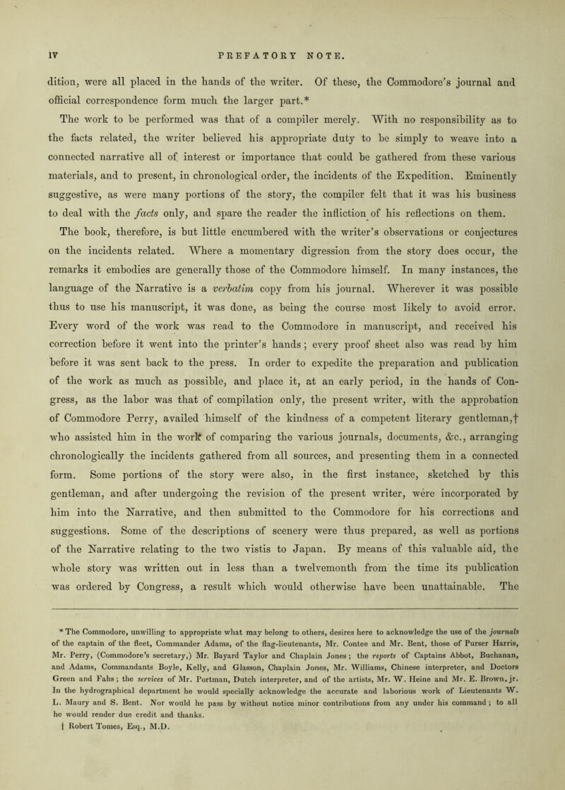 dition, were all placed in tlie hands of the writer. Of these, the Commodore’s journal and official correspondence form much the larger part.* The work to be performed was that of a compiler merely. With no responsibility as to the facts related, the writer believed his appropriate duty to be simply to weave into a connected narrative all of interest or importance that could be gathered from these various materials, and to present, in chronological order, the incidents of the Expedition. Eminently suggestive, as were many portions of the story, the compiler felt that it was his business to deal with the facts only, and spare the reader the infliction of his reflections on them. The book, therefore, is but little encumbered with the writer’s observations or conjectures on the incidents related. Where a momentary digression from the story does occur, the remarks it embodies are generally those of the Commodore himself. In many instances, the language of the Narrative is a verbatim, copy from his journal. Wherever it was possible thus to use his manuscript, it was done, as being the course most likely to avoid error. Every word of the work was read to the Commodore in manuscript, and received his correction before it went into the printer’s hands ; every proof sheet also was read by him before it was sent back to the press. In order to expedite the preparation and publication of the work as much as possible, and place it, at an early period, in the hands of Con- gress, as the labor was that of compilation only, the present writer, with the approbation of Commodore Perry, availed himself of the kindness of a competent literary gentleman,f who assisted him in the work of comparing the various journals, documents, &c., arranging chronologically the incidents gathered from all sources, and presenting them in a connected form. Some portions of the story were also, in the first instance, sketched by this gentleman, and after undergoing the revision of the present writer, were incorporated by him into the Narrative, and then submitted to the Commodore for his corrections and suggestions. Some of the descriptions of scenery were thus prepared, as well as portions of the Narrative relating to the two vistis to Japan. By means of this valuable aid, the whole story was written out in less than a twelvemonth from the time its publication was ordered by Congress, a result which would otherwise have been unattainable. The * The Commodore, unwilling to appropriate what may belong to others, desires here to acknowledge the use of the journals of the captain of the fleet, Commander Adams, of the flag-lieutenants, Mr. Contee and Mr. Bent, those of Purser Harris, Mr. Perry, (Commodore’s secretary,) Mr. Bayard Taylor and Chaplain Jones ; the reports of Captains Abbot, Buchanan, and Adams, Commandants Boyle, Kelly, and Glasson, Chaplain Jones, Mr. Williams, Chinese interpreter, and Doctors Green and Fahs; the services of Mr. Portman, Dutch interpreter, and of the artists, Mr. W. Heine and Mr. E. Brown, jr. Jn the hydrographical department he would specially acknowledge the accurate and laborious work of Lieutenants W. L. Maury and S. Bent. Nor would he pass by without notice minor contributions from any under his command ; to all he would render due credit and thanks, j Robert Tomes, Esq., M.D.