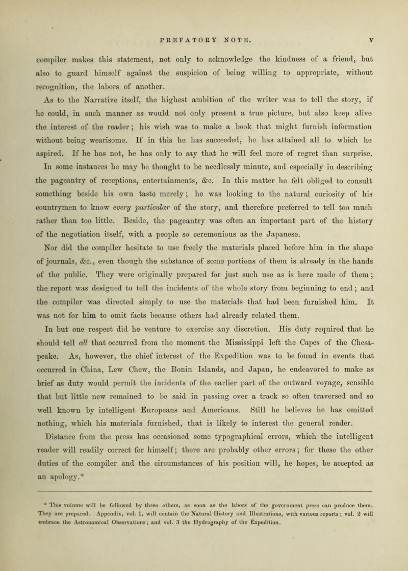 compiler makes this statement, not only to acknowledge the kindness of a friend, hut also to guard himself against the suspicion of being willing to appropriate, without recognition, the labors of another. As to the Narrative itself, the highest ambition of the writer was to tell the story, if he could, in such manner as would not only present a true picture, hut also keep alive the interest of the reader; his wish was to make a hook that might furnish information without being wearisome. If in this he has succeeded, he has attained all to which he aspired. If he has not, he has only to say that he will feel more of regret than surprise. In some instances he may be thought to be needlessly minute, and especially in describing the pageantry of receptions, entertainments, &c. In this matter he felt obliged to consult something beside his own taste merely; he was looking to the natural curiosity of his countrymen to know every particular of the story, and therefore preferred to tell too much rather than too little. Beside, the pageantry was often an important part of the history of the negotiation itself, with a people so ceremonious as the Japanese. Nor did the compiler hesitate to use freely the materials placed before him in the shape of journals, &c., even though the substance of some portions of them is already in the hands of the public. They were originally prepared for just such use as is here made of them; the report was designed to tell the incidents of the whole story from beginning to end; and the compiler was directed simply to use the materials that had been furnished him. It was not for him to omit facts because others had already related them. In but one respect did he venture to exercise any discretion. His duty required that he should tell all that occurred from the moment the Mississippi left the Capes of the Chesa- peake. As, however, the chief interest of the Expedition was to be found in events that occurred in China, Lew Chew, the Bonin Islands, and Japan, he endeavored to make as brief as duty would permit the incidents of the earlier part of the outward voyage, sensible that but little new remained to be said in passing over a track so often traversed and so well known by intelligent Europeans and Americans. Still he believes he has omitted nothing, which his materials furnished, that is likely to interest the general reader. Distance from the press has occasioned some typographical errors, which the intelligent reader will readily correct for himself; there are probably other errors; for these the other duties of the compiler and the circumstances of his position will, he hopes, be accepted as an apology.* * This volume will be followed by three others, as soon as the labors of the government press can produce them. They are prepared. Appendix, vol. 1, will contain the Natural History and Illustrations, with various reports ; vol. 2 will embrace the Astronomical Observations; and vol. 3 the Hydrography of the Expedition.