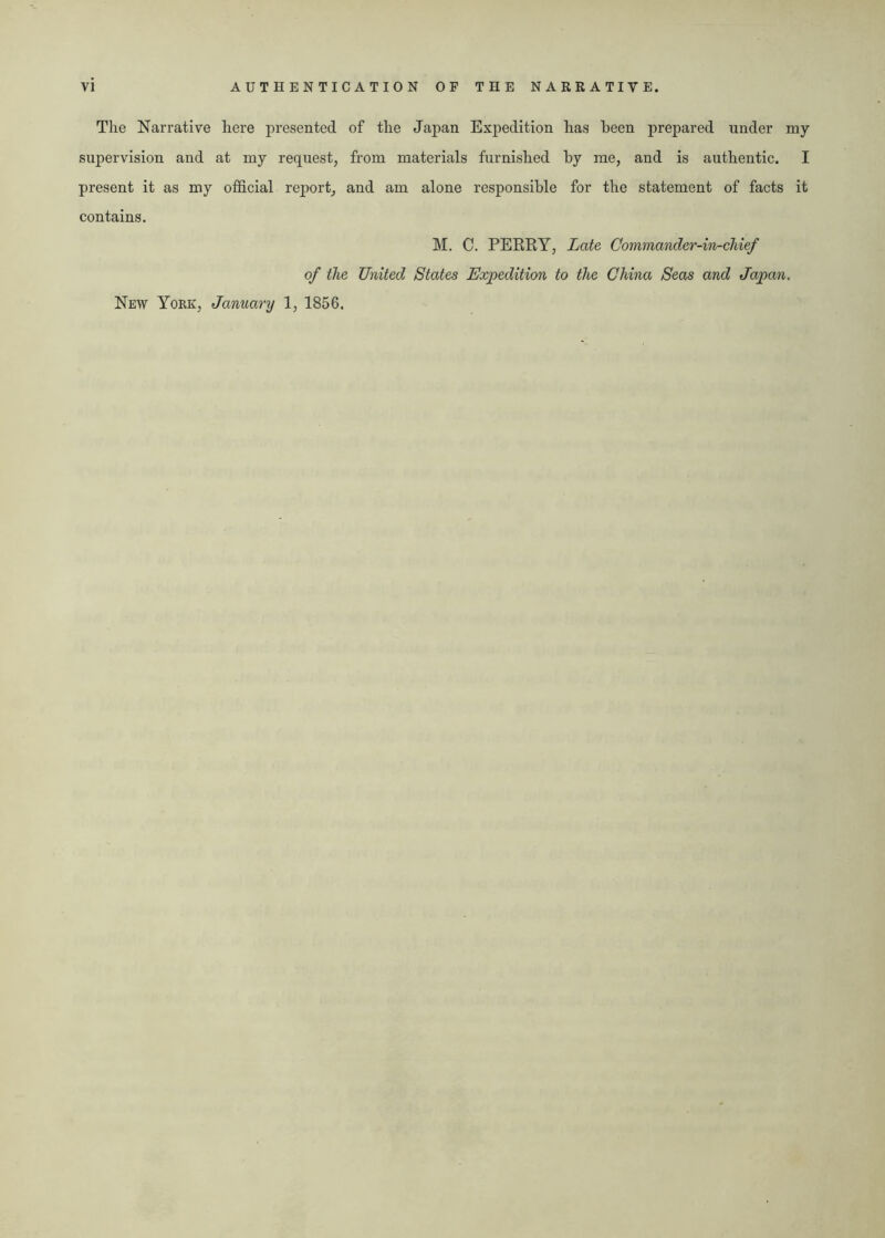 The Narrative here presented of the Japan Expedition has been prepared under my supervision and at my request, from materials furnished by me, and is authentic. I present it as my official report, and am alone responsible for the statement of facts it contains. M. C. PERRY, Late Commander-in-chief of the United States Expedition to the China Seas and Japan. New York, January 1, 1856.