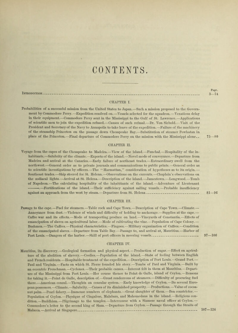 CONTENTS Introduction CHAPTER I. Probabilities of a successful mission from the United States to Japan.—Such a mission proposed to the Govern- ment by Commodore Perry.—Expedition resolved on.—Vessels selected for the squadron.—Vexatious delay in their equipment.—Commodore Perry sent in the Mississippi to the Gulf of St. Lawrence.—Applications of scientific men to join the expedition refused.—Causes of such refusal.—Dr. Von Siebold.—Visit of the President and Secretary of the Navy to Annapolis to take leave of the expedition.—Failure of the machinery of the steamship Princeton on the passage down Chesapeake Bay.—Substitution of steamer Powhatan in place of the Princeton.—Final departure of Commodore Perry on the mission with the Mississippi alone.. CHAPTER II. Voyage from the capes of the Chesapeake to Madeira.—View of the island.—Funchal.—Hospitality of the in- habitants.—Salubrity of the climate.—Exports of the island.—Novel mode of conveyance.—Departure from Madeira and arrival at the Canaries.—Early failure of northeast trades.—Extraordinary swell from the northwest.—General order as to private journals and communications to public prints.—General order as to scientific investigations by officers.—The “Harmattan,” consideration of hypotheses as to its origin.— Southeast trades.—Ship steered for St. Helena.—Observations on the currents.—Chaplain’s observations on the zodiacal lights.—Arrival at St. Helena.—Description of the island.—Jamestown.—Longwood.—Tomb of Napoleon.—The calculating hospitality of the inhabitants of the island.—Adventure of Lieutenant .—Fortifications of the island.—Their sufficiency against sailing vessels.—Probable insufficiency against an approach from the west by steam.—Departure from St. Helena CHAPTER m. Passage to the cape.—Fuel for steamers.—Table rock and Cape Town.—Description of Cape Town.—Climate.— Annoyance from dust.—Violence of winds and difficulty of holding to anchorage.—Supplies at the cape.— Caffre war aud its effects.—Mode of transporting produce on land.—Vineyards of Constantia.—Effects of emancipation of slaves on agricultural labor.—Mode of cultivating the vine.—Population of Cape Colony.— Bushmen.-—The Caffres.—Physical characteristics.—Fingoes.-—Military organization of Caffres.—Condition of the emancipated slaves.—Departure from Table Bay.—Passage to, and arrival at, Mauritius.—Harbor of Port Louis.—Dangers of the harbor.—Skill of port officers in mooring vessels - CHAPTER IV. Mauritius, its discovery.—Geological formation and physical aspect.—Production of sugar.—Effect on agricul- ture of the abolition of slavery.—Coolies.—Population of the island.—State of feeling between English and French residents.—Hospitable treatment of the expedition.—Description of Port Louis.—Grand Port.— Paul and Virginia.—Facts on which St. Pierre founded his story.—Tombs of Paul and Virginia.—Built by an eccentric Frenchman.—Cyclones.—Their probable causes.—Interest felt in them at Mauritius.—Depart- ure of the Mississippi from Port Louis.—Her course thence to Point de Galle, island of Ceylon.—Reasons for taking it.—Point de Galle, description of.—Great rendezvous of steamers.—Difficulty of procuring fuel there.—American consul.—Thoughts on consular system.—Early knowledge of Ceylon.—Its several Euro- pean possessors.—Climate.—Salubrity.—Causes of its diminished prosperity.—Productions.—Value of cocoa- nut palm.—Pearl fishery.—Immense numbers of elephants.—Great slaughter of them.—Boa constrictor.— Population of Ceylon.—Physique of Cingalese, Malabars, and Mahomedans in the island.—Religious con- dition.—Buddhism.—Pilgrimage to the temples.—Intercourse with a Siamese naval officer at Ceylon.— Commodore’s letter to the second king of Siam.—Departure from Ceylon.—Passage through the Straits of Malacca.—Arrival at Singapore Page. 3—74 75—80 81—96 97—106 107—124