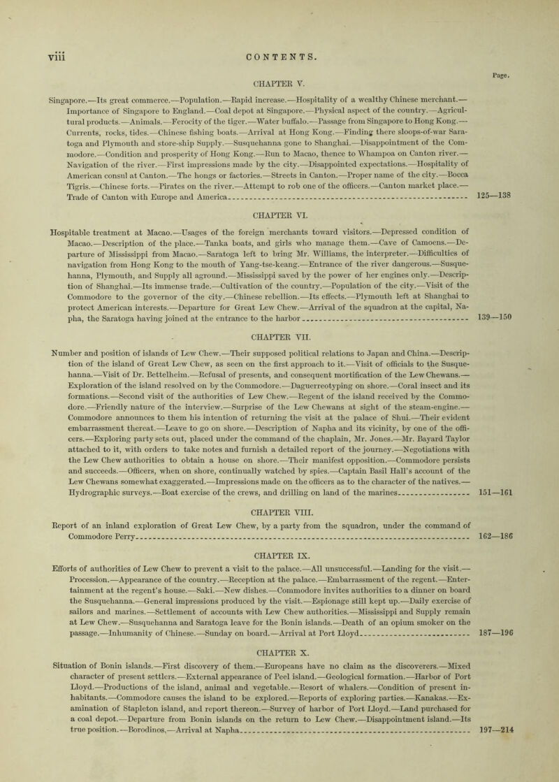 CHAPTER V. Singapore.—Its great commerce.—Population.—Rapid increase.—Hospitality of a wealthy Chinese merchant.— Importance of Singapore to England.—Coal depot at Singapore.—Physical aspect of the country.—Agricul- tural products.—Animals.—Ferocity of the tiger.—Water buffalo.—Passage from Singapore to Hong Kong.— Currents, rocks, tides.—Chinese fishing boats.—Arrival at Hong Kong.—Finding there sloops-of-war Sara- toga and Plymouth and store-ship Supply.—Susquehanna gone to Shanghai.—Disappointment of the Com- modore.—Condition and prosperity of Hong Kong.—Run to Macao, thence to Whampoa on Canton river.— Navigation of the river.—First impressions made hy the city.—Disappointed expectations.—Hospitality of American consul at Canton.—The hongs or factories.—Streets in Canton.—Proper name of the city.—Bocca Tigris.—Chinese forts.—Pirates on the river.—Attempt to rob one of the officers.—Canton market place.— Trade of Canton with Europe and America CHAPTER VI. Hospitable treatment at Macao.—Usages of the foreign merchants toward visitors.—Depressed condition of Macao.-—Description of the place.—Tanka boats, and girls who manage them.-—Cave of Camoens.—De- parture of Mississippi from Macao.—Saratoga left to bring Mr. Williams, the interpreter.—Difficulties of navigation from Hong Kong to the mouth of Yang-tse-keang.—Entrance of the river dangerous.—Susque- hanna, Plymouth, and Supply all aground.—Mississippi saved by the power of her engines only.—Descrip- tion of Shanghai.—Its immense trade.—Cultivation of the country.—Population of the city.—Visit of the Commodore to the governor of the city.—Chinese rehellion.—Its effects.—Plymouth left at Shanghai to protect American interests.—Departure for Great Lew Chew.—Arrival of the squadron at the capital, Na- pha, the Saratoga having joined at the entrance to the harbor - CHAPTER VII. Number and position of islands of Lew Chew.—Their supposed political relations to Japan and China.—Descrip- tion of the island of Great Lew Chew, as seen on the first approach to it.—Visit of officials to the Susque- hanna.—Visit of Dr. Bettelheim.-—Refusal of presents, and consequent mortification of the LewChewans.— Exploration of the island resolved on by the Commodore.—Daguerreotyping on shore.—Coral insect and its formations.—Second visit of the authorities of Lew Chew.—Regent of the island received by the Commo- dore.—Friendly nature of the interview.—Surprise of the Lew Chewans at sight of the steam-engine.— Commodore announces to them his intention of returning the visit at the palace of Shui.—Their evident embarrassment thereat.—Leave to go on shore.—Description of Napha and its vicinity, by one of the offi- cers.—Exploring party sets out, placed under the command of the chaplain, Mr. Jones.—Mr. Bayard Taylor attached to it, with orders to take notes and furnish a detailed report of the journey.-—Negotiations with the Lew Chew authorities to obtain a house on shore.—Their manifest opposition.—Commodore persists and succeeds.—Officers, when on shore, continually watched by spies.-—Captain Basil Hall’s account of the Lew Chewans somewhat exaggerated.—Impressions made on the officers as to the character of the natives.— Hydrographic surveys.—Boat exercise of the crews, and drilling on land of the marines CHAPTER VHI. Report of an inland exploration of Great Lew Chew, by a party from the squadron, under the command of Commodore Perry CHAPTER IX. Efforts of authorities of Lew Chew to prevent a visit to the palace.—All unsuccessful.—Landing for the visit.— Procession.—Appearance of the country.—Reception at the palace.—Embarrassment of the regent.—Enter- tainment at the regent’s house.—Saki.—New dishes.—Commodore invites authorities to a dinner on board the Susquehanna.—General impressions produced by the visit.—Espionage still kept up.—Daily exercise of sailors and marines.—Settlement of accounts with Lew Chew authorities.—Mississippi and Supply remain at Lew Chew.—Susquehanna and Saratoga leave for the Bonin islands.—Death of an opium smoker on the passage.—Inhumanity of Chinese.—Sunday on board.—Arrival at Port Lloyd CHAPTER X. Situation of Bonin islands.—First discovery of them.—Europeans have no claim as the discoverers.—Mixed character of present settlers.—External appearance of Peel island.-—Geological formation.—Harbor of Port Lloyd.—Productions of the island, animal and vegetable.—Resort of whalers.—Condition of present in- habitants.—Commodore causes the island to be explored.—Reports of exploring parties.—Kanakas.—Ex- amination of Stapleton island, and report thereon.—Survey of harbor of Port Lloyd.—Land purchased for a coal depot.-—Departure from Bonin islands on the return to Lew Chew.—Disappointment island.—Its true position.—Borodinos,—Arrival at Napha - rage. 125—138 139—150 151—1G1 1G2—186 187—196 197—214