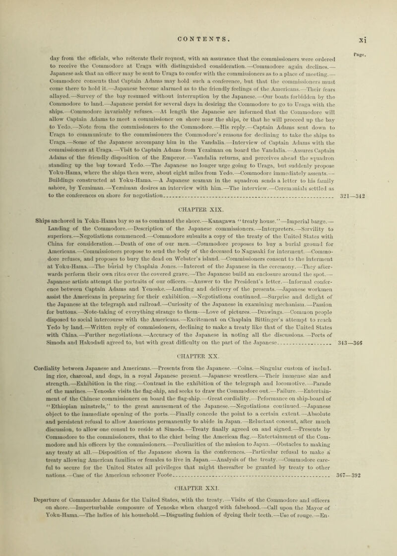 day from the officials, who reiterate their request, with an assurance that the commissioners were ordered to receive the Commodore at Uraga with distinguished consideration.—Commodore again declines.— Japanese ask that an officer may he sent to Uraga to confer with the commissioners as to a place of meeting.— Commodore consents that Captain Adams may hold such a conference, but that the commissioners must come there to hold it.—Japanese become alarmed as to the friendly feelings of the Americans.—Tlieir fears allayed.—Survey of the hay resumed without interruption by the Japanese.—Our boats forbidden by the Commodore to land.—Japanese persist for several days in desiring the Commodore to go to Uraga with the ships.—Commodore invariably refuses.—At length the Japanese are informed that the Commodore will allow Captain Adams to meet a commissioner on shore near the ships, Or that he will proceed up the bay to Yedo.—Note from the commissioners to the Commodore.—His reply.—Captain Adams sent down to Uraga to communicate to the commissioners the Commodore’s reasons for declining to take the ships to Uraga.—Some of the Japanese accompany him in the Yandalia.—Interview of Captain Adams with the commissioners at Uraga.—-Visit to Captain Adams from Yezaiman on board the Vandalia.—Assures Captain Adams of the friendly disposition of the Emperor.—Vandalia returns, and perceives ahead the squadron standing up the bay toward Yedo.—The Japanese no longer urge going to Uraga, but suddenly propose Yoku-Hama, where the ships then were, about eight miles from Yedo.—Commodore immediately assents.— Buildings constructed at Yoku-Hama.—A Japanese seaman in the squadron sends a letter to his family ashore, by Yezaiman.—Yezaiman desires an interview with him.—The interview.—Ceremonials settled as to the conferences on shore for negotiation 321—342 CHAPTER XIX. Ships anchored in Yoku-Hama bay so as to command the shore.—Kanagawa “ treaty house.”—Imperial barge.— Landing of the Commodore.—Description of the Japanese commissioners.—Interpreters.—Servility to superiors.—Negotiations commenced.—Commodore submits a copy of the treaty of the United States with China for consideration.—Death of one of our men.—Commodore proposes to buy a burial ground for Americans.—Commissioners propose to send the body of the deceased to Nagasaki for interment.—Commo- dore refuses, and proposes to bury the dead on Webster’s island.—Commissioners consent to the interment at Yoku-Hama.—The burial by Chaplain Jones.—Interest of the Japanese in the ceremony.—-They after- wards perform their own rites over the covered grave.—The Japanese build an enclosure around the spot.— Japanese artists attempt the portraits of our officers.—Answer to the President’s letter.—Informal confer- ence between Captain Adams and Yenoske.—Landing and delivery of the presents.—Japanese workmen assist the Americans in preparing for their exhibition.—Negotiations continued.—-Surprise and delight of the Japanese at the telegraph and railroad.—Curiosity of the Japanese in examining mechanism.—Passion for buttons.—Note-taking of everything strange to them—Love of pictures.—Drawings.—Common people disposed to social intercourse with the Americans.—Excitement on Chaplain Bittinger’s attempt to reach Yedo by land.—Written reply of commissioners, declining to make a treaty like that of the United States with China.—Further negotiations.—Accuracy of the Japanese in noting all the discussions.—Ports of Simoda and Hakodadi agreed to, but with great difficulty on the part of the Japanese 34.3—366 CHAPTER XX. Cordiality between Japanese and Americans.—Presents from the Japanese.—Coins.—Singular custom of includ- ing rice, charcoal, and dogs, in a royal Japanese present.—Japanese wrestlers.—Their immense size and strength.—Exhibition in the ring.—Contrast in the exhibition of the telegraph and locomotive.—Parade of the marines.-—-Yenoske visits the flag-ship, and seeks to draw the Commodore out.—Failure.—Entertain- ment of the Chinese commissioners on board the flag-ship.—Great cordiality.—Pefonnance on ship-board of “Ethiopian minstrels,” to the great amusement of the Japanese.—Negotiations continued.—Japanese object to the immediate opening of the ports.—Finally concede the point to a certain extent.—Absolute and persistent refusal to allow Americans permanently to abide in Japan.—Reluctant consent, after much discussion, to allow one consul to reside at Simoda.—Treaty finally agreed on and signed.—Presents by Commodore to the commissioners, that to the chief being the American flag.—Entertainment of the Com- modore and his officers by the commissioners.—Peculiarities of the mission to Japan.—Obstacles to making any treaty at all.—Disposition of the Japanese shown in the conferences.—Particular refusal to make a treaty allowing American families or females to live in Japan.—Analysis of the treaty.—Commodore care- ful to secure for the United States all privileges that might thereafter be granted by treaty to other nations.—Case of the American schooner Foote - - 367—392 CHAPTER XXL Departure of Commander Adams for the United States, with the treaty.—Visits of the Commodore and officers on shore.—Imperturbable composure of Yenoske when charged with falsehood.—Call upon the Mayor of Yoku-Hama.—'The ladies of his household.—Disgusting fashion of dyeing their teeth.—Use of rouge.—En-