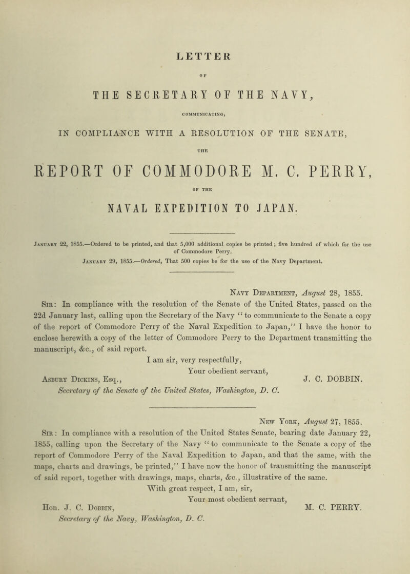 LETTER THE SECRETARY OE THE NAVY, COMMUNICATING, IN COMPLIANCE WITH A RESOLUTION OF THE SENATE, THE REPORT OF COMMODORE M. C. PERRY, OF THE NAVAL EXPEDITION TO JAPAN. January 22, 1855.—Ordered to be printed, and that 5,000 additional copies be printed ; five hundred of which for the use of Commodore Perry. January 29, 1855.—Ordered, That 500 copies be for the use of the Navy Department. Navy Department, August 28, 1855. Sir : In compliance with the resolution of the Senate of the United States, passed on the 22d January last, calling upon the Secretary of the Navy “ to communicate to the Senate a copy of the report of Commodore Perry of the Naval Expedition to Japan,” I have the honor to enclose herewith a copy of the letter of Commodore Perry to the Department transmitting the manuscript, &c., of said report. I am sir, very respectfully, Your obedient servant, Asbury Dickins, Esq., J. C. DOBBIN. Secretary of the Senate of the United States, Washington, D. G. New York, August 27, 1855. Sir : In compliance with a resolution of the United States Senate, hearing date January 22, 1855, calling upon the Secretary of the Navy “to communicate to the Senate a copy of the report of Commodore Perry of the Naval Expedition to Japan, and that the same, with the maps, charts and drawings, be printed,” I have now the honor of transmitting the manuscript of said report, together with drawings, maps, charts, &c., illustrative of the same. With great respect, I am, sir, Your most obedient servant, Hon. J. C. Dobbin, Secretary of the Navy, Washington, D. C. M. C. PERRY.