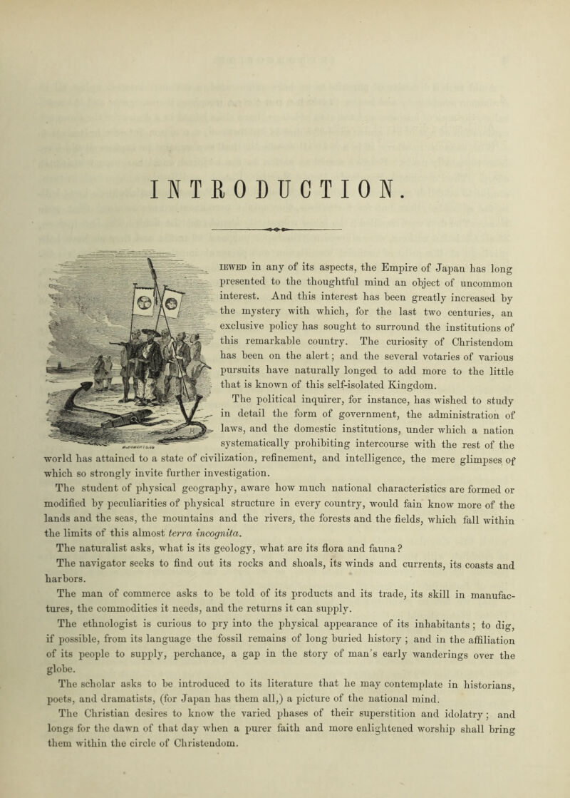 INTRODUCTION. iewbd in any of its aspects, the Empire of Japan has long presented to the thoughtful mind an object of uncommon interest. And this interest has been greatly increased by the mystery with which, for the last two centuries, an exclusive policy has sought to surround the institutions of this remarkable country. The curiosity of Christendom has been on the alert; and the several votaries of various pursuits have naturally longed to add more to the little that is known of this self-isolated Kingdom. The political inquirer, for instance, has wished to study in detail the form of government, the administration of laws, and the domestic institutions, under which a nation systematically prohibiting intercourse with the rest of the world has attained to a state of civilization, refinement, and intelligence, the mere glimpses of which so strongly invite further investigation. The student of physical geography, aware how much national characteristics are formed or modified by peculiarities of physical structure in every country, would fain know more of the lands and the seas, the mountains and the rivers, the forests and the fields, which fall within the limits of this almost terra incognita. The naturalist asks, what is its geology, what are its flora and fauna? The navigator seeks to find out its rocks and shoals, its winds and currents, its coasts and harbors. The man of commerce asks to be told of its products and its trade, its skill in manufac- tures, the commodities it needs, and the returns it can supply. The ethnologist is curious to pry into the physical appearance of its inhabitants ; to dig, if possible, from its language the fossil remains of long buried history ; and in the affiliation of its people to supply, perchance, a gap in the story of man’s early wanderings over the globe. The scholar asks to be introduced to its literature that he may contemplate in historians, poets, and dramatists, (for Japan has them all,) a picture of the national mind. The Christian desires to know the varied phases of their superstition and idolatry; and longs for the dawn of that day when a purer faith and more enlightened worship shall bring them within the circle of Christendom.