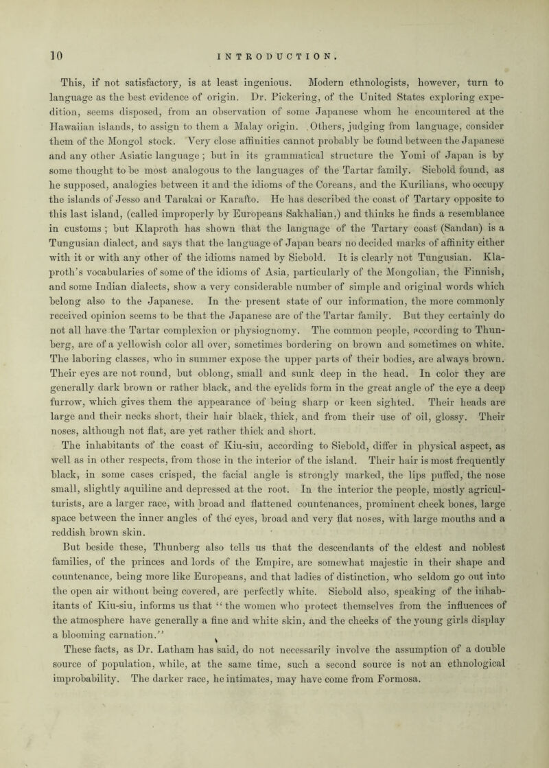 This, if not satisfactory, is at least ingenious. Modern ethnologists, however, turn to language as the best evidence of origin. Dr. Pickering, of the United States exploring expe- dition, seems disposed, from an observation of some Japanese whom he encountered at the Hawaiian islands, to assign to them a Malay origin. .Others, judging from language, consider them of the Mongol stock. Very close affinities cannot probably be found between the Japanese and any other Asiatic language ; but in its grammatical structure the Yomi of Japan is by some thought to be most analogous to the languages of the Tartar family. Siebold found, as he supposed, analogies between it and the idioms of the Coreans, and the Kurilians, who occupy the islands of Jesso and Tarakai or Karafto. He has described the coast of Tartary opposite to this last island, (called improperly by Europeans Sakhalian,) and thinks he finds a resemblance in customs ; but Klaproth has shown that the language of the Tartary coast (Sandan) is a Tungusian dialect, and says that the language of Japan bears no decided marks of affinity either with it or with any other of the idioms named by Siebold. It is clearly not Tungusian. Kla- proth’s vocabularies of some of the idioms of Asia, particularly of the Mongolian, the Finnish, and some Indian dialects, show a very considerable number of simple and original words which belong also to the Japanese. In the- present state of our information, the more commonly received opinion seems to be that the Japanese are of the Tartar family. But they certainly do not all have the Tartar complexion or physiognomy. The common people, according to Thun- berg, are of a yellowish color all over, sometimes bordering on brown and sometimes on white. The laboring classes, who in summer expose the upper parts of their bodies, are always brown. Their eyes are not round, but oblong, small and sunk deep in the head. In color they are generally dark brown or rather black, and the eyelids form in the great angle of the eye a deep furrow, which gives them the appearance of being sharp or keen sighted. Their heads are large and their necks short, their hair black, thick, and from their use of oil, glossy. Their noses, although not flat, are yet rather thick and short. The inhabitants of the coast of Kiu-siu, according to Siebold, differ in physical aspect, as well as in other respects, from those in the interior of the island. Their hair is most frequently black, in some cases crisped, the facial angle is strongly marked, the lips puffed, the nose small, slightly aquiline and depressed at the root. In the interior the people, mostly agricul- turists, are a larger race, with broad and flattened countenances, prominent cheek bones, large space between the inner angles of the eyes, broad and very flat noses, with large mouths and a reddish brown skin. But beside these, Thunberg also tells us that the descendants of the eldest and noblest families, of the princes and lords of the Empire, are somewhat majestic in their shape and countenance, being more like Europeans, and that ladies of distinction, who seldom go out into the open air without being covered, are perfectly white. Siebold also, speaking of the inhab- itants of Kiu-siu, informs us that “the women who protect themselves from the influences of the atmosphere have generally a fine and white skin, and the cheeks of the young girls display a blooming carnation.” These facts, as Dr. Latham has said, do not necessarily involve the assumption of a double source of population, while, at the same time, such a second source is not an ethnological improbability. The darker race, he intimates, may have come from Formosa.