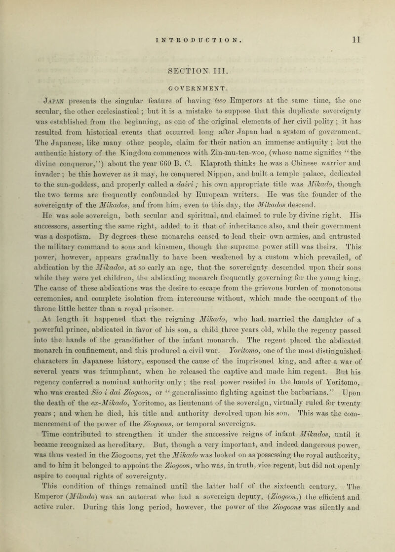SECTION III. GOVERNMENT. Japan presents the singular feature of having two Emperors at the same time, the one secular, the other ecclesiastical; hut it is a mistake to suppose that this duplicate sovereignty was established from the beginning, as one of the original elements of her civil polity ; it has resulted from historical events that occurred long after Japan had a system of government. The Japanese, like many other people, claim for their nation an immense antiquity ; hut the authentic history of the Kingdom commences with Zin-mu-ten-woo, (whose name signifies “the divine conqueror,”) about the year 660 B. C. Klaproth thinks he was a Chinese warrior and invader ; he this however as it may, he conquered Nippon, and built a temple palace, dedicated to the sun-goddess, and properly called a dairi ; his own appropriate title was Mikado, though the two terms are frequently confounded by European writers. He was the founder of the sovereignty of the Mikados, and from him, even to this day, the Mikados descend. He was sole sovereign, both secular and spiritual, and claimed to rule by divine right. His successors, asserting the same right, added to it that of inheritance also, and their government was a despotism. By degrees these monarclis ceased to lead their own armies, and entrusted the military command to sons and kinsmen, though the supreme power still was theirs. This power, however, appears gradually to have been weakened by a custom which prevailed, of abdication by the Mikados, at so early an age, that the sovereignty descended upon their sons while they were yet children, the abdicating monarch frequently governing for the young king. The cause of these abdications was the desire to escape from the grievous burden of monotonous ceremonies, and complete isolation from intercourse without, which made the occupant of the throne little better than a royal prisoner. At length it happened that the reigning Mikado, who had married the daughter of a powerful prince, abdicated in favor of his son, a child three years old, while the regency passed into the hands of the grandfather of the infant monarch. The regent placed the abdicated monarch in confinement, and this produced a civil war. Yoritomo, one of the most distinguished characters in Japanese history, espoused the cause of the imprisoned king, and after a war of several years was triumphant, when he released the captive and made him regent. But his regency conferred a nominal authority only ; the real power resided in the hands of Yoritomo, who was created Sio i dai Ziogoon, or “ generalissimo fighting against the barbarians.” Upon the death of the ex-Mikado, Yoritomo, as lieutenant of the sovereign, virtually ruled for twenty years ; and when he died, his title and authority devolved upon his son. This was the com- mencement of the power of the Ziogoons, or temporal sovereigns. Time contributed to strengthen it under the successive reigns of infant Mikados, until it became recognized as hereditary. But, though a very important, and indeed dangerous power, was thus vested in the Ziogoons, yet the Mikado was looked on as possessing the royal authority, and to him it belonged to appoint the Ziogoon, who was, in truth, vice regent, but did not openly aspire to coequal rights of sovereignty. This condition of things remained until the latter half of the sixteenth century. The Emperor (Mikado) was an autocrat who had a sovereign deputy, {Ziogoon,) the efficient and active ruler. During this long period, however, the power of the Ziogoons was silently and