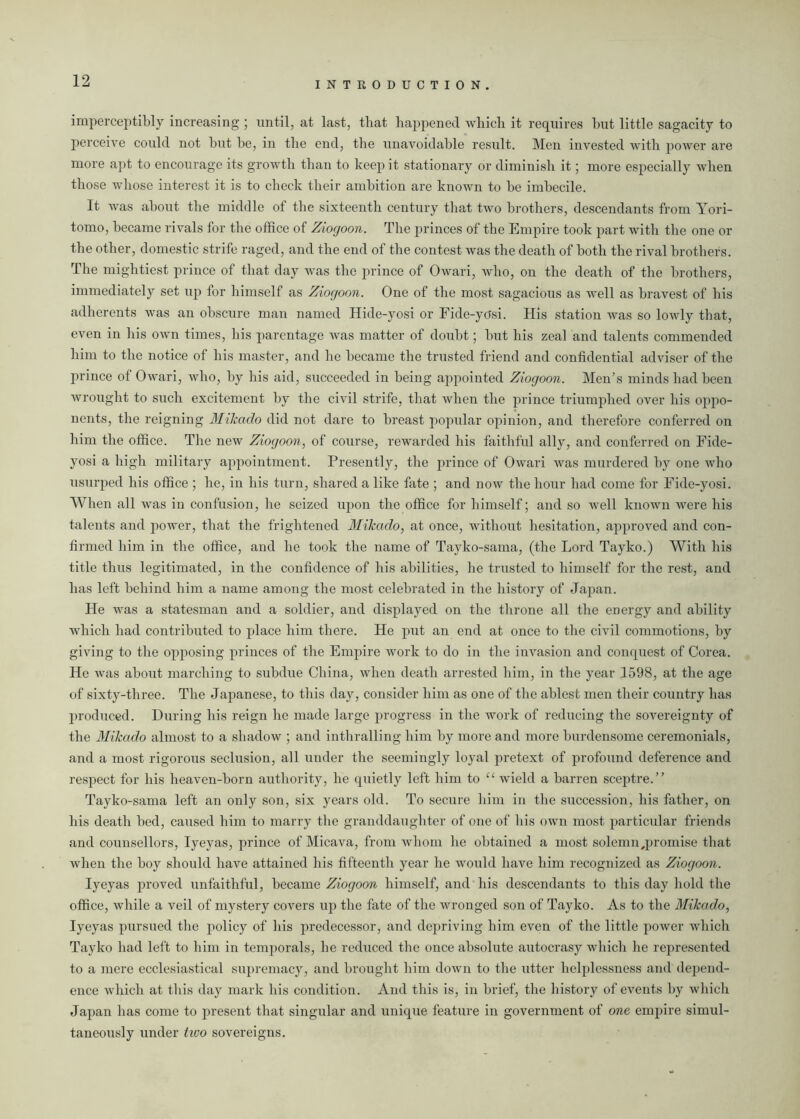 imperceptibly increasing ; until, at last, that happened which it requires hut little sagacity to perceive could not but he, in the end, the unavoidable result. Men invested with power are more apt to encourage its growth than to keep it stationary or diminish it; more especially when those whose interest it is to check their ambition are known to he imbecile. It was about the middle of the sixteenth century that two brothers, descendants from Yori- tomo, became rivals for the office of Ziogoon. The princes of the Empire took part with the one or the other, domestic strife raged, and the end of the contest was the death of both the rival brothers. The mightiest prince of that day was the prince of Owari, who, on the death of the brothers, immediately set up for himself as Ziogoon. One of the most sagacious as well as bravest of bis adherents was an obscure man named Hide-yosi or Fide-yosi. His station was so lowly that, even in his own times, his parentage was matter of doubt; but his zeal and talents commended him to the notice of his master, and he became the trusted friend and confidential adviser of the prince of Owari, who, by his aid, succeeded in being appointed Ziogoon. Men’s minds had been wrought to such excitement by the civil strife, that when the prince triumphed over his oppo- nents, the reigning Mikado did not dare to breast popular opinion, and therefore conferred on him the office. The new Ziogoon, of course, rewarded his faithful ally, and conferred on Fide- yosi a high military appointment. Presently, the prince of Owari was murdered by one who usurped his office ; he, in his turn, shared a like fate ; and now the hour had come for Fide-yosi. When all was in confusion, he seized upon the office for himself; and so well known were his talents and power, that the frightened Mikado, at once, without hesitation, approved and con- firmed him in the office, and he took the name of Tayko-sama, (the Lord Tayko.) With his title thus legitimated, in the confidence of his abilities, lie trusted to himself for the rest, and has left behind him a name among the most celebrated in the history of Japan. He was a statesman and a soldier, and displayed on the throne all the energy and ability which had contributed to place him there. He put an end at once to the civil commotions, by giving to the opposing princes of the Empire work to do in the invasion and conquest of Corea. He was about marching to subdue China, when death arrested him, in the year 1598, at the age of sixty-three. The Japanese, to this day, consider him as one of the ablest men their country has produced. During his reign he made large progress in the work of reducing the sovereignty of the Mikado almost to a shadow ; and inthralling him by more and more burdensome ceremonials, and a most rigorous seclusion, all under the seemingly loyal pretext of profound deference and respect for his heaven-born authority, he quietly left him to “ wield a barren sceptre.” Tayko-sama left an only son, six years old. To secure him in the succession, his father, on his death bed, caused him to marry the granddaughter of one of his own most particular friends and counsellors, Iyeyas, prince of Micava, from whom he obtained a most solemn,promise that when the boy should have attained his fifteenth year he would have him recognized as Ziogoon. Iyeyas proved unfaithful, became Ziogoon himself, and his descendants to this day hold the office, while a veil of mystery covers up the fate of the wronged son of Tayko. As to the Mikado, Iyeyas pursued the policy of his predecessor, and depriving him even of the little power which Tayko had left to him in temporals, he reduced the once absolute autocrasy which he represented to a mere ecclesiastical supremacy, and brought him down to the utter helplessness and depend- ence which at this day mark his condition. And this is, in brief, the history of events by which Japan has come to present that singular and unique feature in government of one empire simul- taneously under two sovereigns.