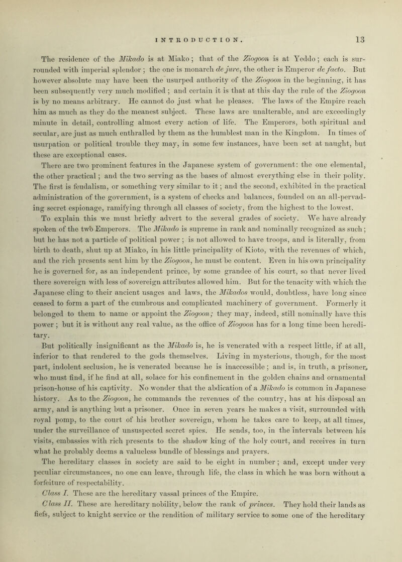 The residence of the Mikado is at Miako ; that of the Ziogoon is at Yeddo ; each is sur- rounded with imperial splendor ; the one is monarch dejure, the other is Emperor de facto. But however absolute may have been the usurped authority of the Ziogoon in the beginning, it has been subsequently very much modified ; and certain it is that at this day the rule of the Ziogoon is by no means arbitrary. He cannot do just what he pleases. The laws of the Empire reach him as much as they do the meanest subject. These laws are unalterable, and are exceedingly minute in detail, controlling almost every action of life. The Emperors, botli spiritual and secular, are just as much enthralled by them as the humblest man in the Kingdom. In times of usurpation or political trouble they may, in some few instances, have been set at naught, but these are exceptional cases. There are two prominent features in the Japanese system of government: the one elemental, the other practical; and the two serving as the bases of almost everything else in their polity. The first is feudalism, or something very similar to it; and the second, exhibited in the practical administration of the government, is a system of checks and balances, founded on an all-pervad- ing secret espionage, ramifying through all classes of society, from the highest to the lowest. To explain this we must briefly advert to the several grades of society. We have already spoken of the two Emperors. The Mikado is supreme in rank and nominally recognized as such; but he has not a particle of political power ; is not allowed to have troops, and is literally, from birth to death, shut up at Miako, in his little principality of Kioto, with the revenues of which, and the rich presents sent him by the Ziogoon, he must be content. Even in his own principality he is governed for, as an independent prince, by some grandee of his court, so that never lived there sovereign with less of sovereign attributes allowed him. But for the tenacity with which the Japanese cling to their ancient usages and laws, the Mikados would, doubtless, have long since ceased to form a part of the cumbrous and complicated machinery of government. Formerly it belonged to them to name or appoint the Ziogoon; they may, indeed, still nominally have this power ; but it is without any real value, as the office of Ziogoon has for a long time been heredi- tary. But politically insignificant as the Mikado is, he is venerated with a respect little, if at all, inferior to that rendered to the gods themselves. Living in mysterious, though, for the most part, indolent seclusion, he is venerated because he is inaccessible ; and is, in truth, a prisoner,, who must find, if he find at all, solace for his confinement in the golden chains and ornamental prison-house of his captivity. No wonder that the abdication of a Mikado is common in Japanese history. As to the Ziogoon, he commands the revenues of the country, has at his disposal an army, and is anything but a prisoner. Once in seven years he makes a visit, surrounded with royal pomp, to the court of his brother sovereign, whom he takes care to keep, at all times, under the surveillance of unsuspected secret spies. He sends, too, in the intervals between his visits, embassies with rich presents to the shadow king of the holy court, and receives in turn what he probably deems a valueless bundle of blessings and prayers. The hereditary classes in society are said to be eight in number ; and, except under very peculiar circumstances, no one can leave, through life, the class in which he was born without a forfeiture of respectability. Class I. These are the hereditary vassal princes of the Empire. Class II. These are hereditary nobility, below the rank of princes. They hold their lands as fiefs, subject to knight service or the rendition of military service to some one of the hereditary