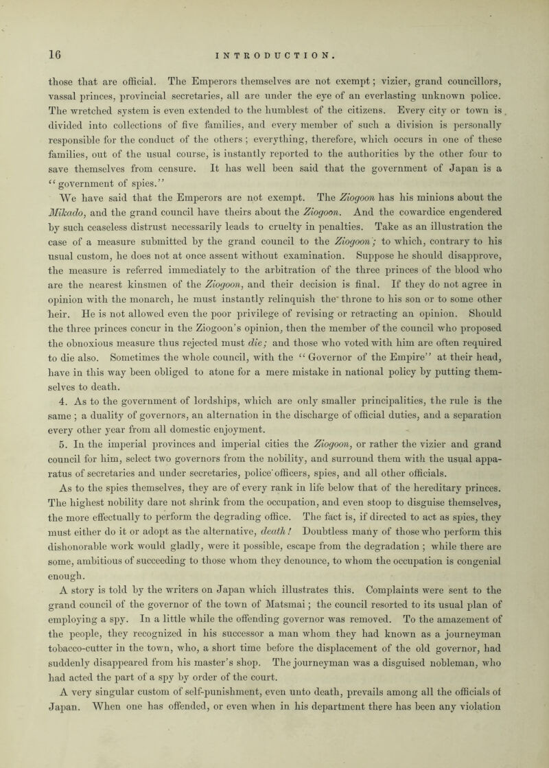 those that are official. The Emperors themselves are not exempt; vizier, grand councillors, vassal princes, provincial secretaries, all are under the eye of an everlasting unknown police. The wretched system is even extended to the humblest of the citizens. Every city or town is divided into collections of five families, and every member of such a division is personally responsible for the conduct of the others ; everything, therefore, which occurs in one of these families, out of the usual course, is instantly reported to the authorities by the other four to save themselves from censure. It has well been said that the government of Japan is a “government of spies.” We have said that the Emperors are not exempt. The Ziogoon has his minions about the Mikado, and the grand council have theirs about the Ziogoon. And the cowardice engendered by such ceaseless distrust necessarily leads to cruelty in penalties. Take as an illustration the case of a measure submitted by the grand council to the Ziogoon'; to which, contrary to his usual custom, he does not at once assent without examination. Suppose he should disapprove, the measure is referred immediately to the arbitration of the three princes of the blood Avho are the nearest kinsmen of the Ziogoon, and their decision is final. If they do not agree in opinion with the monarch, he must instantly relinquish the' throne to his son or to some other heir. He is not allowed even the poor privilege of revising or retracting an opinion. Should the three princes concur in the Ziogoon’s opinion, then the member of the council who proposed the obnoxious measure thus rejected must die; and those who voted with him are often required to die also. Sometimes the whole council, with the “ Governor of the Empire” at their head, have in this way been obliged to atone for a mere mistake in national policy by putting them- selves to death. 4. As to the government of lordships, which are only smaller principalities, the rule is the same ; a duality of governors, an alternation in the discharge of official duties, and a separation every other year from all domestic enjoyment. 5. In the imperial provinces and imperial cities the Ziogoon, or rather the vizier and grand council for him, select two governors from the nobility, and surround them with the usual appa- ratus of secretaries and under secretaries, police'officers, spies, and all other officials. As to the spies themselves, they are of every rank in life below that of the hereditary princes. The highest nobility dare not shrink from the occupation, and even stoop to disguise themselves, the more effectually to perform the degrading office. The fact is, if directed to act as spies, they must either do it or adopt as the alternative, death ! Doubtless many of those who perform this dishonorable work would gladly, were it possible, escape from the degradation ; while there are some, ambitious of succeeding to those whom they denounce, to whom the occupation is congenial enough. A story is told by the writers on Japan which illustrates this. Complaints were sent to the grand council of the governor of the town of Matsmai; the council resorted to its usual plan of employing a spy. In a little while the offending governor was removed. To the amazement of the people, they recognized in his successor a man whom they had known as a journeyman tobacco-cutter in the town, who, a short time before the displacement of the old governor, had suddenly disappeared from his master’s shop. The journeyman was a disguised nobleman, who had acted the part of a spy by order of the court. A very singular custom of self-punishment, even unto death, prevails among all the officials of Japan. When one has offended, or even when in his department there has been any violation