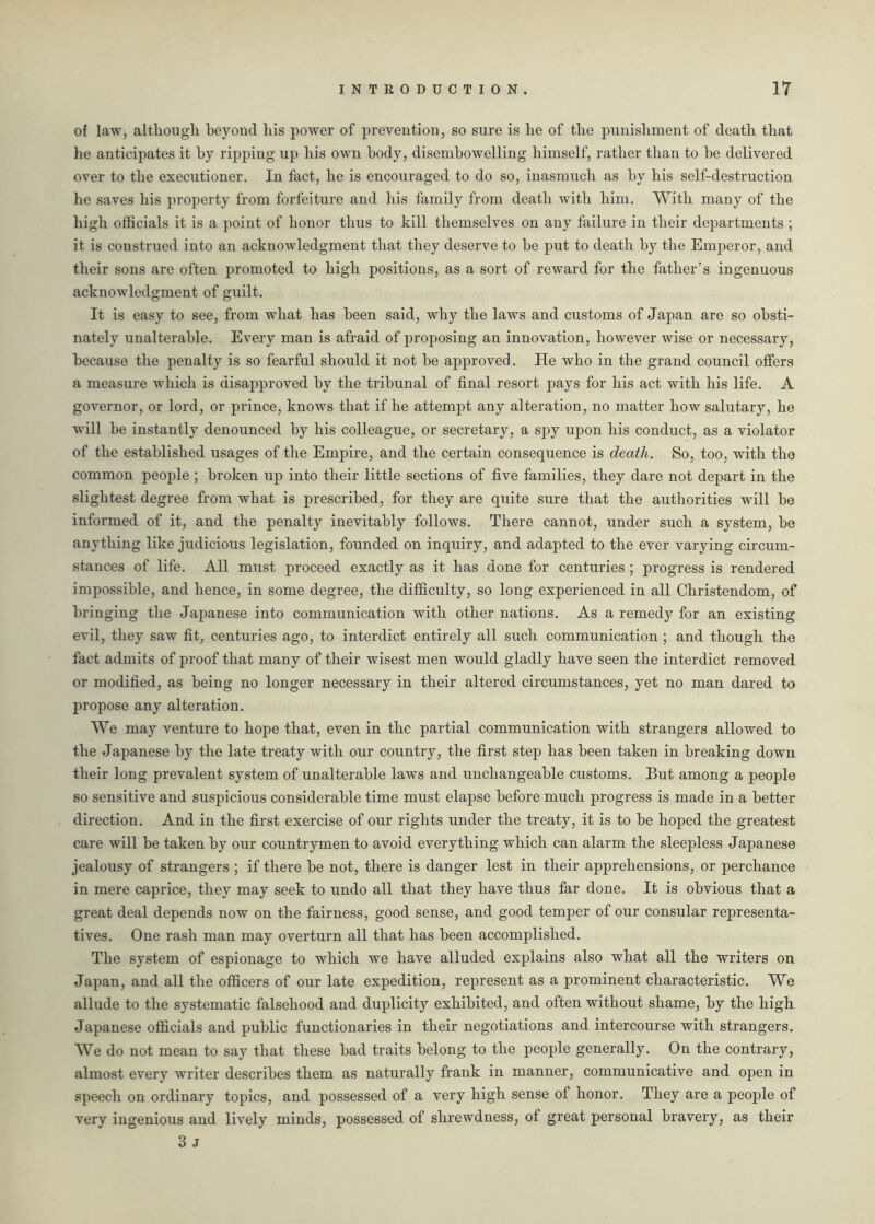 of law, although beyond his power of prevention, so sure is he of the punishment of death that he anticipates it by ripping up his own body, disembowelling himself, rather than to he delivered over to the executioner. In fact, he is encouraged to do so, inasmuch as by his self-destruction he saves his property from forfeiture and his family from death with him. With many of the high officials it is a point of honor thus to kill themselves on any failure in their departments ; it is construed into an acknowledgment that they deserve to he put to death by the Emperor, and their sons are often promoted to high positions, as a sort of reward for the father’s ingenuous acknowledgment of guilt. It is easy to see, from what has been said, why the laws and customs of Japan are so obsti- nately unalterable. Every man is afraid of proposing an innovation, however wise or necessary, because the penalty is so fearful should it not be approved. He who in the grand council offers a measure which is disapproved by the tribunal of final resort pays for his act with his life. A governor, or lord, or prince, knows that if he attempt any alteration, no matter how salutary, he will he instantly denounced by his colleague, or secretary, a spy upon his conduct, as a violator of the established usages of the Empire, and the certain consequence is death. So, too, with the common people ; broken up into their little sections of five families, they dare not depart in the slightest degree from what is prescribed, for they are quite sure that the authorities will be informed of it, and the penalty inevitably follows. There cannot, under such a system, be anything like judicious legislation, founded on inquiry, and adapted to the ever varying circum- stances of life. All must proceed exactly as it has done for centuries ; progress is rendered impossible, and hence, in some degree, the difficulty, so long experienced in all Christendom, of bringing the Japanese into communication with other nations. As a remedy for an existing evil, they saw fit, centuries ago, to interdict entirely all such communication ; and though the fact admits of proof that many of their wisest men would gladly have seen the interdict removed or modified, as being no longer necessary in their altered circumstances, yet no man dared to propose any alteration. We may venture to hope that, even in the partial communication with strangers allowed to the Japanese by the late treaty with our country, the first step has been taken in breaking down their long prevalent system of unalterable laws and unchangeable customs. But among a people so sensitive and suspicious considerable time must elapse before much progress is made in a better direction. And in the first exercise of our rights under the treaty, it is to be hoped the greatest care will be taken by our countrymen to avoid everything which can alarm the sleepless Japanese jealousy of strangers ; if there be not, there is danger lest in their apprehensions, or perchance in mere caprice, they may seek to undo all that they have thus far done. It is obvious that a great deal depends now on the fairness, good sense, and good temper of our consular representa- tives. One rash man may overturn all that has been accomplished. The system of espionage to which we have alluded explains also what all the writers on Japan, and all the officers of our late expedition, represent as a prominent characteristic. We allude to the systematic falsehood and duplicity exhibited, and often without shame, by the high Japanese officials and public functionaries in their negotiations and intercourse with strangers. We do not mean to say that these bad traits belong to the people generally. On the contrary, almost every writer describes them as naturally frank in manner, communicative and open in speech on ordinary topics, and possessed of a very high sense of honor. They are a people of very ingenious and lively minds, possessed of shrewdness, of great personal bravery, as their 3 j