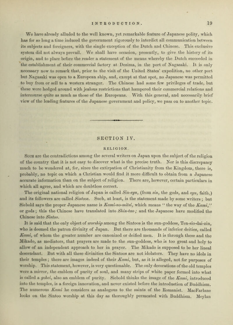 We have already alluded to the well known, yet remarkable feature of Japanese polity, which has for so long a time induced the government rigorously to interdict all communication between its subjects aud foreigners, with the single exception of the Dutch and Chinese. This exclusive system did not always prevail. We shall have occasion, presently, to give the history of its origin, and to place before the reader a statement of the means whereby the Dutch succeeded in the establishment of their commercial factory at Dezima, in the port of Nagasaki. It is only necessary now to remark that, prior to the visit of the United States’ expedition, no other port but Nagasaki was open to a European ship, and, except at that spot, no Japanese was permitted to buy from or sell to a western stranger. The Chinese had some few privileges of trade, but these were hedged around with jealous restrictions that hampered their commercial relations and intercourse quite as much as those of the Europeans. With this general, and necessarily brief view of the leading features of the Japanese government and policy, we pass on to another topic. SECTION IV. RELIGION. Such are the contradictions among the several writers on Japan upon the subject of the religion of the country that it is not easy to discover what is the precise truth. Nor is this discrepancy much to be wondered at, for, since the extirpation of Christianity from the Kingdom, there is, probably, no topic on which a Christian would find it more difficult to obtain from a Japanese accurate information than on the subject of religion. There are, however, certain particulars in which all agree, and which are doubtless correct. The original national religion of Japan is called Sin-syu, (from sin, the gods, and syu, faith,) and its followers are called Sintoos. Such, at least, is the statement made by some writers ; but Siebold says the proper Japanese name is Kami-no-mitsi, which means “ the way of the Kami,” or gods ; this the Chinese have translated into Sliin-tao; and the Japanese have modified the Chinese into Sintoo. It is said that the only object of ivorship among the Sintoos is the sun-goddess, Ten-sio-dai-zin, who is deemed the patron divinity of Japan. But there are thousands of inferior deities, called Kami, of whom the greater number are canonized or deified men. It is through these and the Mikado, as mediators, that prayers are made to the sun-goddess, who is too great and holy to allow of an independent approach to her in prayer. The Mikado is supposed to be her lineal descendant. But with all these divinities the Sintoos are not idolators. They have no idols in their temples ; there are images indeed of their Kami, but, as it is alleged, not for purposes of worship. This statement, however, is very questionable. The only decorations of the old temples were a mirror, the emblem of purity of soul, and many strips of white paper formed into what is called a goliei, also an emblem of purity. Siebold thinks the image of the Kami, introduced into the temples, is a foreign innovation, and never existed before the introduction of Buddhism. The numerous Kami he considers as analogous to the saints of the Romanist. MacFarlane looks on the Sintoo worship at this day as thoroughly permeated with Buddhism. Meylan