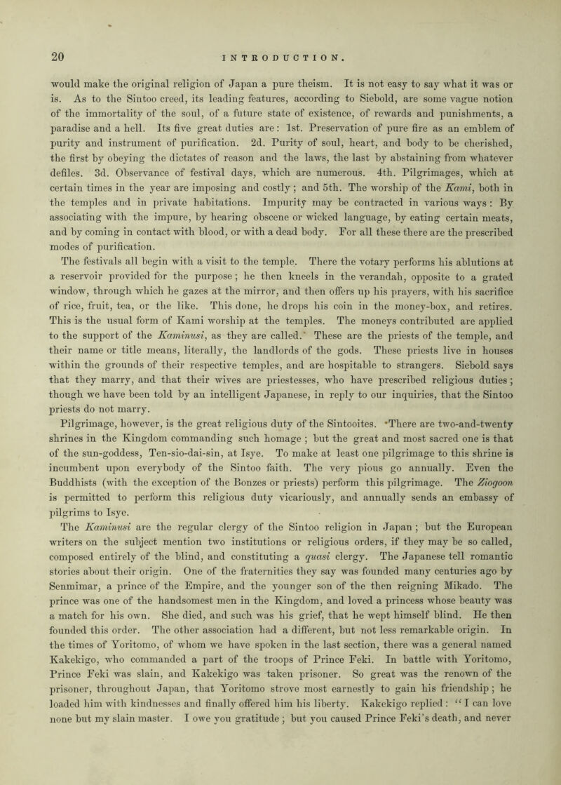 would make the original religion of Japan a pure theism. It is not easy to say what it was or is. As to the Sintoo creed, its leading features, according to Siebold, are some vague notion of the immortality of the soul, of a future state of existence, of rewards and punishments, a paradise and a hell. Its five great duties are : 1st. Preservation of pure fire as an emblem of purity and instrument of purification. 2d. Purity of soul, heart, and body to he cherished, the first by obeying the dictates of reason and the laws, the last by abstaining from whatever defiles. 3d. Observance of festival days, which are numerous. 4th. Pilgrimages, which at certain times in the year are imposing and costly ; and 5th. The worship of the Kami, both in the temples and in private habitations. Impurity may be contracted in various ways : By associating with the impure, by hearing obscene or wicked language, by eating certain meats, and by coming in contact with blood, or with a dead body. For all these there are the prescribed modes of purification. The festivals all begin with a visit to the temple. There the votary performs his ablutions at a reservoir provided for the purpose; he then kneels in the verandah, opposite to a grated window, through which he gazes at the mirror, and then offers up his prayers, with his sacrifice of rice, fruit, tea, or the like. This done, he drops his coin in the money-box, and retires. This is the usual form of Kami worship at the temples. The moneys contributed are applied to the support of the Kaminusi, as they are called. These are the priests of the temple, and their name or title means, literally, the landlords of the gods. These priests live in houses within the grounds of their respective temples, and are hospitable to strangers. Siebold says that they marry, and that their wives are priestesses, who have prescribed religious duties ; though we have been told by an intelligent Japanese, in reply to our inquiries, that the Sintoo priests do not marry. Pilgrimage, however, is the great religious duty of the Sintooites. ’There are two-and-twenty shrines in the Kingdom commanding such homage ; hut the great and most sacred one is that of the sun-goddess, Ten-sio-dai-sin, at Isye. To make at least one pilgrimage to this shrine is incumbent upon everybody of the Sintoo faith. The very pious go annually. Even the Buddhists (with the exception of the Bonzes or priests) perform this pilgrimage. The Ziogoon is permitted to perform this religious duty vicariously, and annually sends an embassy of pilgrims to Isye. The Kaminusi are the regular clergy of the Sintoo religion in Japan ; hut the European writers on the subject mention two institutions or religious orders, if they may he so called, composed entirely of the blind, and constituting a quasi clergy. The Japanese tell romantic stories about their origin. One of the fraternities they say was founded many centuries ago by Senmimar, a prince of the Empire, and the younger son of the then reigning Mikado. The prince was one of the handsomest men in the Kingdom, and loved a princess whose beauty was a match for his own. She died, and such was his grief, that he wept himself blind. He then founded this order. The other association had a different, hut not less remarkable origin. In the times of Yoritomo, of whom we have sj>oken in the last section, there was a general named Kakekigo, who commanded a part of the troops of Prince Feki. In battle with Yoritomo, Prince Feki was slain, and Kakekigo was taken prisoner. So great was the renown of the prisoner, throughout Japan, that Yoritomo strove most earnestly to gain his friendship ; he loaded him with kindnesses and finally offered him his liberty. Kakekigo replied : “I can love none hut my slain master. I owe you gratitude ; but you caused Prince Feki’s death, and never
