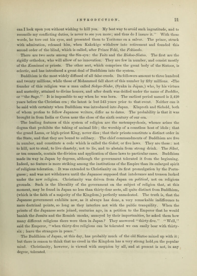 can I look upon you without wishing to kill you. My best way to avoid such ingratitude, and to reconcile my conflicting duties, is never to see you more; and thus do I insure it.” With these words, he tore out his eyes, and presented them to Yoritomo on a salver. The prince, struck with admiration, released him, when Kakekigo withdrew into retirement and founded this second order of the blind, which is called, after Prince Feki, the Fekisado. There are two sects among the Sin-syu: the Yuitz and the Rioboo-Sintoo. The first are the rigidly orthodox, who will allow of no innovation. They are few in number, and consist mostly of the Kaminusi or priests. The other sect, which comprises the great body of the Sintoos, is eclectic, and has introduced a great deal of Buddhism into the system. Buddhism is the most widely diffused of all false creeds. Its followers amount to three hundred and twenty millions, while those of Mohammed fall short of this number by fifty millions. -The founder of this religion was a man called Sakya-Sinha, (Syaka in Japan,) who, by his virtues and austerity, attained to divine honors, and after death was deified under the name of Buddha, or “the Sage.” It is impossible to say when he was born. The earliest period named is 2,420 years before the Christian era ; the latest is but 543 years prior to that event. Neither can it be said with certainty when Buddhism was introduced into Japan. Klaproth and Siebold, both of whom profess to follow Japanese writers, differ as to dates. The probability is that it was brought in from India or Corea near the close of the sixth century of our era. The leading features of this system of religion are the metempsychosis, whence arises the dogma that prohibits the taking of animal life ; the worship of a countless host of idols ; that the grand Lama, or high-priest King, never dies ; that their priests constitute a distinct order in the State, and that they are bound to celibacy. The chief commandments of Buddhism are five in number, and constitute a code which is called the Gokai, or five laws. They are these : not to kill, not to steal, to live chastely, not to lie, and to abstain from strong drink. The Sikat, or ten counsels, contain the division and application of these laws to particular cases. Buddhism made its way in Japan by degrees, although the government tolerated it from the beginning. Indeed, no feature is more striking among the institutions of the Empire than its enlarged spirit of religious toleration. It was extended to Christianity on its first promulgation by the Portu- guese ; and was not withdrawn until the Japanese supposed that intolerance and treason lurked under the new religion. Christianity was driven from Japan on political, not on religious grounds. Such is the liberality of the government on the subject of religion that, at this moment, may be found in Japan no less than thirty-four sects, all quite distinct from Buddhism, (which is the faith of a majority of the Kingdom,) perfectly unmolested. The truth is, that the Japanese government exhibits now, as it always has done, a very remarkable indifference to mere doctrinal points, so long as they interfere not with the public tranquility. When the priests of the Japanese sects joined, centuries ago, in a petition to the Emperor that he would banish the Jesuits and the Romish monks, annoyed by their importunities, he asked them how many different religions there were then in Japan? They answered “thirty-five.” “Well,” said the Emperor, “when thirty-five religions can be tolerated we can easily bear with thirty- six ; leave the strangers in peace.” The Buddhism of Japan, at this day, has probably much of the old Sintoo mixed up with it; but there is reason to think that no creed in the Kingdom has a very strong holdvon the popular mind. Christianity, however, is viewed with suspicion by all, and at present is not, in any , degree, tolerated.