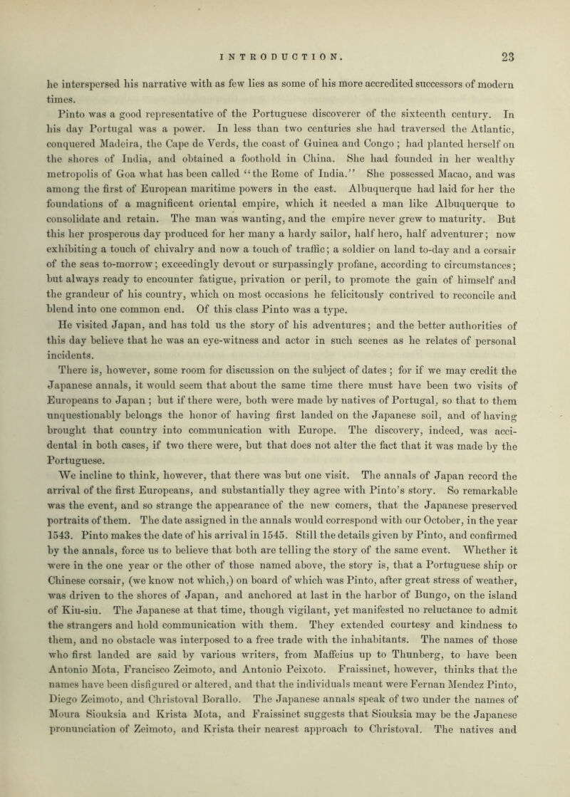lie interspersed liis narrative with as few lies as some of his more accredited successors of modern times. Pinto was a good representative of the Portuguese discoverer of the sixteenth century. In his day Portugal was a power. In less than two centuries she had traversed the Atlantic, conquered Madeira, the Cape de Verds, the coast of Guinea and Congo ; had planted herself on the shores of India, and obtained a foothold in China. She had founded in her wealthy metropolis of Goa what has been called “the Rome of India.” She possessed Macao, and was among the first of European maritime powers in the east. Albuquerque had laid for her the foundations of a magnificent oriental empire, which it needed a man like Albuquerque to consolidate and retain. The man was wanting, and the empire never grew to maturity. But this her prosperous day produced for her many a hardy sailor, half hero, half adventurer; now exhibiting a touch of chivalry and now a touch of traffic; a soldier on land to-day and a corsair of the seas to-morrow; exceedingly devout or surpassingly profane, according to circumstances; hut always ready to encounter fatigue, privation or peril, to promote the gain of himself and the grandeur of his country, which on most occasions he felicitously contrived to reconcile and blend into one common end. Of this class Pinto was a type. He visited Japan, and has told us the story of his adventures; and the better authorities of this day believe that he was an eye-witness and actor in such scenes as he relates of personal incidents. There is, however, some room for discussion on the subject of dates ; for if we may credit the Japanese annals, it would seem that about the same time there must have been twro visits of Europeans to Japan ; but if there were, both were made by natives of Portugal, so that to them unquestionably belongs the honor of having first landed on the Japanese soil, and of having brought that country into communication with Europe. The discovery, indeed, was acci- dental in both cases, if two there were, but that does not alter the fact that it was made by the Portuguese. We incline to think, however, that there was but one visit. The annals of Japan record the arrival of the first Europeans, and substantially they agree with Pinto’s story. So remarkable was the event, and so strange the appearance of the new comers, that the Japanese preserved portraits of them. The date assigned in the annals would correspond with our October, in the year 1543. Pinto makes the date of his arrival in 1545. Still the details given by Pinto, and confirmed by the annals, force us to believe that both are telling the story of the same event. Whether it were in the one year or the other of those named above, the story is, that a Portuguese ship or Chinese corsair, (we know not which,) on board of which was Pinto, after great stress of weather, was driven to the shores of Japan, and anchored at last in the harbor of Bungo, on the island of Kiu-siu. The Japanese at that time, though vigilant, yet manifested no reluctance to admit the strangers and hold communication with them. They extended courtesy and kindness to them, and no obstacle was interposed to a free trade with the inhabitants. The names of those who first landed are said by various writers, from Maffeius up to Thunberg, to have been Antonio Mota, Francisco Zeimoto, and Antonio Peixoto. Fraissinet, however, thinks that the names have been disfigured or altered, and that the individuals meant were Fernan Mendez Pinto, Diego Zeimoto, and Christoval Borallo. The Japanese annals speak of two under the names of Moura Siouksia and Krista Mota, and Fraissinet suggests that Siouksia may be the Japanese pronunciation of Zeimoto, and Krista their nearest approach to Christoval. The natives and