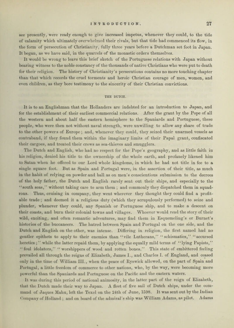 see presently, were ready enough to give increased impetus, whenever they could, to the tide of calamity which ultimately overwhelmed their rivals, hut that tide had commenced its flow, in the form of persecution of Christianity, fully three years before a Dutchman set foot in Japan. It began, as we have said, in the quarrels of the monastic orders themselves. It would be wrong to leave this brief sketch of the Portuguese relations with Japan without bearing witness to the noble constancy of the thousands of native Christians who were put to death for their religion. The history of Christianity’s persecutions contains no more touching chapter than that which records the cruel torments and heroic Christian courage of men, women, and even children, as they bore testimony to the sincerity of their Christian convictions. THE DUTCH. It is to an Englishman that the Hollanders are indebted for an introduction to Japan, and for the establishment of their earliest commercial relations. After the grant by the Pope of all the western and about half the eastern hemisphere to the Spaniards and Portuguese, these people, who were then not without naval strength, were unwilling to allow any share of trade to the other powers of Europe ; and, whenever they could, they seized their unarmed vessels as contraband, if they found them within the imaginary limits of their Papal grant, confiscated their cargoes, and treated their crews as sea-thieves and smugglers. The Dutch and English, who had no respect for the Pope’s geography, and as little faith in his religion, denied his title to the ownership of the whole earth, and profanely likened him to Satan when he offered to our Lord whole kingdoms, in which he had not title in fee to a single square foot. But as Spain and Portugal were, in the assertion of their title, as much in the habit of relying on powder and ball as on men’s conscientious submission to the decrees of the holy father, the Dutch and English rarely sent out their ships, and especially to the “south seas,” without taking care to arm them ; and commonly they dispatched them in squad- rons. Thus, cruising in company, they went wherever they thought they could find a profit- able trade ; and deemed it a religious duty (which they scrupulously performed) to seize and plunder, whenever they could, any Spanish or Portuguese ship, and to make a descent on their coasts, and burn their colonial towns and villages. Whoever would read the story of their wild, exciting, and often romantic adventures, may find them in Esquemeling’s or Burnet’s histories of the buccaneers. The hatred between Spain and Portugal on the one side, and the Dutch and English on the other, was intense. Differing in religion, the first named had no gentler epithets to apply to their enemies than “vile Lutherans,” “schismatics,” “accursed heretics ; ” while the latter repaid them, by applying the equally mild terms of “lying Papists,” “foul idolators,” “ worshippers of wood and rotten bones.” This state of embittered feeling prevailed all through the reigns of Elizabeth, James I., and Charles I. of England, and ceased only in the time of William III., when the peace of Ryswick allowed, on the part of Spain and Portugal, a little freedom of commerce to other nations, who, by the way, were becoming more powerful than the Spaniards and Portuguese on the Pacific and the eastern waters. It was during this period of national animosity, in the latter part of the reign of Elizabeth, that the Dutch made their way to Japan. A fleet of five sail of Dutch ships, under the com- mand of Jaques Mahu, left the Texel on the 24th of June, 1598. It was sent out by the Indian (Company of Holland ; and on board of the admiral’s ship was William Adams, as pilot. Adams