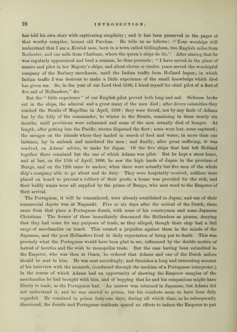 has told his own story with captivating simplicity; and it has been preserved in the pages of that worthy compiler, honest old Purchas. He tells ns as follows: “Your worships will understand that I am a Kentish man, horn in a town called Gillingham, two English miles from Eochester, and one mile from Chatham, where the queen’s ships do lie.” After stating that he was regularly apprenticed and bred a seaman, he thus proceeds : 111 have served in the place of master and pilot in her Majesty’s ships, and about eleven or twelve years served the worshipful company of the Barbary merchants, until the Indian traffic from Holland began; in which Indian traffic I was desirous to make a little experience of the small knowledge which God has given me. So, in the year of our Lord God 1598,1 hired myself for chief pilot of a fleet of five sail of Hollanders,” &c. But the “ little experience” of our English pilot proved both long and sad. Sickness broke out in the ships, the admiral and a great many of the men died; after divers calamities they reached the Straits of Magellan in April, 1599 ; they were forced, not by any fault of Adams but by the folly of the commander, to winter in the Straits, remaining in them nearly six months, until provisions were exhausted and some of the men actually died of hunger. At length, after getting into the Pacific, storms dispersed the fleet; some were lost, some captured; the savages on the islands where they landed in search of food and water, in more than one instance, lay in ambush and murdered the men ; and finally, after great suffering, it was resolved, on Adams’ advice, to make for Japan. Of the five ships that had left Holland together there remained but the one of which Adams was pilot. But he kept a stout heart, and at last, on the 11th of April, 1600, he saw the high lands of Japan in the province of Bungo, and on the 12th came to anchor, when there were actually but five men of the whole ship’s company able to go about and do duty. They were hospitably received, soldiers were placed on board to prevent a robbery of their goods, a house was provided for the sick, and their bodily wants were all supplied by the prince of Bungo, who sent word to the Emperor of their arrival. The Portuguese, it will be remembered, were already established in Japan, and one of their commercial depots was at Nagasaki. Five or six days after the arrival of the Dutch, there came from that place a Portuguese Jesuit, with some of his countrymen and some Japanese Christians. The former of these immediately denounced the Hollanders as pirates, denying that they had come for any purposes of trade, as they alleged, though their ship had a full cargo of merchandize on board. This created a prejudice against them in the minds of the Japanese, and the poor Hollanders lived in daily ex])ectation of being put to death. This was precisely what the Portuguese would have been glad to see, influenced by the double motive of hatred of heretics and the wish to monopolize trade. But the case having been submitted to the Emperor, who was then at Osaca, he ordered that Adams and one of the Dutch sailors should be sent to him. He was sent accordingly, and furnishes a long and interesting account of his interview with the monarch, (conducted through the medium of a Portuguese interpreter,) in the course of which Adams had an opportunity of showing the Emperor samples of the merchandize he had brought with him, and of begging that he and his companions might have liberty to trade, as the Portuguese had. An answer was returned in Japanese, but Adams did not understand it, and he was carried to prison, but his comforts seem to have been duly regarded. He remained in prison forty-one days, during all which time, as he subsequently discovered, the Jesuits and Portuguese residents spared no efforts to induce the Emperor to put