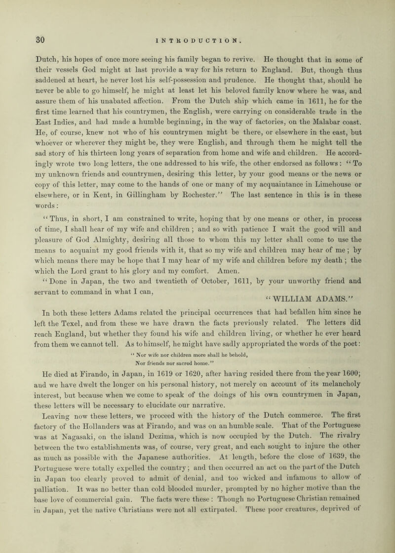Dutch, his hopes of once more seeing his family began to revive. He thought that in some of their vessels God might at last provide a way for his return to England. But, though thus saddened at heart, he never lost his self-possession and prudence. He thought that, should he never he able to go himself, he might at least let his beloved family know where he was, and assure them of his unabated affection. From the Dutch ship which came in 1611, he for the first time learned that his countrymen, the English, were carrying on considerable trade in the East Indies, and had made a humble beginning, in the way of factories, on the Malabar coast. He, of course, knew not who of his countrymen might he there, or elsewhere in the east, but whoever or wherever they might be, they were English, and through them he might tell the sad story of his thirteen long years of separation from home and wife and children. He accord- ingly wrote two long letters, the one addressed to his wife, the other endorsed as follows: “To my unknown friends and countrymen, desiring this letter, by your good means or the news or copy of this letter, may come to the hands of one or many of my acquaintance in Limehouse or elsewhere, or in Kent, in Gillingham by Rochester.” The last sentence in this is in these words : “Thus, in short, I am constrained to write, hoping that by one means or other, in process of time, I shall hear of my wife and children ; and so with patience I wait the good will and pleasure of God Almighty, desiring all those to whom this my letter shall come to use the means to acquaint my good friends with it, that so my wife and children may hear of me ; by which means there may he hope that I may hear of my wife and children before my death ; the which the Lord grant to his glory and my comfort. Amen. “Done in Japan, the two and twentieth of October, 1611, by your unworthy friend and servant to command in what I can, “WILLIAM ADAMS.” In both these letters Adams related the principal occurrences that had befallen him since he left the Texel, and from these we have drawn the facts previously related. The letters did reach England, but whether they found his wife and children living, or whether he ever heard from them we cannot tell. As to himself, he might have sadly appropriated the words of the poet: “ Nor wife nor children more shall he behold, Nor friends nor sacred home.” He died at Firando, in Japan, in 1619 or 1620, after having resided there from the year 1600; and we have dwelt the longer on his personal history, not merely on account of its melancholy interest, but because when we come to speak of the doings of his own countrymen in Japan, these letters will be necessary to elucidate our narrative. Leaving now these letters, we proceed with the history of the Dutch commerce. The first factory of the Hollanders was at Firando, and was on an humble scale. That of the Portuguese was at Nagasaki, on the island Dezima, which is now occupied by the Dutch. The rivalry between the two establishments was, of course, very great, and each sought to injure the other as much as possible with the Japanese authorities. At length, before the close of 1639, the Portuguese were totally expelled the country; and then occurred an act on the part of the Dutch in Japan too clearly proved to admit of denial, and too wicked and infamous to allow of palliation. It was no better than cold blooded murder, prompted by no higher motive than the base love of commercial gain. The facts were these : Though no Portuguese Christian remained in Japan, yet the native Christians were not all extirpated. These poor creatures, deprived of