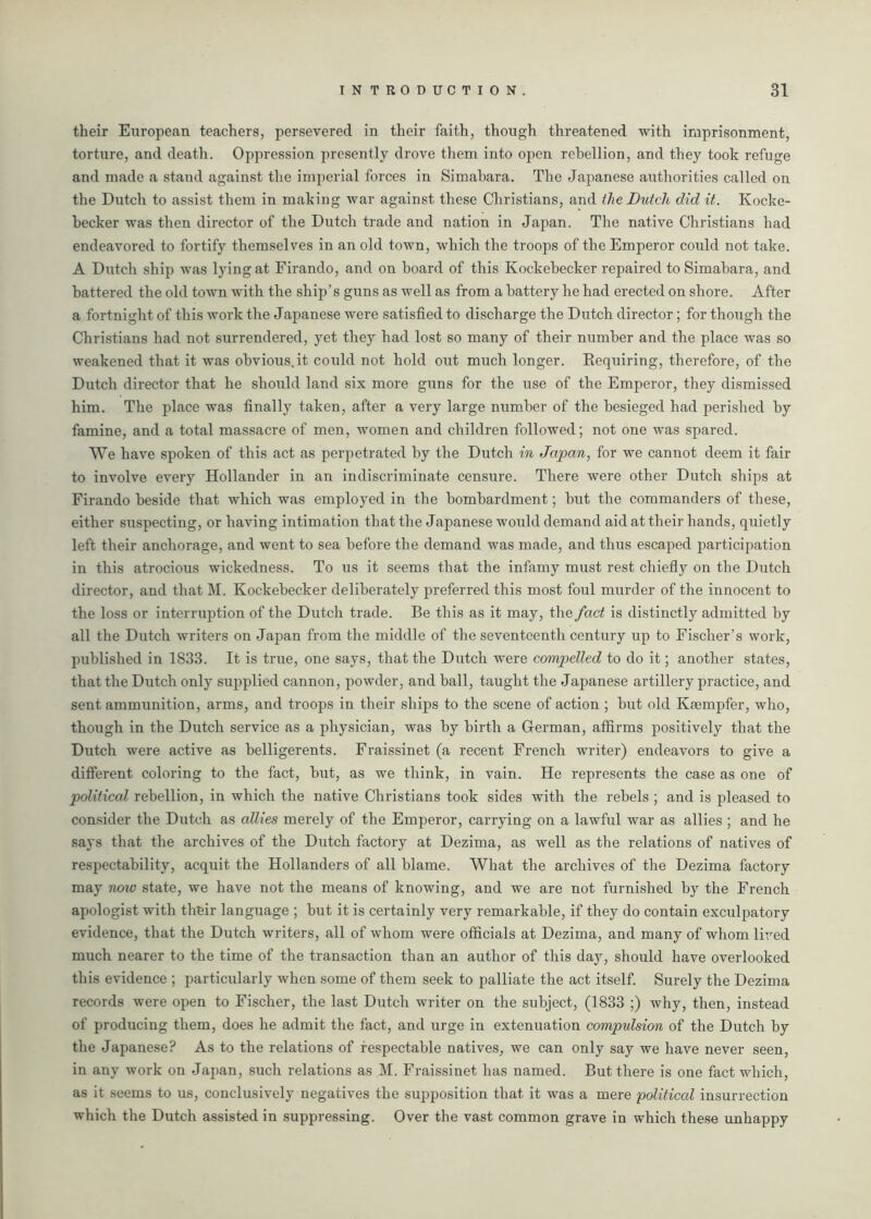 their European teachers, persevered in their faith, though threatened with imprisonment, torture, and death. Oppression presently drove them into open rebellion, and they took refuge and made a stand against the imperial forces in Simabara. The Japanese authorities called on the Dutch to assist them in making war against these Christians, and the Dutch did it. Kocke- becker was then director of the Dutch trade and nation in Japan. The native Christians had endeavored to fortify themselves in an old town, which the troops of the Emperor could not take. A Dutch ship was lying at Firando, and on board of this Kockebecker repaired to Simabara, and battered the old town with the ship’s guns as well as from a battery he had erected on shore. After a fortnight of this work the Japanese were satisfied to discharge the Dutch director; for though the Christians had not surrendered, yet they had lost so many of their number and the place was so weakened that it was obvious.it could not hold out much longer. Eequiring, therefore, of the Dutch director that he should land six more guns for the use of the Emperor, they dismissed him. The place was finally taken, after a very large number of the besieged had perished by famine, and a total massacre of men, women and children followed; not one was spared. We have spoken of this act as perpetrated by the Dutch in Japan, for we cannot deem it fair to involve every Hollander in an indiscriminate censure. There were other Dutch ships at Firando beside that which was employed in the bombardment; but the commanders of these, either suspecting, or having intimation that the Japanese would demand aid at their hands, quietly left their anchorage, and went to sea before the demand was made, and thus escaped participation in this atrocious wickedness. To us it seems that the infamy must rest chiefly on the Dutch director, and that M. Kockebecker deliberately preferred this most foul murder of the innocent to the loss or interruption of the Dutch trade. Be this as it may, the fact is distinctly admitted by all the Dutch writers on Japan from the middle of the seventeenth century up to Fischer’s work, published in 1833. It is true, one says, that the Dutch were compelled to do it; another states, that the Dutch only supplied cannon, powder, and ball, taught the Japanese artillery practice, and sent ammunition, arms, and troops in their ships to the scene of action ; but old Kasmpfer, who, though in the Dutch service as a physician, was by birth a German, affirms positively that the Dutch were active as belligerents. Fraissinet (a recent French writer) endeavors to give a different coloring to the fact, but, as we think, in vain. He represents the case as one of political rebellion, in which the native Christians took sides with the rebels ; and is pleased to consider the Dutch as allies merely of the Emperor, carrying on a lawful war as allies ; and he says that the archives of the Dutch factory at Dezima, as well as the relations of natives of respectability, acquit the Hollanders of all blame. What the archives of the Dezima factory may now state, we have not the means of knowing, and we are not furnished by the French apologist with thfcir language ; but it is certainly very remarkable, if they do contain exculpatory evidence, that the Dutch writers, all of whom were officials at Dezima, and many of whom lived much nearer to the time of the transaction than an author of this day, should have overlooked this evidence ; particularly when some of them seek to palliate the act itself. Surely the Dezima records were open to Fischer, the last Dutch writer on the subject, (1833 ;) why, then, instead of producing them, does he admit the fact, and urge in extenuation compulsion of the Dutch by the Japanese? As to the relations of respectable natives, we can only say we have never seen, in any work on Japan, such relations as M. Fraissinet has named. But there is one fact which, as it seems to us, conclusively negatives the supposition that it was a mere political insurrection which the Dutch assisted in suppressing. Over the vast common grave in which these unhappy