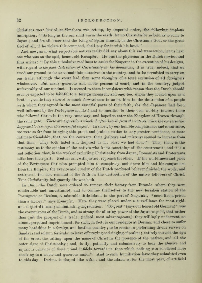 Christians were buried at Simabara was set up, by imperial order, the following impious inscription : “So long as the sun shall warm the earth, let no Christian he so hold as to come to Japan ; and let all know that the King of Spain himself, or the Christian’s God, or the great God of all, if he violate this command, shall pay for it with his head.” And now, as to what respectable natives really did say about this sad transaction, let us hear one who was on the spot, honest old Kaempfer. He was the physician in the Dutch service, and thus writes : “ By this submissive readiness to assist the Emperor in the execution of his designs, with regard to the final destruction of Christianity in his dominions, it is true, indeed, that we stood our ground so far as to maintain ourselves in the country, and to he permitted to carry on our trade, although the court had then some thoughts of a total exclusion of all foreigners whatsoever. But many generous and noble persons at court, and in the country, judged unfavorably of our conduct. It seemed to them inconsistent with reason that the Dutch should ever he expected to he faithful to a foreign monarch, and one, too, whom they looked upon as a heathen, while they showed so much forwardness to assist him in the destruction of a people with whom they agreed in the most essential parts of their faith, (as the Japanese had been well informed by the Portuguese monks,) and to sacrifice to their own worldly interest those who followed Christ in the very same way, and hoped to enter the Kingdom of Heaven through the same gate. These are expressions which I often heard from the natives ivhen the conversation happened to turn upon this mournful subject. In short, by our humble complaisance and connivance, we were so far from bringing this proud and jealous nation to any greater confidence, or more intimate friendship, that, on the contrary, their jealousy and mistrust seemed to increase from that time. They both hated and despised us for what we had done.” This, then, is the testimony as to the opinion of the natives who knew something of the occurrences; and it is a sad reflection, that, in the work of excluding Christianity from Japan, Romanists and Protestants alike bore their part. Neither can, with justice, reproach the other. If the worldliness and pride of the Portuguese Christian prompted him to conspiracy, and drove him and his companions from the Empire, the avarice and cruelty of the Dutch professed believer finished the work, and extirpated the last remnant of the faith in the destruction of the native followers of Christ. True Christianity indignantly disowns both. In 1641, the Dutch were ordered to remove their factory from Firando, where they were comfortable and unrestrained, and to confine themselves to the now forsaken station of the Portuguese at Dezima, a miserable little island in the port of Nagasaki, “more like a prison than a factory,” says Ksempfer. Here they were placed under a surveillance the most rigid, and subjected to many a humiliating degradation. “So great” (says our honest old German) “was the covetousness of the Dutch, and so strong the alluring power of the Japanese gold, that rather than quit the prospect of a trade, (indeed, most advantageous,) they willingly underwent an almost perpetual imprisonment, for such, in fact, is our residence at Dezima, and chose to suffer many hardships in a foreign and heathen country ; to be remiss in performing divine service on Sundays and solemn festivals; to leave off praying and singing of psalms; entirely to avoid the sign of the cross, the calling upon the name of Christ in the presence of the natives, and all the outer signs of Christianity; and, lastly, patiently and submissively to bear the abusive and injurious behavior of these proud infidels towards us, than which nothing can be offered more shocking to a noble and generous mind.” And to such humiliation have they submitted even to this day. Dezima is shaped like a fan ; and the island is, for the most part, of artificial