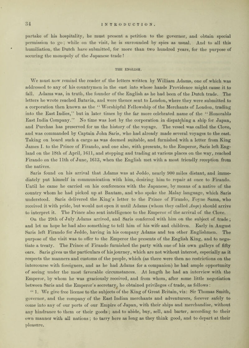 partake of his hospitality, he must present a petition to the governor, and obtain special permission to go ; while on the visit, he is surrounded by spies as usual. And to all this humiliation, the Dutch have submitted, for more than two hundred years, for the purpose of securing the monopoly of the Japanese trade ! THE ENGLISH. We must now remind the reader of the letters written by William Adams, one of which was addressed to any of his countrymen in the east into whose hands Providence might cause it to fall. Adams was, in truth, the founder of the English as he had been of the Dutch trade. The letters he wrote reached Batavia, and were thence sent to London, where they were submitted to a corporation then known as the “ Worshipful Fellowship of the Merchants of London, trading into the East Indies,” but in later times by the far more celebrated name of the “Honorabla East India Company.” No time was lost by the corporation in dispatching a ship for Japan, and Purchas has preserved for us the history of the voyage. The vessel was called the Clove, and was commanded by Captain John Saris, who had already made several voyages to the east. Taking on board such a cargo as was deemed suitable, and furnished with a letter from King James I. to the Prince of Firando, and one also, with presents, to the Emperor, Saris left Eng- land on the 18th of April, 1611, and stopping and trading at various places on the way, reached Firando on the 11th of June, 1613, when the English met with a most friendly reception from the natives. Saris found on his arrival that Adams was at Jeddo, nearly 900 miles distant, and imme- diately put himself in communication with him, desiring him to repair at once to Firando. Until he came he carried on his conferences with the Japanese, by means of a native of the country whom he had picked up at Bantam, and who spoke the Malay language, which Saris understood. Saris delivered the King’s letter to the Prince of Firando, Foyne Sama, who received it with pride, but would not open it until Adams (whom they called Ange) should arrive to interpret it. The Prince also sent intelligence to the Emperor of the arrival of the Clove. On the 29th of July Adams arrived, and Saris conferred with him on the subject of trade; and let us hope he had also something to tell him of his wife and children. Early in August Saris left Firando for Jeddo, having in his company Adams and ten other Englishmen. The purpose of the visit was to offer to the Emperor the presents of the English King, and to nego- tiate a treaty. The Prince of Firando furnished the party with one of his own galleys of fifty oars. Saris gives us the particulars of his journey, which are not without interest, especially as it respects the manners and customs of the people, which (as there were then no restrictions on the intercourse with foreigners, and as he had Adams for a companion) he had ample opportunity of seeing under the most favorable circumstances. At length he had an interview with the Emperor, by whom he was graciously received, and from whom, after some little negotiation between Saris and the Emperor’s secretary^ he obtained privileges of trade, as follows: “ 1. We give free license to the subjects of the King of Great Britain, viz: Sir Thomas Smith, governor, and the company of the East Indian merchants and adventurers, forever safely to come into any of our ports of our Empire of Japan, with their ships and merchandise, without any hindrance to them or their goods ; and to abide, buy, sell, and barter, according to their own manner with all nations ; to tarry here as long as they think good, and to depart at their pleasure.