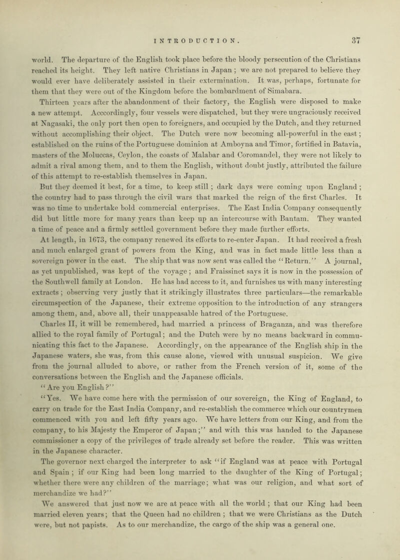 world. The departure of the English took place before the bloody persecution of the Christians reached its height. They left native Christians in Japan ; we are not prepared to believe they would ever have deliberately assisted in their extermination. It was, perhaps, fortunate for them that they were out of the Kingdom before the bombardment of Simabara. Thirteen years after the abandonment of their factory, the English were disposed to make a new attempt. Accordingly, four vessels were dispatched, but they were ungraciously received at Nagasaki, the only port then open to foreigners, and occupied by the Dutch, and they returned without accomplishing their object. The Dutch were now becoming all-powerful in the east; established on the ruins of the Portuguese dominion at Amboyna and Timor, fortified in Batavia, masters of the Moluccas, Ceylon, the coasts of Malabar and Coromandel, they were not likely to admit a rival among them, and to them the English, without doubt justly, attributed the failure of this attempt to re-establish themselves in Japan. But they deemed it best, for a time, to keep still ; dark days were coming upon England ; the country had to pass through the civil wars that marked the reign of the first Charles. It was no time to undertake bold commercial enterprises. The East India Company consequently did but little more for many years than keep up an intercourse with Bantam. They wanted a time of peace and a firmly settled government before they made further efforts. At length, in 1673, the company renewed its efforts to re-enter Japan. It had received a fresh and much enlarged grant of powers from the King, and was in fact made little less than a sovereign power in the east. The ship that was now sent was called the “Return.” A journal, as yet unpublished, was kept of the voyage ; and Fraissinet says it is now in the possession of the Southwell family at London. He has had access to it, and furnishes us with many interesting extracts ; observing very justly that it strikingly illustrates three particulars—the remarkable circumspection of the Japanese, their extreme opposition to the introduction of any strangers among them, and, above all, their unappeasable hatred of the Portuguese. Charles II, it will be remembered, had married a princess of Braganza, and was therefore allied to the royal family of Portugal; and the Dutch were by no means backward in commu- nicating this fact to the Japanese. Accordingly, on the appearance of the English ship in the Japanese waters, she was, from this cause alone, viewed with unusual suspicion. We give from the journal alluded to above, or rather from the French version of it, some of the conversations between the English and the Japanese officials. “Are you English?” “Yes. We have come here with the permission of our sovereign, the King of England, to carry on trade for the East India Company, and re-establish the commerce which our countrymen commenced with you and left fifty years ago. We have letters from our King, and from the company, to his Majesty the Emperor of Japan;” and with this was handed to the Japanese commissioner a copy of the privileges of trade already set before the reader. This was written in the Japanese character. The governor next charged the interpreter to ask “if England was at peace with Portugal and Spain; if our King had been long married to the daughter of the King of Portugal; whether there were any children of the marriage; what was our religion, and what sort of merchandize we had?” We answered that just now we are at peace with all the world ; that our King had been married eleven years; that the Queen had no children ; that we were Christians as the Dutch were, but not papists. As to otir merchandize, the cargo of the ship was a general one.