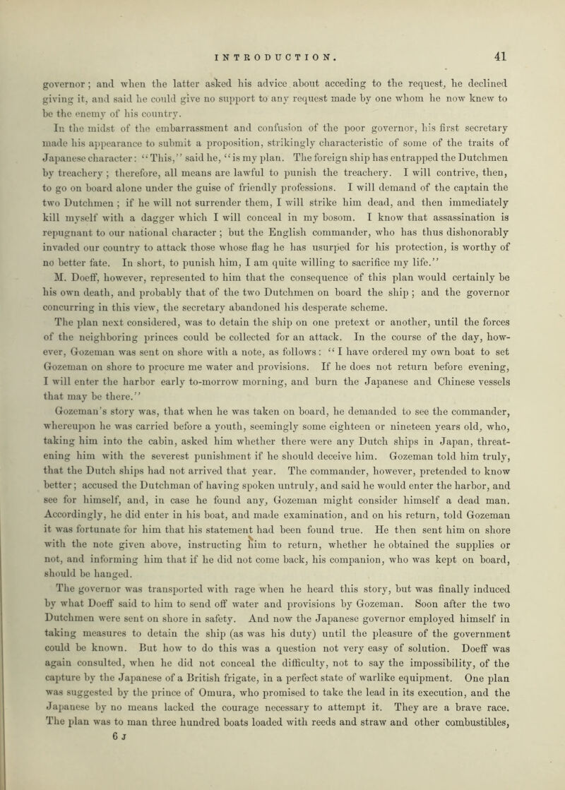 governor ; and when the latter aslced his advice about acceding to the request, he declined giving it, and said he could give no support to any request made by one whom he now knew to he the enemy of his country. In the midst of the embarrassment and confusion of the poor governor, his first secretary made his appearance to submit a proposition, strikingly characteristic of some of the traits of Japanese character: “ This,” said he, “ is my plan. The foreign ship has entrapped the Dutchmen by treachery ; therefore, all means are lawful to punish the treachery. I will contrive, then, to go on hoard alone under the guise of friendly professions. I will demand of the captain the two Dutchmen ; if he will not surrender them, I will strike him dead, and then immediately kill myself with a dagger which I will conceal in my bosom. I know that assassination is repugnant to our national character ; but the English commander, who has thus dishonorably invaded our country to attack those whose flag he has usurped for his protection, is worthy of no better fate. In short, to punish him, I am quite willing to sacrifice my life.” M. Doeff, however, represented to him that the consequence of this plan would certainly he his own death, and probably that of the two Dutchmen on board the ship ; and the governor concurring in this view, the secretary abandoned his desperate scheme. The plan next considered, was to detain the ship on one pretext or another, until the forces of the neighboring princes could be collected for an attack. In the course of the day, how- ever, Gozeman was sent on shore with a note, as follows: “I have ordered my own boat to set Gozeman on shore to procure me water and provisions. If he does not return before evening, I will enter the harbor early to-morrow morning, and burn the Japanese and Chinese vessels that may be there.” Gozeman's story was, that when he was taken on board, he demanded to see the commander, whereupon he was carried before a youth, seemingly some eighteen or nineteen years old, who, taking him into the cabin, asked him whether there were any Dutch ships in Japan, threat- ening him with the severest punishment if he should deceive him. Gozeman told him truly, that the Dutch ships had not arrived that year. The commander, however, pretended to know better; accused the Dutchman of having spoken untruly, and said he would enter the harbor, and see for himself, and, in case he found any, Gozeman might consider himself a dead man. Accordingly, he did enter in his boat, and made examination, and on his return, told Gozeman it was fortunate for him that his statement had been found true. He then sent him on shore with the note given above, instructing him to return, whether he obtained the supplies or not, and informing him that if he did not come back, his companion, who was kept on board, should be hanged. The governor was transported with rage when he heard this story, but was finally induced by what Doeff said to him to send off water and provisions by Gozeman. Soon after the two Dutchmen were sent on shore in safety. And now the Japanese governor employed himself in taking measures to detain the ship (as was his duty) until the pleasure of the government could be known. But how to do this was a question not very easy of solution. Doeff was again consulted, when he did not conceal the difficulty, not to say the impossibility, of the capture by the Japanese of a British frigate, in a perfect state of warlike equipment. One plan was suggested by the prince of Omura, who promised to take the lead in its execution, and the Japanese by no means lacked the courage necessary to attempt it. They are a brave race. The plan was to man three hundred boats loaded with reeds and straw and other combustibles, 6 j