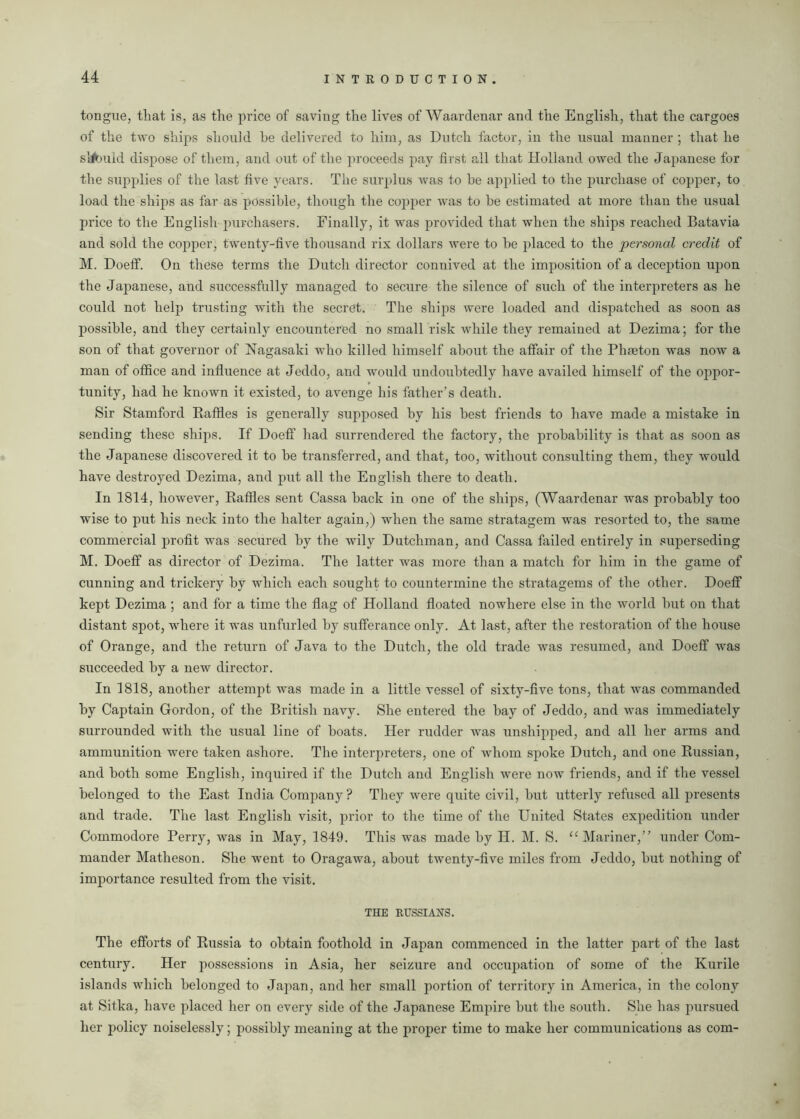 tongue, that is, as the price of saving the lives of Waardenar and the English, that the cargoes of the two ships should he delivered to him, as Dutch factor, in the usual manner ; that he sM)uld dispose of them, and out of the proceeds pay first all that Holland owed the Japanese for the supplies of the last five years. The surplus was to be applied to the purchase of copper, to load the ships as far as possible, though the copper was to he estimated at more than the usual price to the English purchasers. Finally, it was provided that when the ships reached Batavia and sold the copper, twenty-five thousand rix dollars were to he placed to the personal credit of M. Doeff. On these terms the Dutch director connived at the imposition of a deception upon the Japanese, and successfully managed to secure the silence of such of the interpreters as he could not help trusting with the secret. The ships were loaded and dispatched as soon as possible, and they certainly encountered no small risk while they remained at Dezima; for the son of that governor of Nagasaki who killed himself about the affair of the Phaeton was now a man of office and influence at Jeddo, and would undoubtedly have availed himself of the oppor- tunity, had he known it existed, to avenge his father’s death. Sir Stamford Baffles is generally supposed by his best friends to have made a mistake in sending these ships. If Doeff had surrendered the factory, the probability is that as soon as the Japanese discovered it to be transferred, and that, too, without consulting them, they would have destroyed Dezima, and put all the English there to death. In 1814, however, Baffles sent Cassa back in one of the ships, (Waardenar was probably too wise to put his neck into the halter again,) when the same stratagem was resorted to, the same commercial profit was secured by the wily Dutchman, and Cassa failed entirely in superseding M. Doeff as director of Dezima. The latter was more than a match for him in the game of cunning and trickery by which each sought to countermine the stratagems of the other. Doeff kept Dezima ; and for a time the flag of Holland floated nowhere else in the world but on that distant spot, where it was unfurled by sufferance only. At last, after the restoration of the house of Orange, and the return of Java to the Dutch, the old trade was resumed, and Doeff was succeeded by a new director. In 1818, another attempt was made in a little vessel of sixty-five tons, that was commanded by Captain Gordon, of the British navy. She entered the bay of Jeddo, and was immediately surrounded with the usual line of boats. Her rudder was unshipped, and all her arms and ammunition were taken ashore. The interpreters, one of whom spoke Dutch, and one Bussian, and both some English, inquired if the Dutch and English were now friends, and if the vessel belonged to the East India Company? They were quite civil, but utterly refused all presents and trade. The last English visit, prior to the time of the United States expedition under Commodore Perry, was in May, 1849. This was made by H. M. S. “ Mariner, under Com- mander Matheson. She went to Oragawa, about twenty-five miles from Jeddo, but nothing of importance resulted from the visit. THE RUSSIANS. The efforts of Bussia to obtain foothold in Japan commenced in the latter part of the last century. Her possessions in Asia, her seizure and occupation of some of the Kurile islands which belonged to Japan, and her small portion of territory in America, in the colony at Sitka, have placed her on every side of the Japanese Empire but the south. She has pursued her prolicy noiselessly; possibly meaning at the proper time to make her communications as com-