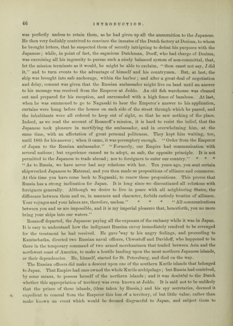 was perfectly useless to retain them, as he had given up all the ammunition to the Japanese. He then very foolishly contrived to convince the inmates of the Dutch factory at Dezima, to whom he brought letters, that he suspected them of secretly intriguing to defeat his purposes with the Japanese ; while, in point of fact, the sagacious Dutchman, Doeff, who had charge of Dezima, was exercising all his ingenuity to pursue such a nicely balanced system of non-committal, that, let the mission terminate as it would, he might he able to exclaim, “ thou canst not say, I did it,” and to turn events to the advantage of himself and his countrymen. But, at last, the ship was brought into safe anchorage, within the harbor ; and after a great deal of negotiation and delay, consent was given that the Russian ambassador might live on land until an answer to his message was received from the Emperor at Jeddo. An old fish warehouse was cleaned out and prepared for his reception, and surrounded with a high fence of bamboos. At last, when he was summoned to go to Nagasaki to hear the Emperor’s answer to his application, curtains were hung before the houses on each side of the street through which he passed, and the inhabitants were all ordered to keep out of sight, so that he saw nothing of the place. Indeed, as we read the account of Resanoff’s mission, it is hard to resist the belief, that the Japanese took pleasure in mortifying the ambassador, and in overwhelming him, at the same time, with an affectation of great personal politeness. They kept him waiting, too, until 1805 for his answer ; when it came, it was peremptory enough. “ Order from the Emperor of Japan to the Russian ambassador.” “Formerly, our Empire had communication with several nations ; hut experience caused us to adopt, as safe, the opposite principle. It is not permitted to the Japanese to trade abroad ; nor to foreigners to enter our country.” * * * “As to Russia, we have never had any relations with her. Ten years ago, you sent certain shipwrecked Japanese to Matsmai, and you then made us propositions of alliance and commerce. At this time you have come hack to Nagasaki, to renew these propositions. This proves that Russia has a strong inclination for Japan. It is long since we discontinued all relations with foreigners generally. Although we desire to live in peace with all neighboring States, the difference between them and us, in manners and character, forbids entirely treaties of alliance. Your voyages and your labors are, therefore, useless.” * * * “ All communications between you and us are impossible, and it is my imperial pleasure that, henceforth, you no more bring your ships into our waters.” Resanoff departed, the Japanese paying all the expenses of the embassy while it was in Japan. It is easy to understand how the indignant Russian envoy immediately resolved to he revenged for the treatment he had received. He gave rway to his angry feelings, and proceeding to Kamtschatka, directed two Russian naval officers, Chwostoff and Davidoff, who happened to he there in the temporary command of two armed merchantmen that traded between Asia and the northwest coast of America, to make a hostile landing upon the most northern Japanese islands, or their dependencies. He, himself, started for St. Petersburg, and died on the way. The Russian officers did make a descent upon one of the southern Kurile islands that belonged to Japan. That Empire had once owned the whole Kurile archipelago ; hut Russia had contrived, by some means, to possess herself of the northern islands ; and it was doubtful to the Dutch whether this appropriation of territory was even known at Jeddo. It is said not to he unlikely that the prince of these islands, (thus taken by Russia,) and his spy secretaries, deemed it expedient to conceal from the Emperor this loss of a territory, of hut little value, rather than make known an event which would he deemed disgraceful to Japan, and subject them to