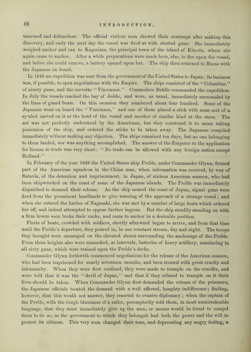 unarmed and defenceless. The official visitors soon showed their contempt after making this discovery, and early the next day the vessel was fired at with shotted guns. She immediately weighed anchor and ran to Kagosima, the principal town of the island of Kiu-siu, where she again came to anchor. After a while preparations were made here, also, to fire upon the vessel, and before she could remove, a battery opened upon her. The ship then returned to Macao with the Japanese on board. In 1846 an expedition was sent from the government of the United States to Japan; its business was, if possible, to open negotiations with the Empire. The ships consisted of the “ Columbus,” of ninety guns, and the corvette C£ Vincennes.” Commodore Biddle commanded the expedition. In July the vessels reached the bay of Jeddo, and were, as usual, immediately surrounded by the lines of guard boats. On this occasion they numbered about four hundred. Some of the Japanese went on board the “ Vincennes,” and one of them placed a stick with some sort of a symbol carved on it at the head of the vessel and another of similar kind at the stern. The act was not perfectly understood by the Americans, but they construed it to mean taking possession of the ship, and ordered the sticks to be taken away. The Japanese complied immediately without making any objection. The ships remained ten days, but no one belonging to them landed, nor was anything accomplished. The answer of the Emperor to the application for license to trade was very short: “No trade can be allowed with any foreign nation except Holland.” In February of the year 1849 the United States ship Preble, under Commander Glynn, formed part of the American squadron in the China seas, when information was received, by way of Batavia, of the detention and imprisonment, in Japan, of sixteen American seamen, who had been shipwrecked on the coast of some of the Japanese islands. The Preble was immediately dispatched to demand their release. As the ship neared the coast of Japan, signal guns were fired from the prominent headlands to give warning of the approach of a strange vessel; and when she entered the harbor of Nagasaki, she was met by a number of large boats which ordered her off, and indeed attempted to oppose further ingress. But the ship steadily standing on with a firm breeze soon broke their ranks, and came to anchor in a desirable position. Fleets of boats, crowded with soldiers, shortly afterward began to arrive, and from that time until the Preble’s departure, they poured in, in one constant stream, day and night. The troops they brought were encamped on the elevated shores surrounding the anchorage of the Preble. From these heights also were unmasked, at intervals, batteries of heavy artillery, numbering in all sixty guns, which were trained upon the Preble’s decks. Commander Glynn forthwith commenced negotiations for the release of the American seamen, who had been imprisoned for nearly seventeen months, and been treated with great cruelty and inhumanity. When they were first confined, they were made to trample on the crucifix, and were told that it was the “ devil of Japan,” and that if they refused to trample on it their lives should be taken. When Commander Glynn first demanded the release of the prisoners, the Japanese officials treated the demand with a well affected, haughty indifference; finding, however, that this would not answer, they resorted to evasive diplomacy ; when the captain of the Preble, with the rough bluntness of a sailor, peremptorily told them, in most unmistakeable language, that they must immediately give up the men, or means would be found to compel them to do so, as the government to which they belonged had both the power and the will to protect its citizens. This very soon changed their tone, and deprecating any angry feeling, a