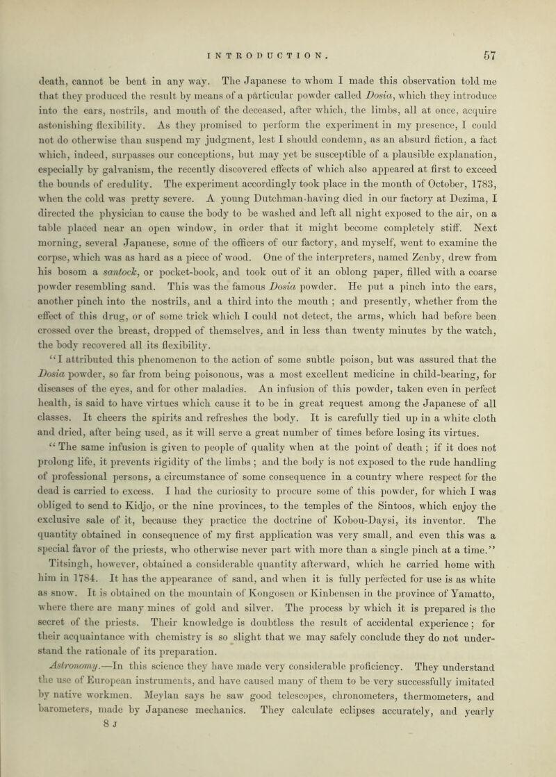 death, cannot he bent in any way. The Japanese to whom I made this observation told me that they produced the result by means of a particular powder called Dosia, which they introduce into the ears, nostrils, anti mouth of the deceased, after which, the limbs, all at once, acquire astonishing flexibility. As they promised to perform the experiment in my presence, I could not do otherwise than suspend my judgment, lest I should condemn, as an absurd fiction, a fact which, indeed, surpasses our conceptions, but may yet be susceptible of a plausible explanation, especially by galvanism, the recently discovered effects of which also appeared at first to exceed the bounds of credulity. The experiment accordingly took place in the month of October, 1783, when the cold was pretty severe. A young Dutchman-having died in our factory at Dezima, I directed the physician to cause the body to be washed and left all night exposed to the air, on a table placed near an open window, in order that it might become completely stiff. Next morning, several Japanese, some of the officers of our factory, and myself, went to examine the corpse, which was as hard as a piece of wood. One of the interpreters, named Zenby, drew from his bosom a santock, or pocket-book, and took out of it an oblong paper, filled with a coarse powder resembling sand. This was the famous Dosia powder. He put a pinch into the ears, another pinch into the nostrils, and a third into the mouth ; and presently, whether from the effect of this drug, or of some trick which I could not detect, the arms, which had before been crossed over the breast, dropped of themselves, and in less than twenty minutes by the watch, the body recovered all its flexibility. “I attributed this phenomenon to the action of some subtle poison, but was assured that the Dosia powder, so far from being poisonous, was a most excellent medicine in child-bearing, for diseases of the eyes, and for other maladies. An infusion of this powder, taken even in perfect health, is said to have virtues which cause it to be in great request among the Japanese of all classes. It cheers the spirits and refreshes the body. It is carefully tied up in a white cloth and dried, after being used, as it will serve a great number of times before losing its virtues. “ The same infusion is given to people of quality when at the point of death; if it does not prolong life, it prevents rigidity of the limbs ; and the body is not exposed to the rude handling of professional persons, a circumstance of some consequence in a country where respect for the dead is carried to excess. I had the curiosity to procure some of this powder, for which I was obliged to send to Kidjo, or the nine provinces, to the temples of the Sintoos, which enjoy the exclusive sale of it, because they practice the doctrine of Kobou-Daysi, its inventor. The quantity obtained in consequence of my first application was very small, and even this was a special favor of the priests, who otherwise never part with more than a single pinch at a time.” Titsingh, however, obtained a considerable quantity afterward, which he carried home with him in 1784. It lias the appearance of sand, and when it is fully perfected for use is as white as snow. It is obtained on the mountain of Kongosen or Kinbensen in the jirovince of Yamatto, where there are many mines of gold and silver. The process by which it is prepared is the secret of the priests. Their knowledge is doubtless the result of accidental experience; for their acquaintance with chemistry is so slight that we may safely conclude they do not under- stand the rationale of its preparation. Astronomy.—In this science they have made very considerable proficiency. They understand the use of European instruments, and have caused many of them to be very successfully imitated by native workmen. Meylan says he saw good telescopes, chronometers, thermometers, and barometers, made by Japanese mechanics. They calculate eclipses accurately, and yearly 8 J