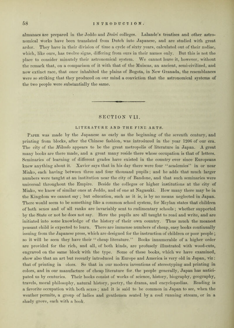 almanacs are prepared in the Jeddo and Dairi colleges. Lalande’s treatises and other astro- nomical works have been translated from Dutch into Japanese, and are studied with great ardor. They have in their division of time a cycle of sixty years, calculated out of their zodiac, which, like ours, has twelve signs, differing from ours in their names only. But this is not the place to consider minutely their astronomical system. We cannot leave it, however, without the remark that, on a comparison of it with that of the Muiscas, an ancient, semi-civilized, and now extinct race, that once inhabited the plains of Bogota, in New Granada, the resemblances were so striking that they produced on our mind a conviction that the astronomical systems of the two people were substantially the same. SECTION VII. LITERATURE AND THE FINE ARTS. Paper was made by the Japanese as early as the beginning of the seventh century, and printing from blocks, after the Chinese fashion, was introduced in the year 1206 of our era. The city of the Mikado appears to be the great metropolis of literature in Japan. A great many books are there made, and a great many reside there whose occupation is that of letters. Seminaries of learning of different grades have existed in the country ever since Europeans knew anything about it. Xavier says that in his day there were four “ academies” in or near Miako, each having between three and four thousand pupils ; and he adds that much larger numbers were taught at an institution near the city of Bandone, and that such seminaries were universal throughout the Empire. Beside the colleges or higher institutions at the city of Miako, we know of similar ones at Jeddo, and of one at Nagasaki. How many there may be in the Kingdom we cannot say ; but education, such as it is, is by no means neglected in Japan. There would seem to be something like a common school system, for Meylan states that children of both sexes and of all ranks are invariably sent to rudimentary schools ; whether supported by the State or not he does not say. Here the pupils are all taught to read and write, and are initiated into some knowledge of the history of their own country. Thus much the meanest peasant child is expected to learn. There are immense numbers of cheap, easy books continually issuing from the Japanese press, which are designed for the instruction of children or poor people ; so it will be seen they have their “ cheap literature.” Books innumerable of a higher order are provided for the rich, and all, of both kinds, are profusely illustrated with wood-cuts, engraved on the same block with the type. Some of these books, which we have examined, show also that an art but recently introduced in Europe and America is very old in Japan, viz : that of printing in olors. So that in our modern inventions of stereotyping and printing in colors, and in our manufacture of cheap literature for the people generally, Japan has antici- pated us by centuries. Their books consist of works of science, history, biography, geography, travels, moral philosophy, natural history, poetry, the drama, and encyclopaedias. Reading is a favorite occupation with both sexes ; and it is said to be common in Japan to see, when the weather permits, a group of ladies and gentlemen seated by a cool running stream, or in a sbady grove, each with a book.