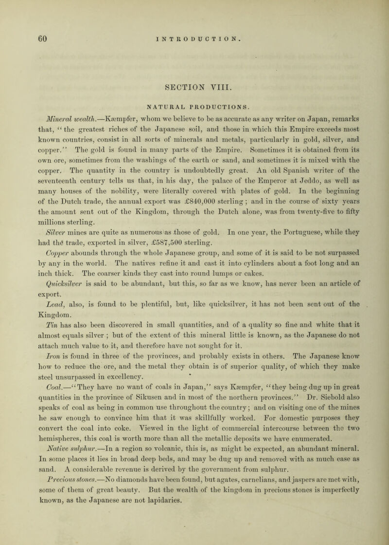 SECTION VIII. NATURAL PRODUCTIONS. Mineral wealth.—Kmmpfer, whom we believe to be as accurate as any writer on Japan, remarks that, “the greatest riches of the Japanese soil, and those in which this Empire exceeds most known countries, consist in all sorts of minerals and metals, particularly in gold, silver, and copper.” The gold is found in many parts of the Empire. Sometimes it is obtained from its own ore, sometimes from the washings of the earth or sand, and sometimes it is mixed with the copper. The quantity in the country is undoubtedly great. An old Spanish writer of the seventeenth century tells us that, in his day, the palace of the Emperor at Jeddo, as well as many houses of the nobility, were literally covered with plates of gold. In the beginning of the Dutch trade, the annual export was £840,000 sterling ; and in the course of sixty years the amount sent out of the Kingdom, through the Dutch alone, was from twenty-five to fifty millions sterling. Silver mines are quite as numerous as .those of gold. In one year, the Portuguese, while they had the trade, exported in silver, £587,500 sterling. Copper abounds through the whole Japanese group, and some of it is said to be not surpassed by any in the world. The natives refine it and cast it into cylinders about a foot long and an inch thick. The coarser kinds they cast into round lumps or cakes. Quicksilver is said to be abundant, but this, so far as we know, has never been an article of export. Lead, also, is found to be plentiful, but, like quicksilver, it has not been sent out of the Kingdom. Tin has also been discovered in small quantities, and of a quality so fine and white that it almost equals silver ; but of the extent of this mineral little is known, as the Japanese do not attach much value to it, and therefore have not sought for it. Iron is found in three of the provinces, and probably exists in others. The Japanese know how to reduce the ore, and the metal they obtain is of superior quality, of which they make steel unsurpassed in excellency. Coal.—“They have no want of coals in Japan,” says Krempfer, “they being dug up in great quantities in the province of Sikusen and in most of the northern provinces.” Dr. Siebold also speaks of coal as being in common use throughout the country; and on visiting one of the mines he saw enough to convince him that it was skillfully worked. For domestic purposes they convert the coal into coke. Viewed in the light of commercial intercourse between the two hemispheres, this coal is worth more than all the metallic deposits we have enumerated. Native sulphur.—In a region so volcanic, this is, as might be expected, an abundant mineral. In some places it lies in broad deep beds, and may be dug up and removed with as much ease as sand. A considerable revenue is derived by the government from sulphur. Precious stones.—No diamonds have been found, but agates, carnelians, and jaspers are met with, some of them of great beauty. But the wealth of the kingdom in precious stones is imperfectly known, as the Japanese are not lapidaries.