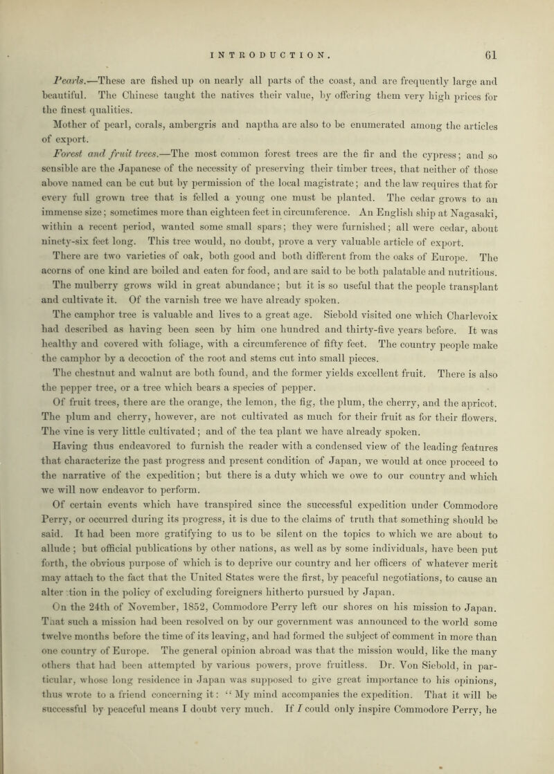 Pearls.—These are fished up on nearly all parts of the coast, and are frequently large and beautiful. The Chinese taught the natives their value, by offering them very high prices for the finest qualities. Mother of pearl, corals, ambergris and naptha are also to be enumerated among the articles of export. Forest and fruit trees.—The most common forest trees are the fir and the cypress; and so sensible are the Japanese of the necessity of preserving their timber trees, that neither of those above named can be cut but by permission of the local magistrate; and the law requires that for every full grown tree that is felled a young one must be planted. The cedar grows to an immense size; sometimes more than eighteen feet in circumference. An English ship at Nagasaki, within a recent period, wanted some small spars; they were furnished; all were cedar, about ninety-six feet long. This tree would, no doubt, prove a very valuable article of export. There are two varieties of oak, both good and both different from the oaks of Europe. The acorns of one kind are boiled and eaten for food, and are said to be both palatable and nutritious. The mulberry grows wild in great abundance; but it is so useful that the people transplant and cultivate it. Of the varnish tree we have already spoken. The camphor tree is valuable and lives to a great age. Siebold visited one which Charlevoix had described as having been seen by him one hundred and thirty-five years before. It was healthy and covered with foliage, with a circumference of fifty feet. The country people make the camphor by a decoction of the root and stems cut into small pieces. The chestnut and walnut are both found, and the former yields excellent fruit. There is also the pepper tree, or a tree which bears a species of pepper. Of fruit trees, there are the orange, the lemon, the fig, the plum, the cherry, and the apricot. The plum and cherry, however, are not cultivated as much for their fruit as for their flowers. The vine is very little cultivated; and of the tea plant we have already spoken. Having thus endeavored to furnish the reader with a condensed view of the leading features that characterize the past progress and present condition of Japan, we would at once proceed to the narrative of the expedition; but there is a duty which we owe to our country and which we will now endeavor to perform. Of certain events which have transpired since the successful expedition under Commodore Perry, or occurred during its progress, it is due to the claims of truth that something should be said. It had been more gratifying to us to be silent on the topics to which we are about to allude ; but official publications by other nations, as well as by some individuals, have been put forth, the obvious purpose of which is to deprive our country and her officers of whatever merit may attach to the fact that the United States were the first, by peaceful negotiations, to cause an alter tion in the policy of excluding foreigners hitherto pursued by Japan. On the 24th of November, 1852, Commodore Perry left our shores on his mission to Japan. Taat such a mission had been resolved on by our government was announced to the world some twelve months before the time of its leaving, and had formed the subject of comment in more than one country of Europe. The general opinion abroad was that the mission would, like the many others that had been attempted by various powers, prove fruitless. Dr. Yon Siebold, in par- ticular, whose long residence in Japan was supposed to give great importance to his opinions, thus wrote to a friend concerning it: “ My mind accompanies the expedition. That it will be successful by peaceful means I doubt very much. If I could only inspire Commodore Perry, he