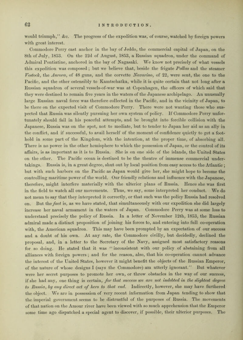 would triumph,” &c. The progress of the expedition was, of course, watched hy foreign powers with great interest. Commodore Perry cast anchor in the hay of Jeddo, the commercial capital of Japan, on the 8th of July, 1853. On the 22d of August, 1853, a Russian squadron, under the command of Admiral Pontiatine, anchored in the hay of Nagasaki. We know not precisely of what vessels this expedition was composed ; hut we believe that, heside the frigate Pallas and the steamer Vostock, the Aurora, of 48 guns, and the corvette Navarino, of 22, were sent, the one to the Pacific, and the other ostensibly to Kamtschatka, while it is quite certain that not long after a Russian squadron of several vessels-of-war was at Copenhagen, the officers of which said that they were destined to remain five years in the waters of the Japanese archipelago. An unusually large Russian naval force was therefore collected in the Pacific, and in the vicinity of Japan, to he there on the expected visit of Commodore Perry. There were not wanting those who sus- pected that Russia was silently pursuing her own system of policy. If Commodore Perry unfor- tunately should fail in his peaceful attempts, and he brought into forcible collision with the Japanese, Russia was on the spot, not to mediate, hut to tender to Japan her aid as an ally in the conflict, and if successful, to avail herself of the moment of confidence quietly to get a foot- hold in some part of the Kingdom, with the intention, at the proper time, of absorbing all. There is no power in the other hemisphere to which the possession of Japan, or the control of its affairs, is as important as it is to Russia. She is on one side of the islands, the United States on the other. The Pacific ocean is destined to be the theatre of immense commercial under- takings. Russia is, in a great degree, shut out hy local position from easy access to the Atlantic ; hut with such harbors on the Pacific as Japan woidd give her, she might hope to become the controlling maritime power of the world. Our friendly relations and influence with the Japanese, therefore, might interfere materially with the ulterior plans of Russia. Hence she was first in the field to watch all our movements. Thus, we say, some interpreted her conduct. We do not mean to say that they interpreted it correctly, or that such was the policy Russia had resolved on. But the fact is, as we have stated, that simultaneously with our expedition she did largely increase her naval armament in the waters of Japan. Commodore Perry was at some loss to understand precisely the policy of Russia. In a letter of November 12th, 1853, the Russian admiral made a distinct proposition of joining his forces to, and entering into full co-operation with, the American squadron. This may have been prompted hy an expectation of our success and a doubt of his own. At any rate, the Commodore civilly, hut decidedly, declined the proposal, and, in a letter to the Secretary of the Navy, assigned most satisfactory reasons for so doing. He stated that it was “ inconsistent with our policy of abstaining from all alliances with foreign powers ; and for the reason, also, that his co-operation cannot advance the interest of the United States, however it might benefit the objects of the Russian Emperor, of the nature of whose designs I (says the Commodore) am utterly ignorant.” But whatever were her secret purposes to promote her own, or throw obstacles in the way of our success, if she had any, one thing is certain, for that success ice are not indebted in the slightest degree to Russia, by any direct act of hers to that end. Indirectly, however, she may have furthered the object. We are in possession of very recent information from Japan tending to show that the imperial government seems to he distrustful of the purposes of Russia. The movements of that nation on the Amour river have been viewed with so much apprehension that the Emperor some time ago dispatched a special agent to discover, if possible, their ulterior purposes. The