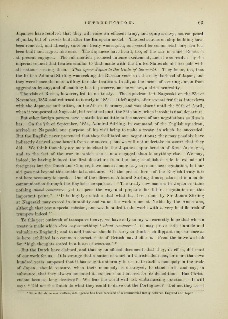 Japanese have resolved that they will raise an efficient array, and equip a navy, not composed of junks, hut of vessels built after the European model. The restrictions on ship-building have been removed, and already, since our treaty was signed, one vessel for commercial purposes has been built and rigged like ours. The Japanese have heard, too, of the Avar in which Russia is at present engaged. The information produced intense excitement, and it was resolved by the imperial council that treaties similar to that made with the United States should he made with all nations seeking them. This opens Japan to the trade of the world. They knew, too, that the British Admiral Stirling was seeking the Russian vessels in the neighborhood of Japan, and they were hence the more willing to make treaties Avith all, as the means of securing Japan from aggression by any, and of enabling her to preserve, as she Avishes, a strict neutrality. The visit of Russia, however, led to no treaty. The squadron left Nagasaki on the 23d of November, 1853, and returned to it early in 1854. It left again, after several fruitless interviews with the Japanese authorities, on the 5th of February, and was absent until the 20th of April, when it reappeared at Nagasaki, but remained until the 26th only, when it took its final departure. But other foreign poAvers have contributed as little to the success of our negotiations as Russia has. On the 7th of September, 1854, Admiral Stirling, in command of the English squadron, arrived at Nagasaki, one purpose of his visit being to make a treaty, in which he succeeded. But the English never pretended that they facilitated our negotiations; they may possibly have indirectly derived some benefit from our success ; hut we will not undertake to assert that they did. We think that they are more indebted to the Japanese apprehension of Russia’s designs, and to the fact of the war in which she is uoav engaged, than to anything else. We may, indeed, by having induced the first departure from the long established rule to exclude all foreigners but the Dutch and Chinese, have made it more easy to commence negotiation, hut our aid goes not beyond this accidental assistance. Of the precise terms of the English treaty it is not here necessary to speak. One of the officers of Admiral Stirling thus speaks of it in a public communication through the English newspapers: “The treaty now made Avith Japan contains nothing about commerce, yet it opens the way and prepares for future negotiation on this important point.” “It is highly probable that what has been done by Sir James Stirling at Nagasaki may exceed in durability and value the Avork done at Yeddo by the Americans, although that cost a special mission, and was heralded to the world with a very loud flourish of trumpets indeed.” To this pert outbreak of transparent envy, we have only to say Ave earnestly hope that Avhen a treaty is made which does say something “ about commerce,” it may prove both durable and valuable to England; and to add that Ave should be sorry to think such flippant impertinence as is here exhibited is a common characteristic of British naval officers. From the brave Ave look for “high thoughts seated in a heart of courtesy.”* But the Dutch have claimed, and that by an official document, that they, in effect, did most of our work for us. It is strange that a nation of which all Christendom has, for more than tAvo hundred years, supposed that it has sought uniformly to secure to itself a monopoly in the trade of Japan, should venture, Avhen their monopoly is destroyed, to stand forth and say, in substance, that they always lamented its existence and labored for its demolition. Has Christ- endom been so long deceived? We fear the world will ask embarrassing questions. It will say: “ Did not the Dutch do what they could to drive out the Portuguese? Did not they assist 'Since the above was written, intelligence has been received of a commercial treaty between England and Japan,