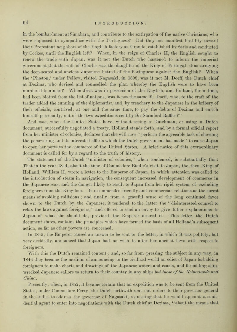 in the bombardment at Simabara, and contribute to the extirpation of the native Christians, who were supposed to sympathize with the Portuguese? Did they not manifest hostility toward their Protestant neighbors of the English factory at Firando, established by Saris and conducted by Cockes, until the English left? When, in the reign of Charles II, the English sought to renew the trade with Japan, was it not the Dutch who hastened to inform the imperial government that the wife of Charles was the daughter of the King of Portugal, thus arraying the deep-seated and ancient Japanese hatred of the Portuguese against the English? When the ‘Phaeton/ under Pellew, visited Nagasaki, in 1808, was it not M. DoefF, the Dutch chief at Dezima, who devised and counselled the plan whereby the English were to have been murdered to a man? When Java was in possession of the English, and Holland, for a time, had been blotted from the list of nations, was it not the same M. DoefF, who, to the craft of the trader added the cunning of the diplomatist, and, by treachery to the Japanese in the bribery of their officials, contrived, at one and the same time, to pay the debts of Dezima and enrich himself personally, out of the two expeditions sent by Sir Stamford Raffles?” And note, when the United States have, without seeing a Dutchman, or using a Dutch document, successfully negotiated a treaty, Holland stands forth, and by a formal official report from her minister of colonies, declares that she will now “perform the agreeable task of showing the persevering and disinterested efforts which the Dutch government has made” to cause Japan to open her ports to the commerce of the United States. A brief notice of this extraordinary document is called for by a regard to the truth of history. The statement of the Dutch “minister of colonies,” when condensed, is substantially this: That in the year 1844, about the time of Commodore Biddle’s visit to Japan, the then King of Holland, William II, wrote a letter to the Emperor of Japan, in which attention was called to the introduction of steam in navigation, the consequent increased development of commerce in the Japanese seas, and the danger likely to result to Japan from her rigid system of excluding foreigners from the Kingdom. It recommended friendly and commercial relations as the surest means of avoiding collisions ; and finally, from a grateful sense of the long continued favor shown to the Dutch by the Japanese, it tendered to the latter the “disinterested counsel to relax the laws against foreigners,” and offered to send an envoy to give fuller explanations to Japan of what she should do, provided the Emperor desired it. This letter, the Dutch document states, contains the principles which have formed the basis of all Holland’s subsequent action, so far as other powers are concerned. In 1845, the Emperor caused an answer to be sent to the letter, in which it was politely, but very decidedly, announced that Japan had no wish to alter her ancient laws with respect to foreigners. With this the Dutch remained content; and, so far from pressing the subject in any way, in 1846 they became the medium of announcing to the civilized world an edict of Japan forbidding foreigners to make charts and drawings of the Japanese waters and coasts, and forbidding ship- wrecked Japanese sailors to return to their country in any ships but those of the Netherlands and China. Presently, when, in 1852, it became certain that an expedition was to be sent from the United States, under Commodore Perry, the Dutch forthwith sent out orders to their governor general in the Indies to address the governor of Nagasaki, requesting that he would appoint a confi- dential agent to enter into negotiations with the Dutch chief at Dezima, “about the means that