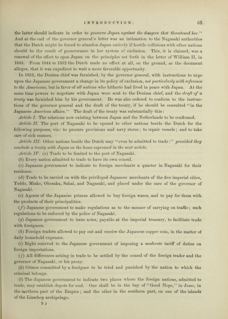 the latter should indicate in order to preserve Japan against the dcmgers that threatened her. ’ ’ And at the end of the governor general’s letter was an intimation to the Nagasaki authorities that the Dutch might be forced to abandon Japan entirely if hostile collisions with other nations should be the result of perseverance in her system of exclusion. This, it is claimed, was a renewal of the effort to open Japan on the principles set forth in the letter of William II, in 1844. From 1844 to 1852 the Dutch made no effort at all, on the ground, as the document alleges, that it was expedient to wait a more favorable opportunity. In 1852, the Dezima chief was furnished, by the governor general, with instructions to urge upon the Japanese government a change in its policy of exclusion, not particularly with reference to the Americans, but in favor of all nations who hitherto had lived in peace with Japan. At the same time powers to negotiate with Japan were sent to the Dezima chief, and the draft of a treaty was furnished him by his government. He was also ordered to conform to the instruc- tions of the governor general and the draft of the treaty, if he should be consulted “in the Japanese American affairs.” The draft of the treaty was substantially this : Article I. The relations now existing between Japan and the Netherlands to be confirmed. Article II. The port of Nagasaki to be opened to other nations beside the Dutch for the following purposes, viz: to procure provisions and navy stores ; to repair vessels ; and to take care of sick seamen. Article III. Other nations beside the Dutch may “even be admitted to trade provided they conclude a treaty with Japan on the bases expressed in the next article. Article IV. (a) Trade to be limited to the port of Nagasaki. (ib) Every nation admitted to trade to have its own consul. (c) Japanese government to indicate to foreign merchants a quarter in Nagasaki for their residence. (d) Trade to be carried on with the privileged Japanese merchants of the five imperial cities, Yeddo, Miako, Oliosaka, Sahai, and Nagasaki, and placed under the care of the governor of Nagasaki. (e) Agents of the Japanese princes allowed to buy foreign wares, and to pay for them with the products of their principalities. (/) Japanese government to make regulations as to the manner of carrying on traffic; such regulations to be enforced by the police of Nagasaki. if) Japanese government to issue notes, payable at the imperial treasury, to facilitate trade with foreigners. (h) Foreign traders allowed to pay out and receive the Japanese copper coin, in the matter of daily household expenses. (i) Right reserved to the Japanese government of imposing a moderate tariff of duties on foreign importations. (j) All differences arising in trade to be settled by the consul of the foreign trader and the governor of Nagasaki, or his proxy. (k) Crimes committed by a foreigner to be tried and punished by the nation to which the criminal belongs. (l) The Japanese government to indicate two places where the foreign nations, admitted to trade, may establish depots for coal. One shall be in the bay of “Good Hope,” in Jesso, in the northern part of the Empire ; and the other in the southern part, on one of the islands of the Linschop archipelago. 9 J
