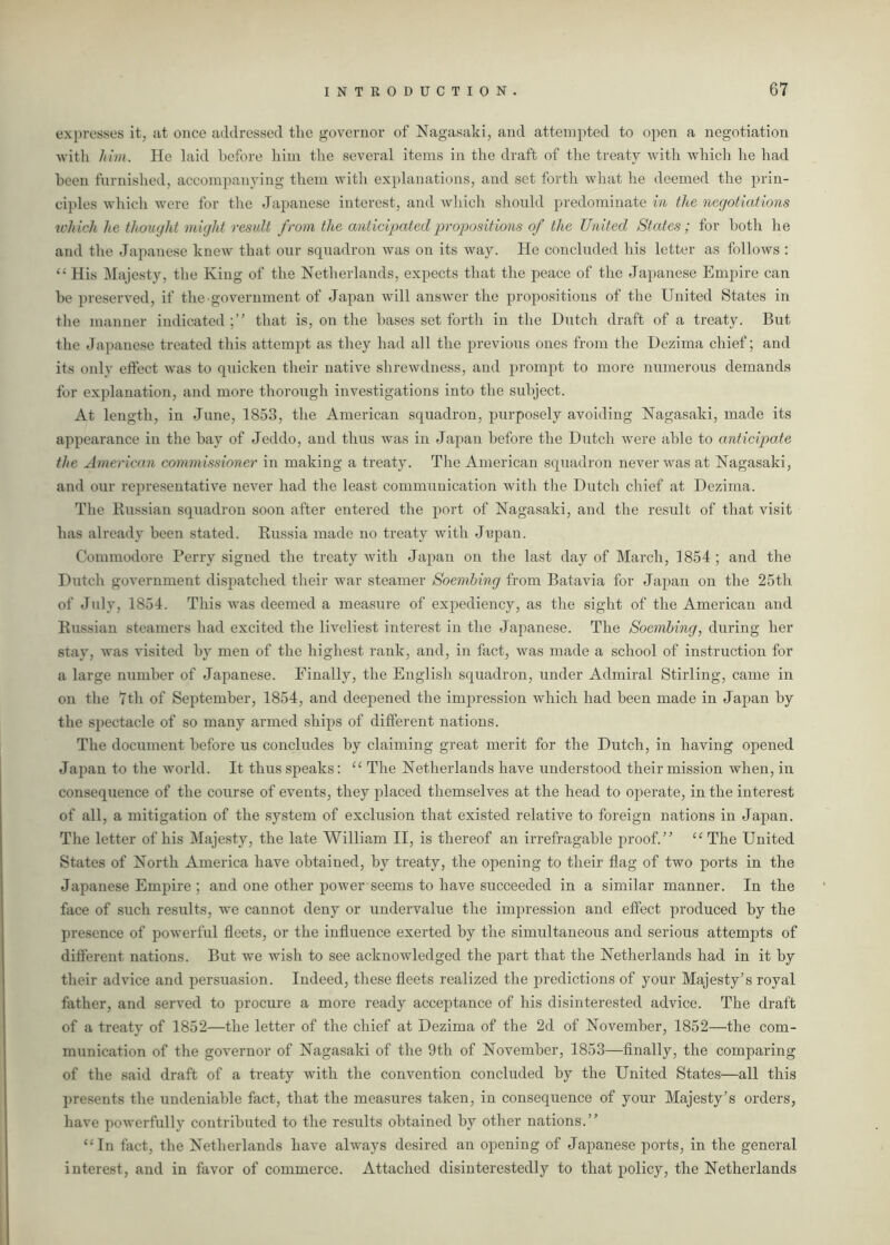 expresses it, at once addressed the governor of Nagasaki, and attempted to open a negotiation with him. Pie laid before him the several items in the draft of the treaty with which he had been furnished, accompanying them with explanations, and set forth what he deemed the prin- ciples which were for the Japanese interest, and which should predominate in the negotiations which lie thought might result from the anticipated propositions of the United States ; for both he and the Japanese knew that our squadron was on its way. He concluded his letter as follows : “ His Majesty, the King of the Netherlands, expects that the peace of the Japanese Empire can be preserved, if the government of Japan will answer the propositions of the United States in the manner indicated;” that is, on the bases set forth in the Dutch draft of a treaty. But the Japanese treated this attempt as they had all the previous ones from the Dezima chief; and its only effect was to quicken their native shrewdness, and prompt to more numerous demands for explanation, and more thorough investigations into the subject. At length, in June, 1853, the American squadron, purposely avoiding Nagasaki, made its appearance in the bay of Jeddo, and thus was in Japan before the Dutch were able to anticipate the American commissioner in making a treaty. The American squadron never was at Nagasaki, and our representative never had the least communication with the Dutch chief at Dezima. The Russian squadron soon after entered the port of Nagasaki, and the result of that visit has already been stated. Russia made no treaty with Japan. Commodore Perry signed the treaty with Japan on the last day of March, 1854 ; and the Dutch government dispatched their war steamer Soembing from Batavia for Japan on the 25th of July, 1854. This was deemed a measure of expediency, as the sight of the American and Russian steamers had excited the liveliest interest in the Japanese. The Soembing, during her stay, was visited by men of the highest rank, and, in fact, was made a school of instruction for a large number of Japanese. Finally, the English squadron, under Admiral Stirling, came in on the 7th of September, 1854, and deepened the impression which had been made in Japan by the spectacle of so many armed ships of different nations. The document before us concludes by claiming great merit for the Dutch, in having opened Japan to the world. It thus speaks: “ The Netherlands have understood their mission when, in consequence of the course of events, they placed themselves at the head to operate, in the interest of all, a mitigation of the system of exclusion that existed relative to foreign nations in Japan. The letter of his Majesty, the late William II, is thereof an irrefragable proof.” “ The United States of North America have obtained, by treaty, the opening to their flag of two ports in the Japanese Empire ; and one other power seems to have succeeded in a similar manner. In the face of such results, we cannot deny or undervalue the impression and effect produced by the presence of powerful fleets, or the influence exerted by the simultaneous and serious attempts of different nations. But we wish to see acknowledged the part that the Netherlands had in it by their advice and persuasion. Indeed, these fleets realized the predictions of your Majesty’s royal father, and served to procure a more ready acceptance of his disinterested advice. The draft of a treaty of 1852—the letter of the chief at Dezima of the 2d of November, 1852—the com- munication of the governor of Nagasaki of the 9th of November, 1853—finally, the comparing of the said draft of a treaty with the convention concluded by the United States—all this presents the undeniable fact, that the measures taken, in consequence of your Majesty’s orders, have powerfully contributed to the results obtained by other nations.” “In fact, the Netherlands have always desired an opening of Japanese ports, in the general interest, and in favor of commerce. Attached disinterestedly to that policy, the Netherlands
