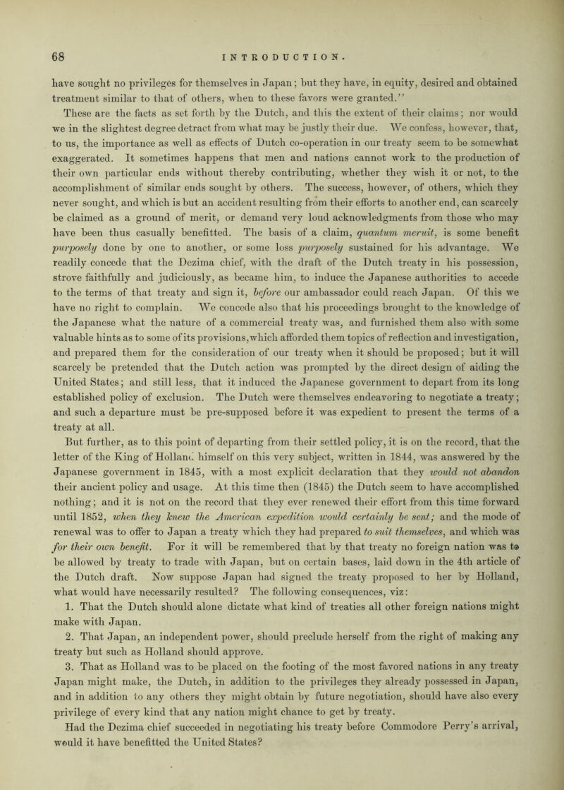 have sought no privileges for themselves in Japan; hut they have, in equity, desired and obtained treatment similar to that of others, when to these favors were granted.” These are the facts as set forth by the Dutch, and this the extent of their claims; nor would we in the slightest degree detract from what may be justly their due. We confess, however, that, to us, the importance as well as effects of Dutch co-operation in our treaty seem to be somewhat exaggerated. It sometimes happens that men and nations cannot work to the production of their own particular ends without thereby contributing, whether they wish it or not, to the accomplishment of similar ends sought by others. The success, however, of others, which they never sought, and which is but an accident resulting from their efforts to another end, can scarcely be claimed as a ground of merit, or demand very loud acknowledgments from those who may have been thus casually benefitted. The basis of a claim, quantum meruit, is some benefit purposely done by one to another, or some loss purposely sustained for his advantage. We readily concede that the Dezima chief, with the draft of the Dutch treaty in his possession, strove faithfully and judiciously, as became him, to induce the Japanese authorities to accede to the terms of that treaty and sign it, before our ambassador could reach Japan. Of this we have no right to complain. We concede also that his proceedings brought to the knowledge of the Japanese what the nature of a commercial treaty was, and furnished them also with some valuable hints as to some of its provisions,which afforded them topics of reflection and investigation, and prepared them for the consideration of our treaty when it should be proposed; but it will scarcely be pretended that the Dutch action was prompted by the direct design of aiding the United States; and still less, that it induced the Japanese government to depart from its long established policy of exclusion. The Dutch were themselves endeavoring to negotiate a treaty; and such a departure must be pre-supposed before it was expedient to present the terms of a treaty at all. But further, as to this point of departing from their settled policy, it is on the record, that the letter of the King of Holland himself on this very subject, written in 1844, was answered by the Japanese government in 1845, with a most explicit declaration that they would not abandon their ancient policy and usage. At this time then (1845) the Dutch seem to have accomplished nothing; and it is not on the record that they ever renewed their effort from this time forward until 1852, when they knew the American expedition would certainly be sent; and the mode of renewal was to offer to Japan a treaty which they had prepared to stiit themselves, and which was for their own benefit. For it will be remembered that by that treaty no foreign nation was t® be allowed by treaty to trade with Japan, but on certain bases, laid down in the 4th article of the Dutch draft. Now suppose Japan had signed the treaty proposed to her by Holland, what would have necessarily resulted? The following consequences, viz: 1. That the Dutch should alone dictate what kind of treaties all other foreign nations might make with Japan. 2. That Japan, an independent power, should preclude herself from the right of making any treaty but such as Holland should approve. 3. That as Holland was to be placed on the footing of the most favored nations in any treaty Japan might make, the Dutch, in addition to the privileges they already possessed in Japan, and in addition to any others they might obtain by future negotiation, should have also every privilege of every kind that any nation might chance to get by treaty. Had the Dezima chief succeeded in negotiating his treaty before Commodore Perry’s arrival, would it have benefitted the United States?